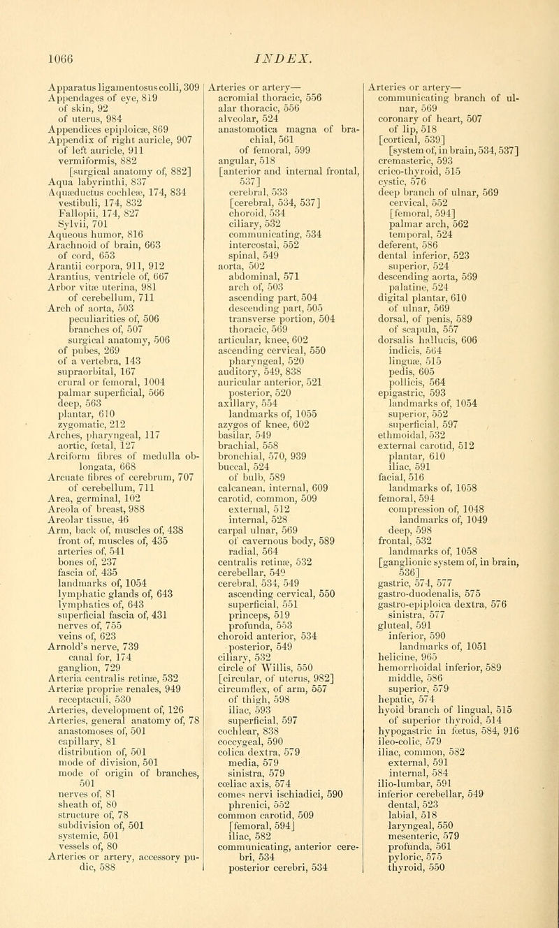 Apparatus ligamentosus colli, 309 Appendages of eye, 819 of skin, 92 of uterus, 984 Appendices epiploicae, 869 Appendix of right auricle, 907 of left auricle, 911 vermiformis, 882 [surgical anatomy of, 882] Aqua labyrinthi, 837 Aquaeductus cochleae, 174, 834 vestibuli, 174, 832 Fallopii, 174, 827 Sylvii, 701 Aqueous humor, 816 Arachnoid of brain, 663 of cord, 653 Arantii corpora, 911, 912 Arantius, ventricle of, 667 Arbor vitae uterina, 981 of cerebellum, 711 Arch of aorta, 503 peculiarities of, 506 branches of, 507 surgical anatomy, 506 of pubes, 269 of a vertebra, 143 supraorbital, 167 crural or femoral, 1004 palmar superficial, 566 deep, 563 plantar, 610 zygomatic, 212 Arches, pharyngeal, 117 aortic, foetal, 127 Arciform fibres of medulla ob- longata, 668 Arcuate fibres of cerebrum, 707 of cerebellum, 711 Area, germinal, 102 Areola of breast, 988 Areolar tissue, 46 Arm, back of, muscles of, 438 front of, muscles of, 435 arteries of, 541 bones of, 237 fascia of, 435 landmarks of, 1054 lymphatic glands of, 643 lymphatics of, 643 superficial fascia of, 431 nerves of, 755 veins of, 623 Arnold's nerve, 739 canal for, 174 ganglion, 729 Arteria centralis retinae, 532 Arteriae propria? renales, 949 receptaculi, 530 Arteries, development of, 126 Arteries, general anatomy of, 78 anastomoses of, 501 capillary, 81 distribution of, 501 mode of division, 501 mode of origin of branches, 501 nerves of, 81 sheath of, 80 structure of, 78 subdivision of, 501 systemic, 501 vessels of, 80 Arteries or artery, accessory pu- dic, 588 Arteries or artery— acromial thoracic, 556 alar thoracic, 556 alveolar, 524 anastomotica magna of bra- chial, 561 of femoral, 599 angular, 518 [anterior and internal frontal, 537] cerebral, 533 [cerebral, 534, 537] choroid, 534 ciliary, 532 communicating, 534 intercostal, 552 spinal, 549 aorta, 502 abdominal, 571 arch of, 503 ascending part, 504 descending part, 505 transverse portion, 504 thoracic, 569 articular, knee, 602 ascending cervical, 550 pharyngeal, 520 auditory, 549, 838 auricular anterior, 521 posterior, 520 axillary, 554 landmarks of, 1055 azygos of knee, 602 basilar, 549 brachial, 558 bronchial, 570, 939 buccal, 524 of bulb, 589 calcanean. internal, 609 carotid, common, 509 external, 512 internal, 528 carpal ulnar, 569 of cavernous body, 589 radial, 564 centralis retina?, 532 cerebellar, 549 cerebral, 534, 549 ascending cervical, 550 superficial, 551 princeps, 519 profunda, 553 choroid anterior, 534 posterior, 549 ciliary, 532 circle of Willis, 550 [circular, of uterus, 982] circumflex, of arm, 557 of thigh, 598 iliac, 593 superficial, 597 cochlear, 838 coccygeal, 590 colica dextra, 579 media, 579 sinistra, 579 coeliac axis, 574 comes nervi ischiadici, 590 phrenici, 552 common carotid, 509 [femoral, 594] iliac, 582 communicating, anterior cere- bri, 534 posterior cerebri, 534 Arteries or artery— communicating branch of ul- nar, 569 coronary of heart, 507 of lip, 518 [cortical, 539] [system of, in brain, 534,537] cremasteric, 593 crico-thyroid, 515 cystic, 576 deep branch of ulnar, 569 cervical, 552 [femoral, 594] palmar arch, 562 temporal, 524 deferent, 586 dental inferior, 523 superior, 524 descending aorta, 569 palatine, 524 digital plantar, 610 of ulnar, 569 dorsal, of penis, 589 of scapula, 557 dorsalis hallucis, 606 indicis, 564 linguae, 515 pedis, 605 pollicis, 564 epigastric, 593 landmarks of, 1054 superior, 552 superficial, 597 ethmoidal, 532 external carotid, 512 plantar, 610 iliac, 591 facial, 516 landmarks of, 1058 femoral, 594 compression of, 1048 landmarks of, 1049 deep, 598 frontal,. 532 landmarks of, 1058 [ganglionic system of, in brain, 536] gastric, 574, 577 gastro-duodenalis, 575 gastro-epiploica dextra, 576 sinistra, 577 gluteal, 591 inferior, 590 landmarks of, 1051 helicine, 965 hemorrhoidal inferior, 589 middle, 586 superior, 579 hepatic, 574 hyoid branch of lingual, 515 of superior thyroid, 514 hypogastric in foetus, 584, 916 ileo-colic, 579 iliac, common, 582 external, 591 internal, 584 ilio-lumbar, 591 inferior cerebellar, 549 dental, 523 labial, 518 laryngeal, 550 mesenteric, 579 profunda, 561 pyloric, 575 thyroid, 550