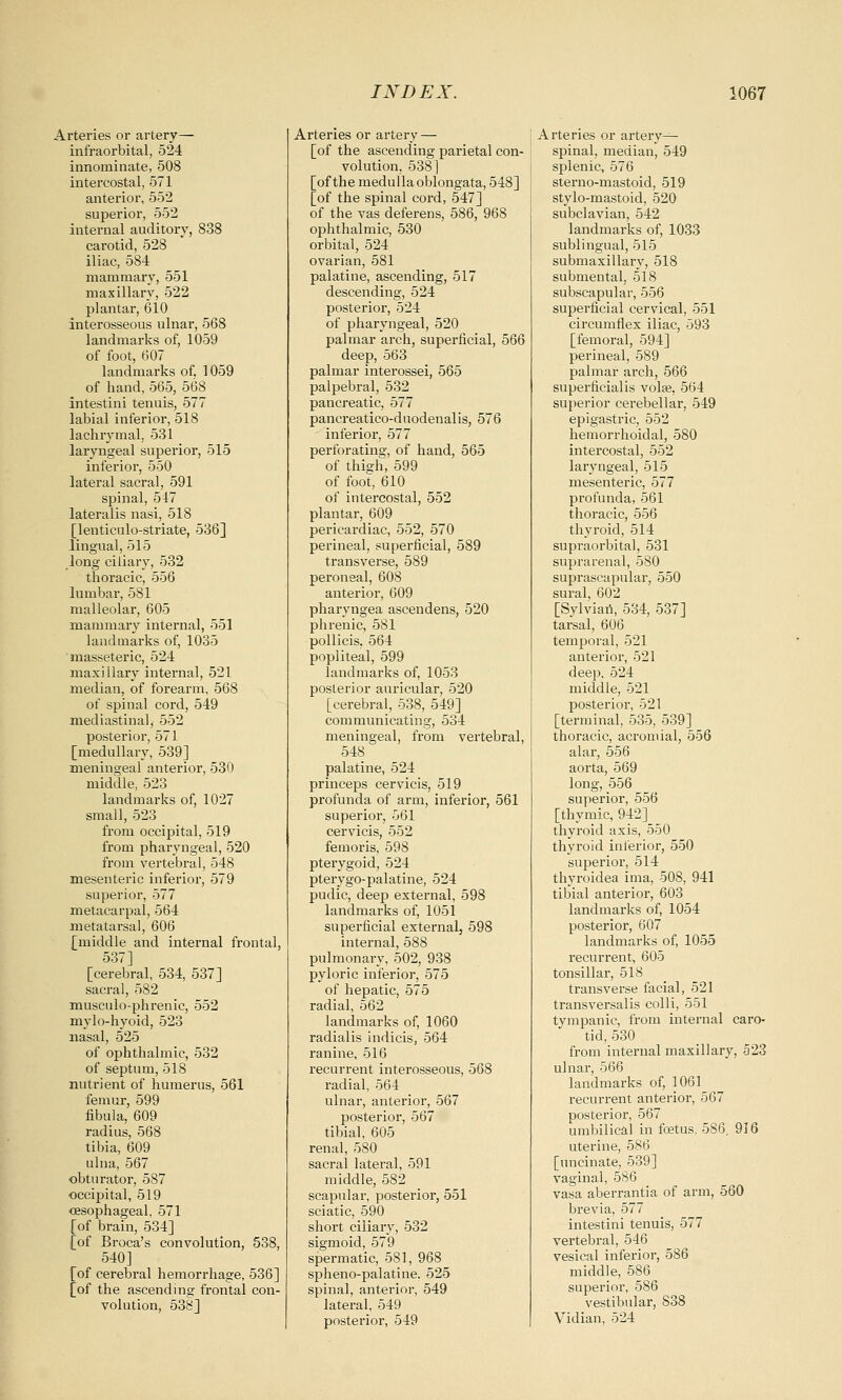 Arteries or artery— infraorbital, 524 innominate, 508 intercostal, 571 anterior, 552 superior, 552 internal auditory, 838 carotid, 528 iliac, 584 mammary, 551 maxillary, 522 plantar, 610 interosseous ulnar, 568 landmarks of, 1059 of foot, 607 landmarks of, 1059 of hand, 565, 568 intestini tenuis, 577 labial inferior, 518 lachrymal, 531 laryngeal superior, 515 inferior, 550 lateral sacral, 591 spinal, 517 lateralis nasi, 518 [lenticulo-striate, 536] lingual, 515 long ciliary, 532 thoracic, 556 lumbar, 581 malleolar, 605 mammary internal, 551 landmarks of, 1035 masseteric, 524 maxillary internal, 521 median, of forearm, 568 of spinal cord, 549 mediastinal, 552 posterior, 571 [medullary, 539] meningeal anterior, 530 middle, 523 landmarks of, 1027 small, 523 from occipital, 519 from pharyngeal, 520 from vertebral, 548 mesenteric inferior, 579 superior, 577 metacarpal, 564 metatarsal, 606 [middle and internal frontal, 537] [cerebral, 534, 537] sacral, 582 musculo-phrenic, 552 mylo-hyoid, 523 nasal, 525 of ophthalmic, 532 of septum, 518 nutrient of humerus, 561 femur, 599 fibula, 609 radius, 568 tibia, 609 ulna, 567 obturator, 587 occipital, 519 oesophageal, 571 [of brain, 534] [of Broca's convolution, 538, 540] [of cerebral hemorrhage, 536] [of the ascending frontal con- volution, 538] Arteries or artery — [of the ascending parietal con- volution. 538] [of the medulla oblongata, 548] [of the spinal cord, 547] of the vas deferens, 586, 968 ophthalmic, 530 orbital, 524 ovarian, 581 palatine, ascending, 517 descending, 524 posterior, 524 of pharyngeal, 520 palmar arch, superficial, 566 deep, 563 palmar interossei, 565 palpebral, 532 pancreatic, 577 pancreatico-duodenalis, 576 inferior, 577 perforating, of hand, 565 of thigh, 599 of foot, 610 of intercostal, 552 plantar, 609 pericardiac, 552, 570 perineal, superficial, 589 transverse, 589 peroneal, 608 anterior, 609 pharyngea ascendens, 520 phrenic, 581 pollicis, 564 popliteal, 599 landmarks of, 1053 posterior auricular, 520 [cerebral, 538, 549] communicating, 534 meningeal, from vertebral, 548 palatine, 524 princeps cervicis, 519 profunda of arm, inferior, 561 superior, 561 cervicis, 552 femoris, 598 pterygoid, 524 pterygo-palatine, 524 pudic, deep external, 598 landmarks of, 1051 superficial external, 598 internal, 588 pulmonary, 502, 938 pyloric inferior, 575 of hepatic, 575 radial, 562 landmarks of, 1060 radialis indicis, 564 ranine, 516 recurrent interosseous, 568 radial, 564 ulnar, anterior, 567 posterior, 567 tibial, 605 renal, 580 sacral lateral, 591 middle, 582 scapular, posterior, 551 sciatic, 590 short ciliary, 532 sigmoid, 579 spermatic, 581, 968 spheno-palatine, 525 spinal, anterior, 549 lateral, 549 posterior, 549 Arteries or artery- spinal, median, 549 splenic, 576 sterno-mastoid, 519 stylo-mastoid, 520 subclavian, 542 landmarks of, 1033 sublingual, 515 submaxillary, 518 submental, 518 subscapular, 556 superficial cervical, 551 circumflex iliac, 593 [femoral, 594] perineal, 589 palmar arch, 566 superficialis volse, 564 superior cerebellar, 549 epigastric, 552 hemorrhoidal, 580 intercostal, 552 laryngeal, 515 mesenteric, 577 profunda, 561 thoracic, 556 thyroid, 514 supraorbital, 531 suprarenal, 5S0 suprascapular, 550 sural, 602 [Sylvian, 534, 537] tarsal, 606 temporal, 521 anterior, 521 deep, 524 middle, 521 posterior, 521 [terminal, 535, 539] thoracic, acromial, 556 alar, 556 aorta, 569 long, 556 superior, 556 [thymic, 942] thyroid axis, 550 thyroid inferior, 550 superior, 514 thyroidea ima, 508, 941 tibial anterior, 603 landmarks of, 1054 posterior, 607 landmarks of, 1055 recurrent, 605 tonsillar, 518 transverse facial, 521 transversalis colli, 551 tympanic, from internal caro- tid, 530 from internal maxillary, 523 ulnar, 566 landmarks of, 1061 recurrent anterior, 567 posterior, 567 umbilical in foetus, 586. 916 uterine, 586 [uncinate, 539] vaginal, 586 vasa aberrantia of arm, 560 brevia, 577 intestini tenuis, 577 vertebral, 546 vesical inferior, 586 middle, 586 superior, 586 vestibular, 838 Vidian, 524