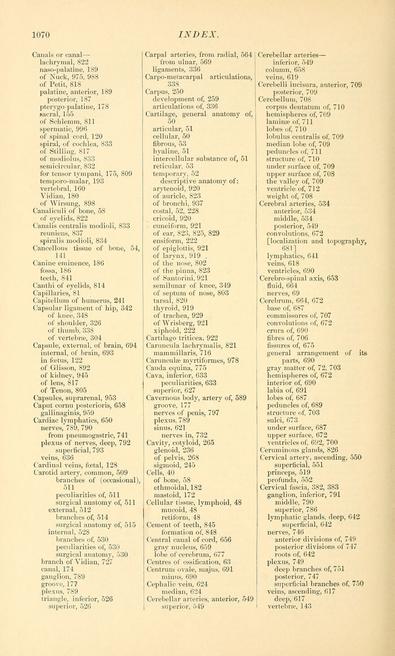 Canals or canal— lachrymal, 822 naso-palatine, 189 of Nuck, 975, 988 of Petit, 818 palatine, anterior, 189 posterior, 187 pterygopalatine, 178 sacral, 155 of Schlemm, 811 spermatic, 996 of spinal cord, 120 spiral, of cochlea, 833 of Stilling, 817 of modiolus, 833 semicircular, 832 for tensor tympani, 175, 809 temporo-malar, 193 vertebral, 160 Vidian, 180 of Wirsung, 898 Canaliculi of bone, 58 of eyelids, 822 Canalis centralis modioli, 833 reuniens, 837 spiralis modioli, 834 Cancellous tissue of bone, 54, 141 Canine eminence, 186 fossa, 186 teeth, 841 Canthi of eyelids, 814 Capillaries, 81 Capitellum of humerus, 241 Capsular ligament of hip, 342 of knee, 348 of shoulder, 326 of thumb, 338 of vertebra?, 304 Capsule, externa], of brain, 694 internal, of brain, 693 in foetus, 122 of Glisson, 892 of kidney, 945 of lens, 817 of Tenon, 805 Capsules, suprarenal, 953 Caput cornu posterioris, 658 gallinaginis, 959 Cardiac lymphatics, 650 nerves, 789, 790 from pneumogastric, 741 plexus of nerves, deep, 792 superficial, 793 veins, 636 Cardinal veins, foetal, 128 Carotid artery, common, 509 branches of (occasional), 511 peculiarities of, 511 surgical anatomy of, 511 external, 512 branches of, 514 surgical anatomy of, 515 internal, 528 branches of, 530 peculiarities of, 530 surgical anatomy, 530 branch of Vidian, 727 canal, 174 ganglion, 789 groove, 177 plexus, 789 triangle, inferior, 526 superior, 526 Carpal arteries, from radial, 564 from ulnar, 569 ligaments, 336 Carpo-metacarpal articulations, 33S Carpus, 250 development of, 259 articulations of, 336 Cartilage, general anatomy of, 50 articular, 51 cellular, 50 fibrous, 53 hyaline, 51 intercellular substance of, 51 reticular, 53 temporary, 52 descriptive anatomy of: arytenoid, 920 of auricle, 823 of bronchi, 937 costal, 52, 228 cricoid, 920 cuneiform, 921 of ear, 823, 825, 829 ensiform, 222 of epiglottis, 921 of larynx, 919 . of the nose, 802 of the pinna, 823 of Santorini, 921 semilunar of knee, 349 of septum of nose, 803 tarsal, 820 thyroid, 919 of trachea, 929 of Wrisberg, 921 xiphoid, 222 Cartilago triticea, 922 Caruncula lachrymalis, 821 mammillaris, 716 Carunculae myrtiformes, 978 Cauda equina, 775 Cava, inferior, 633 peculiarities, 633 superior, 627 Cavernous body, artery of, 589 groove, 177 nerves of penis, 797 plexus, 789 sinus, 621 nerves in, 732 Cavity, cotyloid, 265 glenoid, 236 of pelvis, 268 sigmoid, 245 Cells, 40 of bone, 58 ethmoidal, 182 mastoid, 172 Cellular tissue, lymphoid, 48 mucoid, 48 retiform, 48 Cement of teeth, 845 formation of, 848 Central canal of cord, 656 gray nucleus, 659 lobe of cerebrum, 677 Centres of ossification, 63 Centrum ovale, majus, 691 minus, 690 Cephalic vein, 624 median, 624 Cerebellar arteries, anterior, 549 superior, 549 Cerebellar arteries— inferior, 549 column, 658 veins, 619 Cerebelli incisura, anterior, 709 posterior, 709 Cerebellum, 708 corpus dentatum of, 710 hemispheres of, 709 laminae of, 711 lobes of, 710 lobulus centralis of, 709 median lobe of, 709 peduncles of, 711 structure of, 710 under surface of, 709 upper surface of, 708 the valley of, 709 ventricle of, 712 weight of, 708 Cerebral arteries, 534 anterior, 534 middle, 534 posterior, 549 convolutions, 672 [localization and topography, 681] lymphatics, 641 veins, 618 ventricles, 690 Cerebro-spinal axis, 653 fluid, 664 nerves, 69 Cerebrum, 664, 672 base of, 687 commissures of, 707 convolutions of, 672 crura of, 690 fibres of, 706 fissures of, 675 general arrangement of its parts, 690 gray matter of, 72, 703 hemispheres of, 672 interior of, 690 labia of, 691 lobes of, 687 peduncles of, 689 structure of, 703 sulci, 673 under surface, 687 upper surface, 672 ventricles of, 692, 700 Ceruminous glands, 826 Cervical artery, ascending, 550 superficial, 551 princeps, 519 profunda, 552 Cervical fascia, 382, 383 ganglion, inferior, 791 middle, 790 superior, 786 lymphatic glands, deep, 642 superficial, 642 nerves, 746 anterior divisions of, 749 posterior divisions of 747 roots of, 642 plexus, 749 deep branches of, 751 posterior, 747 superficial branches of, 750 veins, ascending, 617 deep, 617 vertebrae, 143