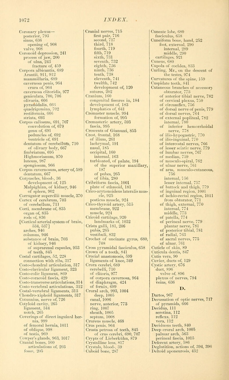 Coronary plexus— posterior, 793 sinus, 636 opening of, 908 valve, 908 Coronoid depression, 241 process of jaw, 200 of ulna, 243 fracture of, 459 Corpora albicantia, 689 Arantii, 911, 912 mammillaria, 689 cavernosa penis, 964 crura of, 964 cavernosa clitoridis, 977 geniculata, 700, 706 olivaria, 666 pyramidalia, 666 quadrigemina, 702 restiformia, 666 striata, 693 Corpus callosum, 691, 707 convolution of, 679 genu of, 691 peduncles of, 692 ventricle of, 691 dentatum of cerebellum, 710 of olivary body, 667 fimbriatum, 695 Highmorianum, 970 luteum, 987 spongiosum, 966 Corpus cavernosum, artery of, 589 dentatum, 667 Corpuscles, blood-, 36 development of, 125 Malpighian, of kidney, 946 of spleen, 902 Corrugator supercilii muscle, 370 Cortex of cerebrum, 703 of cerebellum, 711 Corti, membrane of, 835 organ of, 835 rods of, 836 [Cortical arterial system of brain, 534, 537] arches, 946 columns, 946 substance of brain, 703 of kidney, 946 of suprarenal capsules, 953 of teeth, 845 Costal cartilages, 52, 228 connection with ribs, 317 Costo-chondral articulation, 317 Costo-clavicular ligament, 323 Costo-colic ligament, 869 Costo-coracoid fascia, 429 Costo-transverse articulations, 314 Costo-vertebral articulations, 312 Costal-vertebral ligaments, 313 Chondro-xiphoid ligaments, 317 Cotunnius, nerve of, 726 Cotyloid cavity, 265 ligament, 344 notch, 265 Coverings of direct inguinal her- nia, 999 of femoral hernia, 1011 of oblique, 998 of testis, 969 Cowper's glands, 963, 1017 Cranial bones, 160 articulations of, 203 fosspp, 205 Cranial nerves, 715 first pair, 716 second, 717 third, 718 fourth, 719 fifth, 719 sixth, 731 seventh, 732 eighth, 736 ninth. 736 tenth,' 738 eleventh, 741 twelfth, 742 development of, 120 sutures, 202 Cranium, 160 congenital fissures in, 184 development of, 183 lymphatics of, 641 Cremaster muscle, 994 formation of, 995 Cremasteric artery, 593 fascia, 995 Crescents of Gianuzzi, 855 Crest, frontal, 168 of ilium, 261 lachrymal, 191 nasal, 185 occipital, 160 internal, 163 turbinated, of palate, 194 of the superior maxillary, 187 of pubes, 265 of tibia, 280 Cribriform fascia, 1001 plate of ethmoid, 181 Crico-arytEenoideus lateralis mus- cle, 925 posticus muscle, 924 Crico-thyroid artery, 515 membrane, 922 muscle, 924 Cricoid cartilage, 920 landmarks of, 1032 Crista galli, 181, 206 pubis, 265 vestibuli, 832 Crochet of uncinate gyrus, 680, 708 Cross pyramidal fasciculus, 658 Crown of a tooth, 841 Crucial anastomosis, 599 ligaments of knee, 349 Crura cerebri, 689 cerebelli, 710 of clitoris, 977 of corpora cavernosa, 964 of diaphragm, 424 of fornix, 699 Crural arch, 993, 1004 deep, 1005 canal, 1006 nerve, anterior, 773 ring, 1007 sheath, 1005 septum, 1008 Crureus muscle, 468 Crus penis, 964 Crusta petrosa of teeth, 845 of crus cerebri, 690, 707 Crypts of Lieberkiihn, 879 Crystalline lens, 817 Crystals, blood-, 39 Cuboid bone, 287 Cuneate lobe, 680 fasciculus, 658 Cuneiform bone, hand, 252 foot, external, 290 internal, 289 middle, 290 cartilages, 921 Cuneus, 680 Cupola of cochlea, S33 Curling, Mr., on the descent of the testes, 974 Curvatures of the spine, 159 Cuspidate teeth, 841 Cutaneous branches of accessory obturator, 773 of anterior tibial nerve, 782 of cervical plexus, 750 of circumflex, 756 of dorsal nerve of penis, 779 of dorsal nerves, 764 of external popliteal, 782 internal, 780 of inferior hemorrhoidal nerve, 778 of ilio-hypogastric, 770 of ilioinguinal, 770 of intercostal nerves, 766 of lesser sciatic nerve, 779 of lumbar nerves, 767 of median, 759 of musculo-spiral, 762 of ulnar nerve, 761 of arm, musculo-cutaneous, 756 internal, 756 lesser internal, 757 of buttock and thigh, 779 of inguinal region, 1001 of ischio-rectal region, 1011 from obturator, 771 of thigh, external, 770 internal, 774 middle, 773 of patella, 774 of perineal nerve, 779 plantar nerve, 781 of posterior tibial, 781 of radial, 763 of sacral nerves, 775 of ulnar. 761 Cuticle of skin, 89 Cuticula dentis, 847 Cutis vera, 90 Cuvier, ducts of, 129 Cystic arterv, 676 duct, 896 valve of, 896 plexus of nerves, 794 veins, 636 D. Dartos, 967 Decussation of optic nerves, 717 of pyramids, 666 Decidua, 111 serotina, 112 reflexa, 112 vera, 112 Deciduous teeth, 840 Deep crural arch, 1005 palmar arch, 563 perineal fascia, 1015 Deferent artery, 586 Deglutition, actions of, 394, 396 Deltoid aponeurosis, 432