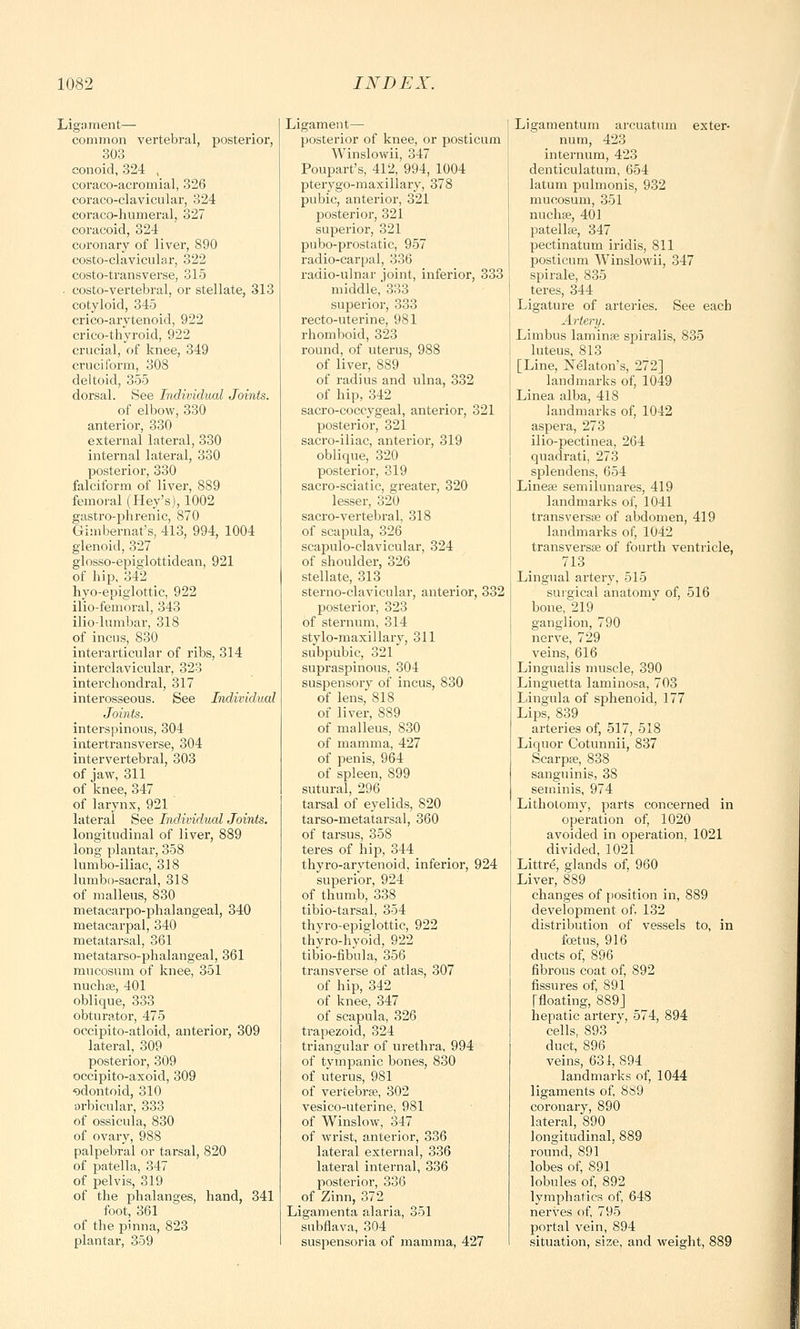 Ligament— common vertebral, posterior, 303 conoid, 324 , coraco-acromial, 326 coraco-clavicular, 324 coraco-humeral, 327 coracoid, 324 coronary of liver, 890 costo-clavicular, 322 costotransverse, 315 • costo-vertebral, or stellate, 313 cotyloid, 345 crico-arytenoid, 922 crico-thyroid, 922 crucial, of knee, 349 cruciform, 308 deltoid, 355 dorsal. See Individual Joints. of elbow, 330 anterior, 330 external lateral, 330 internal lateral, 330 posterior, 330 falciform of liver, 889 femoral (Key's), 1002 gastro-phrenic, 870 Gimbernat's, 413, 994, 1004 glenoid, 327 glosso-epiglottidean, 921 of hip, 342 hyo-epiglottic, 922 ilio-femoral, 343 ilio lumbar, 318 of incus, 830 interarticular of ribs, 314 interclavicular, 323 inter chondral, 317 interosseous. See Individual Joints. interspinous, 304 intertransverse, 304 intervertebral, 303 of jaw, 311 of knee, 347 of larynx, 921 lateral See Individual Joints. longitudinal of liver, 889 long plantar, 358 lumbo-iliac, 318 lumbosacral, 318 of malleus, 830 metacarpophalangeal, 340 metacarpal, 340 metatarsal, 361 metatarso-phalangeal, 361 mucosum of knee, 351 nucb.se, 401 oblique, 333 obturator, 475 occipito-atloid, anterior, 309 lateral, 309 posterior, 309 occipito-axoid, 309 odontoid, 310 orbicular, 333 of ossicula, 830 of ovary, 988 palpebral or tarsal, 820 of patella, 347 of pelvis, 319 of the phalanges, hand, 341 foot, 361 of the pinna, 823 plantar, 359 Ligament— posterior of knee, or posticum Winslowii, 347 Poupart's, 412, 994, 1004 pterygo-maxillary, 378 pubic, anterior, 321 posterior, 321 superior, 321 pubo-prostatic, 957 radio-carpal, 336 radio-ulnar joint, inferior, 333 middle, 333 superior, 333 recto-uterine, 981 rhomboid, 323 round, of uterus, 988 of liver, 889 of radius and ulna, 332 of hip, 342 sacro-coccygeal, anterior, 321 posterior, 321 sacro-iliac, anterior, 319 oblique, 320 posterior, 319 sacro-sciatic, greater, 320 lesser, 320 sacro-vertebral, 318 of scapula, 326 scapulo-clavicular, 324 of shoulder, 326 stellate, 313 sterno-clavicular, anterior, 332 posterior, 323 of sternum, 314 stylo-maxillary, 311 subpubic, 321 supraspinous, 304 suspensory of incus, 830 of lens, 818 of liver, 889 of malleus, 830 of mamma, 427 of penis, 964 of spleen, 899 sutural, 296 tarsal of eyelids, 820 tarso-metatarsal, 360 of tarsus, 358 teres of hip, 344 thyro-arytenoid, inferior, 924 superior, 924 of thumb, 338 tibio-tarsal, 354 thyro-epiglottic, 922 thyro-hyoid, 922 tibio-fibula, 356 transverse of atlas, 307 of hip, 342 of knee, 347 of scapula, 326 trapezoid, 324 triangular of urethra, 994 of tympanic bones, 830 of uterus, 981 of vertebrae, 302 vesico-uterine, 981 of Winslow, 347 of wrist, anterior, 336 lateral external, 336 lateral internal, 336 posterior, 336 of Zinn, 372 Ligamenta alaria, 351 subfiava, 304 suspensoria of mamma, 427 Ligamentum arcuatnm exter- num, 423 internum, 423 denticulatum, 654 latum pulmonis, 932 mucosum, 351 nuchse, 401 patellae, 347 pectinatum iridis, 811 posticum Winslowii, 347 spirale, 835 teres, 344 Ligature of arteries. See each Artery. Limbus laminae spiralis, 835 luteus, 813 [Line, Nekton's, 272] landmarks of, 1049 Linea alba, 418 landmarks of, 1042 aspera, 273 ilio-pectinea, 264 quadrati, 273 splendens, 654 Lineae semilunares, 419 landmarks of, 1041 transversae of abdomen, 419 landmarks of, 1042 transversae of fourth ventricle, 713 Lingual artery, 515 surgical anatomy of, 516 bone, 219 ganglion, 790 nerve, 729 veins, 616 Lingualis muscle, 390 Linguetta laminosa, 703 Lingula of sphenoid, 177 Lips, 839 arteries of, 517, 518 Liquor Cotunnii, 837 Scarpae, 838 sanguinis, 38 seminis, 974 Lithotomy, parts concerned in operation of, 1020 avoided in operation, 1021 divided, 1021 Littre, glands of, 960 Liver, 889 changes of position in, 889 development of, 132 distribution of vessels to, in foetus, 916 ducts of, 896 fibrous coat of, 892 fissures of, 891 Tfloating, 889J hepatic arterv, 574, 894 cells, 893 duct, 896 veins, 631, 894 landmarks of, 1044 ligaments of, 889 coronary, 890 lateral, 890 longitudinal, 889 round, 891 lobes of, 891 lobules of, 892 lymphatics of, 648 nerves of, 795 portal vein, 894 situation, size, and weight, 889