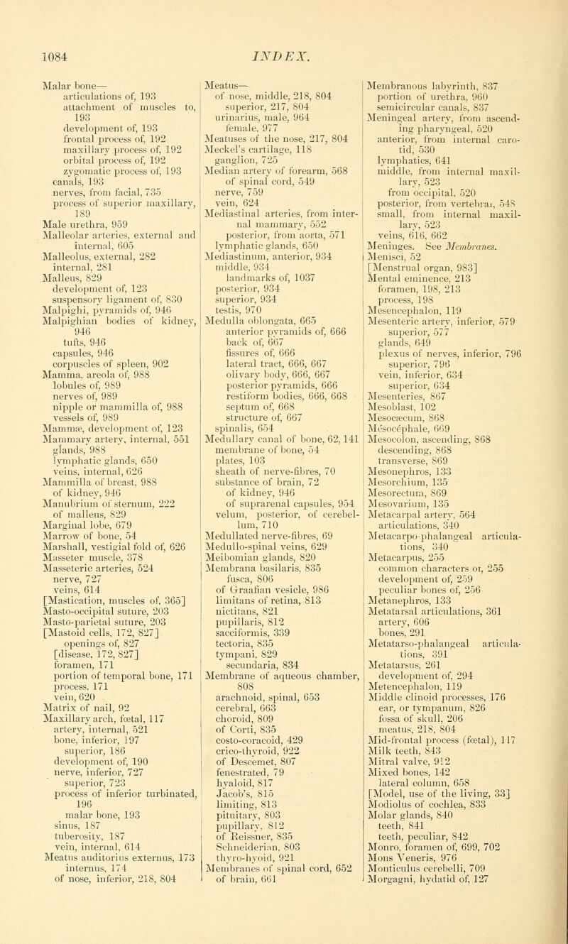 Malar bone— articulations of, 193 attachment of muscles to, 193 development of, 193 frontal process of, 192 maxillary process of, 192 orbital process of, 192 zygomatic process of, 193 canals, 193 nerves, from facial, 735 process of superior maxillary, 189 Male urethra, 959 Malleolar arteries, external and internal, 605 Malleolus, external, 282 internal, 281 Malleus, 829 development of, 123 suspensory ligament of, 830 Malpighi, pyramids of, 946 Malpighian bodies of kidney, 946 tufts, 946 capsules, 946 corpuscles of spleen, 902 Mamma, areola of, 988 lobules of, 9S9 nerves of, 989 nipple or mammilla of, 988 vessels of, 989 Mammae, development of, 123 Mammary artery, internal, 551 glands, 988 lymphatic glands, 650 veins, internal, 626 Mammilla of breast, 988 of kidney, 946 Manubrium of sternum, 222 of malleus, 829 Marginal lobe, 679 Marrow of bone, 54 Marshall, vestigial fold of, 626 Masseter muscle, 378 Masseteric arteries, 524 nerve, 727 veins, 614 [Mastication, muscles of, 365] Masto-occipital suture, 203 Masto-parietal suture, 203 [Mastoid cells, 172, 827] openings of, 827 [disease, 172, 827] foramen, 171 portion of temporal bone, 171 process, 171 vein, 620 Matrix of nail, 92 Maxillary arch, foetal, 117 artery, internal, 521 bone, inferior, 197 superior, 186 development of, 190 nerve, inferior, 727 superior, 723 process of inferior turbinated, 196 malar bone, 193 sinus, 187 tuberosity, 187 vein, internal, 614 Meatus auditorius extern us, 173 internus, 174 of nose, inferior, 218, 804 Meatus— of nose, middle. 218, 804 superior, 217, 804 urinarius, male, 964 female, 977 Meatuses of the nose, 217, 804 Meckel's cartilage, 118 ganglion, 725 Median artery of forearm, 568 of spinal cord, 549 nerve, 759 vein, 624 Mediastinal arteries, from inter- nal mammary, 552 posterior, from aorta, 571 lymphatic glands, 650 Mediastinum, anterior, 934 middle, 934 landmarks of, 1037 posterior, 934 superior, 934 testis, 970 Medulla oblongata, 665 anterior pyramids of, 666 back of, 667 fissures of, 666 lateral tract, 666, 667 olivary body, 666, 667 posterior pyramids, 666 restiform bodies, 666, 668 septum of, 668 structure of, 667 spinalis, 654 Medullary canal of bone, 62,141 membrane of bone, 54 plates, 103 sheath of nerve-fibres, 70 substance of brain, 72 of kidney, 946 of suprarenal capsules, 954 velum, posterior, of cerebel- lum, 710 Medullated nerve-fibres, 69 Medullo-spinal veins, 629 Meibomian glands, 820 Membrana basilaris, 835 fusca, 806 of Graafian vesicle, 986 limitans of retina, 813 nictitans, 821 pupillaris, 812 sacciformis, 339 tectoria, 835 tympani, 829 secundaria, 834 Membrane of aqueous chamber, 808 arachnoid, spinal, 653 cerebral, 663 choroid, 809 of Corti, 835 costo-coracoid, 429 crico-thyroid, 922 of Descemet, 807 fenestrated, 79 hyaloid, 817 Jacob's, 815 limiting, 813 pituitary, 803 pupillary, 812 of Reissner, 835 Schneiderian, 803 thyro-hyoid, 921 Membranes of spinal cord, 652 of brain, 661 Membranous labyrinth, 837 portion of urethra, 960 semicircular canals, 837 Meningeal artery, from ascend- ing pharyngeal, 520 anterior, from internal caro- tid, 530 lymphatics, 641 middle, from internal maxil- lary, 523 from occipital, 520 posterior, from vertebral, 54S small, from internal maxil- lary, 523 veins, 616, 662 Meninges. See Membranes. Menisci, 52 [Menstrual organ, 983] Mental eminence, 213 foramen, 198, 213 process, 198 Mesencephalon, 119 Mesenteric artery, inferior, 579 superior, 577 glands, 649 plexus of nerves, inferior, 796 superior, 796 vein, inferior, 634 superior, 634 Mesenteries, 867 Mesoblast, 102 Mesocsecum, 868 Mesocephale, 669 Mesocolon, ascending, 868 descending, 868 transverse, 869 Mesonephros, 133 Mesorchium, 135 Mesorectum, 869 Mesovarium, 135 Metacarpal artery, 564 articulations, 340 Metacarpophalangeal articula- tions, 340 Metacarpus, 255 common characters oi, 255 development of, 259 peculiar bones of, 256 Metanephros, 133 Metatarsal articulations, 361 artery, 606 bones, 291 Metatarso-phalangeal articula- tions, 391 Metatarsus, 261 development of, 294 Metencephalon, 119 Middle clinoid processes, 176 ear, or tympanum, 826 fossa of skull, 206 meatus, 218, 804 Mid-frontal process (foetal), 117 Milk teeth, 843 Mitral valve, 912 Mixed bones, 142 lateral column, 658 [Model, use of the living, 33] Modiolus of cochlea, 833 Molar glands, 840 teeth, 841 teeth, peculiar, 842 Monro, foramen of, 699, 702 Mons Veneris, 976 Monticulus cerebelli, 709 Morcaafni, hydatid of, 127