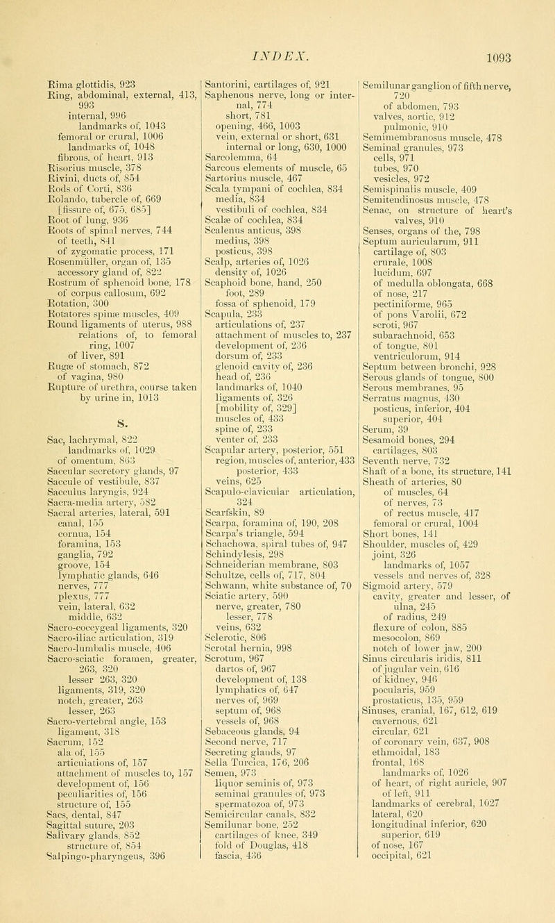 Rima glottidis, 9'23 Ring, abdominal, external, 413, 993 internal, 996 landmarks of, 1043 femoral or crural, 1006 landmarks of, 1048 fibrous, of heart, 913 Risorius muscle, 378 Rivini, ducts of, 854 Rods of Corti, 836 Rolando, tubercle of, 669 [fissure of, 675, 685] Root of lung, 936 Roots of spinal nerves, 744 of teeth, 841 of zygomatic process, 171 Rosenmtiller, organ of, 135 accessory gland of, 822 Rostrum of sphenoid bone, 178 of corpus callosum, 692 Rotation, 300 Rotatores spinas muscles, 409 Round ligaments of uterus, 988 relations of, to femoral ring, 1007 of liver, 891 Rugae of stomach, 872 of vagina, 980 Rupture of urethra, course taken by urine in, 1013 S. Sac, lachrymal, 822 landmarks of, 1029 of omentum, 863 Saccular secretory glands, 97 Saccule of vestibule, 837 Sacculus laryngis, 924 Sacra-media artery, 582 Sacral arteries, lateral, 591 canal, 155 cornua, 154 foramina, 153 ganglia, 792 groove, 154 lymphatic glands, 646 nerves, 777 plexus, 777 vein, lateral, 632 middle, 632 Sacro-coccygeal ligaments, 320 Sacro-iliac articulation, 319 Sacro-lumbalis muscle, 406 Sacro-sciatic foramen, greater, 263, 320 lesser 263, 320 ligaments, 319, 320 notch, greater, 263 lesser, 263 Sacro-vertebral angle, 153 ligament, 318 Sacrum, 152 ala of, 155 articulations of, 157 attachment of muscles to, 157 development of, 156 peculiarities of, 156 structure of, 155 Sacs, dental, 847 Sagittal suture, 203 Salivary glands, 852 structure of, 854 Salpingo-pharyngeus, 396 Santorini, cartilages of, 921 Saphenous nerve, long or inter- nal, 774 short, 781 opening, 466, 1003 vein, external or short, 631 internal or long, 630, 1000 Sarcolemma, 64 Sarcous elements of muscle, 65 Sartorius muscle, 467 Scala tympani of cochlea, 834 media, 834 vestibuli of cochlea, 834 Scalse of cochlea, 834 Scalenus anticus, 398 medius, 398 posticus, 398 Scalp, arteries of, 1026 density of, 1026 Scaphoid bone, hand, 250 foot, 289 fossa of sphenoid, 179 Scapula, 233 articulations of, 237 attachment of muscles to, 237 development of, 236 dorsum of, 233 glenoid cavity of, 236 head of, 236 landmarks of, 1040 ligaments of, 326 [mobility of, 329] muscles of, 433 spine of, 233 venter of, 233 Scapular artery, posterior, 551 region, muscles of, anterior, 433 posterior, 433 veins, 625 Scapuloclavicular articulation, 324 Scarfskin, 89 Scarpa, foramina of, 190, 208 Scarpa's triangle, 594 Schachowa, spiral tubes of, 947 Schindylesis, 298 Schneiderian membrane, 803 Schultze, cells of, 717, 804 Schwann, white substance of, 70 Sciatic artery, 590 nerve, greater, 780 lesser, 778 veins, 632 Sclerotic, 806 Scrotal hernia, 998 Scrotum, 967 dartos of, 967 development of, 138 lymphatics of, 647 nerves of, 969 septum of, 968 vessels of, 968 Sebaceous glands, 94 Second nerve, 717 Secreting glands, 97 Sella Turcica, 176, 206 Semen, 973 liquor seminis of, 973 seminal granules of, 973 spermatozoa of, 973 Semicircular canals, 832 Semilunar bone, 252 cartilages of knee, 349 fold of Douglas, 418 fascia, 436 Semilunar ganglion of fifth nerve, 720 of abdomen, 793 valves, aortic, 912 pulmonic, 910 Semimembranosus muscle, 478 Seminal granules, 973 cells, 971 tubes, 970 vesicles, 972 Semispinals muscle, 409 Semitendinosus muscle, 478 Senac, on structure of heart's valves, 910 Senses, organs of the, 798 Septum auricularum, 911 cartilage of, 803 crurale, 1008 lucidum, 697 of medulla oblongata, 668 of nose, 217 pectiniforme, 965 of pons Varolii, 672 scroti, 967 subarachnoid, 653 of tongue, 801 ventriculorum, 914 Septum between bronchi, 928 Serous glands of tongue, 800 Serous membranes, 95 Serratus magnus, 430 posticus, inferior, 404 superior, 404 Serum, 39 Sesamoid bones, 294 cartilages, 803 Seventh nerve, 732 Shaft of a bone, its structure, 141 Sheath of arteries, 80 of muscles, 64 of nerves, 73 of rectus muscle, 417 femoral or crural, 1004 Short bones, 141 Shoulder, muscles of, 429 joint, 326 landmarks of, 1057 vessels and nerves of, 328 Sigmoid artery, 579 cavity, greater and lesser, of ulna, 245 of radius, 249 flexure of colon, 885 mesocolon, 869 notch of lower jaw, 200 Sinus circularis iridis, 811 of jugular vein, 616 of kidney, 946 pocularis, 959 prostaticus, 135, 959 Sinuses, cranial, 167, 612, 619 cavernous, 621 circular, 621 of coronary vein, 637, 908 ethmoidal, 183 frontal, 168 landmarks of, 1026 of heart, of right auricle, 907 of left, 911 landmarks of cerebral, 1027 lateral, 620 longitudinal inferior, 620 superior, 619 of nose, 167 occipital, 621