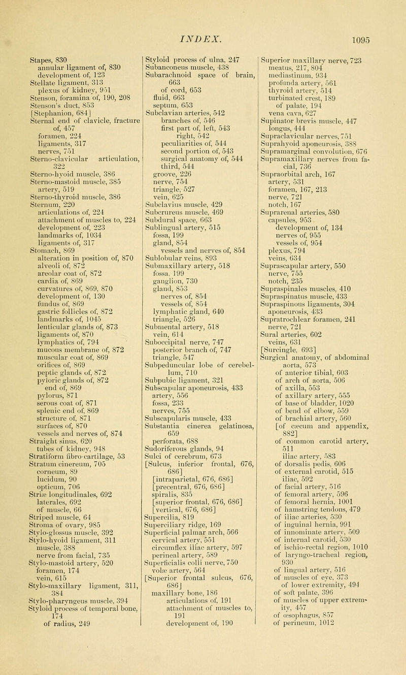 Stapes, 830 _ annular ligament of, 830 development of, 123 Stellate ligament, 313 plexus of kidney, 951 Stenson, foramina of, 190, 208 Stenson's duct, 853 [Stephanion, 684] Sternal end of clavicle, fracture of, 457 foramen, 224 ligaments, 317 nerves, 751 Sterno-clavicular articulation, 322 Sterno-hyoid muscle, 386 Sterno-mastoid muscle, 385 artery, 519 Sterno-thvroid muscle, 386 Sternum,'220 articulations of, 224 attachment of muscles to, 224 development of, 223 landmarks of, 1034 ligaments of, 317 Stomach, 869 alteration in position of, 870 alveoli of, 872 areolar coat of, 872 cardia of, 869 curvatures of, 869, 870 development of, 130 fundus of, 869 gastric follicles of, 872 landmarks of, 1045 lenticular glands of, 873 ligaments of, 870 lymphatics of, 794 mucous membrane of, 872 muscular coat of, 869 orifices of, 869 peptic glands of, 872 pyloric glands of, 872 end of, 869 pylorus, 871 serous coat of, 871 splenic end of, 869 structure of, 871 surfaces of, 870 vessels and nerves of, 874 Straight sinus, 620 tubes of kidney, 948 Stratiform fibro-cartilage, 53 Stratum cinereum, 705 corneum, 89 lucidum, 90 opticum, 706 Striae longitudinales, 692 laterales, 692 of muscle, 66 Striped muscle, 64 Stroma of ovary, 985 Styio-glossus muscle, 392 Stylo-hyoid ligament, 311 muscle, 388 nerve from facial, 735 Stylo-mastoid artery, 520 foramen, 174 vein, 615 Stylo-maxillary ligament, 311, 384 Stylo-pharyngeus muscle, 394 Styloid process of temporal bone. 174 of radius, 249 Styloid process of ulna, 247 Subanconeus muscle, 438 Subarachnoid space of brain, 663 of cord, 653 fluid, 663 septum, 653 Subclavian arteries, 542 branches of, 546 first part of, left, 543 right, 542 peculiarities of, 544 second portion of, 543 surgical anatomy of, 544 third, 544 groove, 226 nerve, 754 triangle, 527 vein, 625 Subclavius muscle, 429 Subcrureus muscle, 469 Subdural space, 663 Sublingual artery, 515 fossa, 199 gland, 854 vessels and nerves of, 854 Sublobular veins, 893 Submaxillary artery, 518 fossa, 199 ganglion, 730 gland, 853 nerves of, 854 vessels of, 854 lymphatic gland, 640 triangle, 526 Submental artery, 518 vein, 614 Suboccipital nerve, 747 posterior branch of, 747 triangle, 547 Subpeduncular lobe of cerebel- lum, 710 Subpubic ligament, 321 Subscapular aponeurosis, 433 artery, 556 fossa, 233 nerves, 755 Subscapulars muscle, 433 Substantia cinerea gelatinosa, 659 perforata, 688 Sudoriferous glands, 94 Sulci of cerebrum, 673 [Sulcus, inferior frontal, 676, [intraparietal, 676, 686] [precentral, 676, 6S6] spiralis, 835 [superior frontal, 676, 686] [vertical, 676, 686] Supercilia, 819 Superciliary ridge, 169 Superficial palmar arch, 566 cervical artery, 551 circumflex iliac artery, 597 perineal artery, 589 Superficialis colli nerve, 750 vola? artery, 564 [Superior frontal sulcus, 676, 686J maxillary bone, 186 articulations of, 191 attachment of muscles to, 191 development of, 190 Superior maxillary nerve, 723 meatus, 217, 804 mediastinum, 934 profunda artery, 561 thyroid artery, 514 turbinated crest, 189 of palate, 194 vena cava, 627 Supinator brevis muscle, 447 longus, 444 Supraclavicular nerves, 751 Suprahyoid aponeurosis, 388 Supramarginal convolution, 676 Supramaxillary nerves from fa- cial, 736 Supraorbital arch, 167 artery, 531 foramen, 167, 213 nerve, 721 notch, 167 Suprarenal arteries, 580 capsules, 953 development of, 134 nerves of, 955 vessels of, 954 plexus, 794 veins, 634 Suprascapular artery, 550 nerve, 755 notch, 235 Supraspinal es muscles, 410 Supraspinatus muscle, 433 Supraspinous ligaments, 304 aponeurosis, 433 Supratrochlear foramen, 241 nerve, 721 Sural arteries, 602 veins, 631 [Surcingle, 693] Surgical anatomy, of abdominal aorta, 573 of anterior tibial, 603 of arch of aorta, 506 of axilla, 553 of axillary artery, 555 of base of bladder, 1020 of bend of elbow, 559 of brachial artery, 560 [of cfecum and appendix, 882] of common carotid arterv, 511 iliac artery, 583 of dorsalis pedis, 606 of external carotid, 515 iliac, 592 of facial artery, 516 of femoral artery, 596 of femoral hernia, 1001 of hamstring tendons, 479 of iliac arteries, 530 of inguinal hernia, 991 of innominate arterv, 509 of internal carotid, 530 of ischio-rectal region, 1010 of laryngotracheal region, 930 of lingual artery, 516 of muscles of eye, 373 of lower extremity, 491 of soft palate, 396 of muscles of upper extrem- ity, 457 of cesophagus, 857 of perineum, 1012