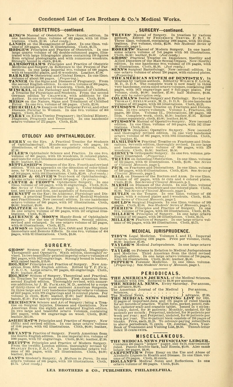 OBSTETRICS—continued. KING'S Manual of Obstetrics. New (fourth) edition. In one handsome 12mo. volume of 432 pages, with 141 illus- trations. Cloth, |2 50. {Just ready.) LANDIS on the Management of Labor. In one 12mo. vol- ume of 329 pages, with 28 illustrations. Cloth, $1.75. HODGE'S Principles and Practice of Obstetrics. In one large quarto volume of 542 double-columned pages, illus- trated with large lithographic plates containing 159 figures from original photographs, and with numerous woodcuts. Strongly bound in cloth, $14.00. RAMSBOTHAM'S Principles and Practice of Obstetric Medicine and Surgery, in .Reference to the Process of Par- turition. In one large imperial 8vo. volume of 640 pages, with 64 beautiful plates, and 43 woodcuts. Leather, $7.00. BARKER'S Obstetrical and Clinical Essays. In onel2mo. volume of about 300 pages. {Preparing.) TANNER On the Signs and Diseases of Pregnancy. From the second English edition. In one 8vo. volume of 490 pages, with 4 colored plates and 16 woodcuts. Cloth, $4.25. WINCKEL on the Pathology and Treatment of Childbed. A Treatise for Physicians and Students. From the second German edition by Chadwick, with additions by the Author. In one octavo volume of 484 pages. Cloth, $4.00. MEIGS on the Nature, Signs and Treatment of Childbed Fever. In one 8vo. volume of 346 pages. Cloth, $2.00. CHURCHILL'S Essays on the Puerperal Fever, and other Diseases Peculiar to Women. In one 8vo. volume of 464 pages. Cloth, $2.50. PARRY on Extra-Uterine Pregnancy; its Clinical History, Diagnosis, Prognosis and Treatment. In one handsome octavo volume of 272 pages. Cloth, $2.50. OTOLOGY AND OPHTHALMOLOGY. BERRY on the Eye. A Practical Treatise for Students of Ophthalmology. Handsome octavo, 685 pages, 144 illustrations, of which 62 are exquisitely colored. Cloth, §7.50. JULER'S Ophthalmic Science and Practice. In one 8vo. volume of 460 pages, with 125 woodcuts, 25 colored plates, and tests for color-blindness and sharpness of vision. Cloth, $4.50; leather, $5.50. NETTLESHIP'S Diseases of the Eye. Fourth and revised edition. With an appendix on the detection of color-blind- ness, by William Thomson, M. D. In one l2mo. volume of 504 pages, with 164 illustrations. Cloth, $2.00. (Justready.) NORRIS & OLIVER'S Text-book of Ophthalmology. In one octavo volume of about 500 pages. {In press.) CARTER & FROST'S Ophthalmic Surgery. In one 12mo. volume of 559 pages, with 91 engravings. Cloth, $2.25. See Series of Clinical Manuals, page 2. Color-blindness test, test-types and dots, and appendix of formulae. BURNETT on the Ear; its Anatomy, Physiology and Dis- eases. A practical Treatise for the use of Medical Students and Practitioners. New (second) edition. In one handsome octavo volume of 580 pages, with 107 illustrations. Cloth, $4 00 ■ leather ^5 00 P6LITZER on'trie Ear. For Students and Practitioners. In one octavo volume of 800 pages, with 257 original illus- trations. Cloth. $5.50. LAURENCE & MOON'S Handy-Book of Ophthalmic Surgery. For the use of Practitioners. Second edition, revised and enlarged. In one octavo volume of 227 pages, with 66 illustrations. Cloth, $2.75. LAWSON on Injuries to the Eye, Orbit and Eyelids; their Immediate and Remote Effects. In one 8vo. volume of 404 pages, with 92 illustrations. Cloth, $3.50. SURGERY. GROSS' System of Surgery; Pathological, Diagnostic. Therapeutic and Operative. Sixth edition, thoroughly re- vised. In two beautifully-printed imperial octavo volumes of 2382 pages, with 1623 engravings. Strongly bound in leather, with raised bands, $ 15.00. HOLMES' Principles and Practice of Surgery. New Am- erican from fifth English edition. Edited by T. P. Pick, F. K. C. S. Large octavo, 997 pages, 428 engravings. Cloth, $6.00; leather, $7.00. HOLMES' System of Surgery, Theoretical and Practical. In Treatises by various Authors. First American from second English edition. Thoroughly revised, with numer- ous additions, by J. H. Packard, M. D., assisted by a corps of thirty-three of the most eminent American Surgeons. In three large and very handsome imperial octavo volumes of 3137 pages, with 979 engravings and 13 colored plates. Per volume in cloth, $6.00; leather, $7.00; half Russia, raised bands, $7.50; For sale by subscription only. ERICHSEN'S Science and Art of Surgery; being a Trea- tise on Surgical Injuries, Diseases and Operations. New American from the eighth and enlarged English edition. In two large and beautiful octavo volumes, containing 2316 pages, with 984 engravings on wood. Cloth, $9.00; leather, $11.00. ASHHURST'S Principles and Practice of Surgery. New (fifth) and revised edition. In one large octavo volume of 1144 pages, with 642 illustrations. Cloth, $6.00; leather, $7.00. BRYANT'S Practice of Surgery. Fourth American from the fourth English edition. In one imperial 8vo. volume of 1040 pages, with 727 engravings. Cloth, $6.50; leather, $7.50. DRUITT'S Principles and Practice of Modern Surgery. From the twelfth London edition, thoroughly revised by Stanley Boyd, F. B. C. S. In one handsome octavo vol- ume of 965 pages, with 373 illustrations. Cloth, $4.00; leather, $5.00. GANT'S Student's Surgery. A Multum in JParvo. In one octavo volume of 848 pages, with 159 illustrations. Cloth, $3.75. {Just ready.) . SURGERY—continued. TREVES' Manual of Surgery. In treatises by various authors. Edited by Frederick Treves, F. R. C. 8. Three l2mo. volumes, containing 1866 pages, with 213 illus- trations. Per volume, cloth, $2.00. See Students' Series of ManualSjP&ge 1. ROBERTS' Manual of Modern Surgery. In one hand- some octavo volume of 7p0 pages with 501 illustrations. Cloth, $4.50; leather, $5.50 {Justready.) GROSS' Practical Treatise on Impotence, Sterility and Allied Disorders of the Male Sexual Organs. New (fourth) edition. In one handsome 8vo. volume of 176 pages, with 16 illustrations. Cloth, $1.50. {Just ready.) SENN'S Surgical Bacteriology. New (second) edition. In one octavo volume of about 250 pages, with colored plates. {Preparing.) THE AMERICAN SYSTEM OF DENTISTRY. In treatises by various authors. Edited by Wilbur F. Litch, M. D., D. D. S. The complete work is now ready in three very handsome, extra-sized octavo volumes, containing 3160' pages, with 1873 engravings and 9 full-page plates. Per volume, cloth, $6.00; leather, $7.00; half Morocco, $8.00. For sale by subscription only. COLEMAN'S Dental Surgery and Pathology. Bevised by Thomas C. Stellwagen, M. D., D. D. S. In one handsome volume of 412 pages, with 331 illustrations. Cloth, $3.25. STIMSON'S Practical Treatise on Fractures and Disloca- tions. In two octavo volumes. Volume I., Fractures, 582 pages, 360 illus. Volume II., Dislocations. 540 pages, 163 lllus. Complete work, cloth, $5.50; leather, $7.50. Either volume separately, cloth, $3.00; leather, $4.00. STIMSON'S Manual of Operative Surgery. New (second) edition. In one l2mo. volume of 503 pages, with 342 illus- trations. Cloth, $2.50. SMITH'S (Stephen) Operative Surgery. New (second) and thoroughly revised edition. In one very handsome octavo volume of 892 pages, with 1005 illustrations. Cloth, $4; leather, $5. HAMILTON'S Practical Treatise on Fractures and Dislo- cations. Seventh edition, thoroughly revised. In one large and handsome octavo volume of 998 pages, with 37S> woodcuts. Cloth, $5.50; leather, $6.50. GIBNEY'S Orthopaedic Surgery. In one 8vo. volume, pro- fusely illustrated. {Preparing.) TREVES on Intestinal Obstruction. In one 12mo. volume of 522 pages, with 60 illustrations. Cloth, $2.00. See Series of Clinical Manuals, page 2. PICK, on Fractures and Dislocations. In one 12mo. volume of 530 pages, with 93 illustrations. Cloth, $2.00. See Series of Clinical Manuals, page 2. BALL on Diseases of the Rectum and Anus. In one l2mo. volume of 417 pages, with 54 cuts and 4 colored plates. Cloth, $2.25. See Series of Clinical Manuals, p. 2. MARSH on Diseases of the Joints. In one l2mo. volume of 468 pages, with 64 woodcuts and one colored plate. Cloth. $2.00. See Series of Clinical Manuals, page 2. BUTLIN on the Tongue. In one 12mo. volume of 45& pages, with S colored plates and 3 woodcuts. Cloth, $3.50. See Series of Clinical Manuals, page 2. GOULD'S Surgical Diagnosis. In one 12mo. volume of 589 pages. Cloth, s«2.00. See Students' Series of Manuals, page 1. PIRRIE'S Principles and Practice of Surgery. In one 8vo. volume of 7*4 pages, with 316 illustrations. Cloth, $3.75. MILLER'S Principles of Surgery. In one large octavo volume of 683 pages, with 240 illustrations. Cloth, $3.75. MILLER'S Practice of Surgery. In one large octavo vol- ume of 682 pages, with 364 illustrations. Cloth, $3.75. MEDICAL JURISPRUDENCE. TIDY'S Legal Medicine. Volumes I. and II. Imperial octavos, containing 1193 pages. Price per volume, cloth, $6.00; leather, $7.00. TAYLOR'S Medical Jurisprudence. In one large octavo- volume. TAYLOR on Poisons in Belation to Medical Jurisprudence and Medicine. Third American from the third revised English edition. In one large octavo volume of 788 pages, with 104 illustrations. Cloth, $5.50; leather, $6.50. PEPPER'S Forensic Medicine. In one l2mo. volume. {Preparing.) See Students' Series of Manuals, page 1. PERIODICALS. THE AMERICAN JOURNAL of the Medical Sciences. Monthly with 1S88. Beduced to $4.00 per annum. THE MEDICAL NEWS. Every Saturday. Per annum, in advance, $4.00. The American Journal of the Medical ~| Per annum, Sciences, > in The Medical News, ) advance, $7.50. THE MEDICAL NEWS VISITING LIST for 1891. 32 pages of important data and 176 pages of ruled blanks for all records of practice. Wallet form, pocket, pencil, rub- ber, catheter scale and erasable tablet. Issued in 4 styles: Weekly, dated, for 30 patients; Monthly, undated, for 120 patients per month; Perpetual, undated, for 30 patients per week per year; and Perpetual, undated, for 60 patients per week per year. The 60-patient book consists of 256 pages of blanks. Price, each, $1.25. To advance-paying subscribers to above periodicals, 75 cents. Or, Journal, News, Year- Book of Treatment and Visiting List, $8.50. Thumb-letter index 25 cents extra. MISCELLANEOUS. THE MEDICAL NEWS PHYSICIANS' LEDGER. Contains 400 pages  ledger  paper, size 9x14, conveniently ruled. Patent flexible back, half Bussia, $5.00. Also same ledger, 300pages, $4.00. CARPENTER'S Prize Essay on the Use and Abuse of Alcoholic Liquors in Health and Disease. In one 12mo. vol- ume of 178 pages. Cloth, 60 cents. HOLLAND'S Medical Notes and Reflections. In one octavo volume of 493 pages. Cloth, $3.50.