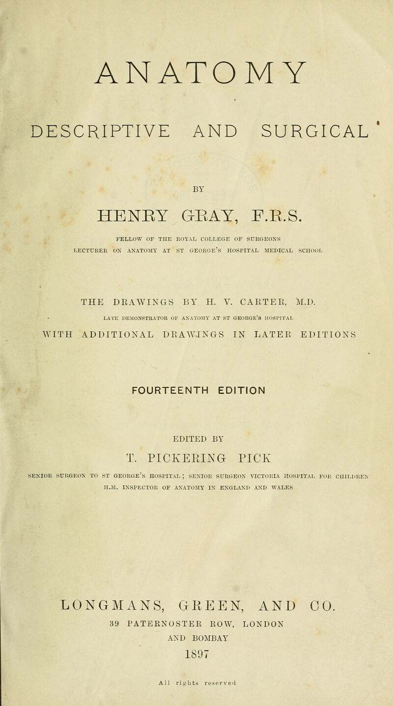 ANATOMY DESCRIPTIVE AND SURGICAL BY HENET GEAY, F.E.S. FELLOW OF THE EOT.\L COLLEGE OF SURGEONS LECTUKEE ON ANATOMY AT ST GEORGE's HOSPITAL MEDICAL SCHOOL THE DRAWINGS BY H. V. CARTER, M.D. LATE nEMONSTRATOR OF ANATOMY AT ST GEORGE'S HOSPITAL WITH ADDITIONAL DRAW-INGS IN LATER EDITIONS FOURTEENTH EDITION EDITED BY T. PICKEEING PICK SENIOR SURGEON TO ST GEOKGE'S HOSPITAL ; SENIOR SURGEON VICTORIA HOSPITAL FOR CHIL])KEN H.JSr. INSPECTOR OF ANATOMY IN ENGLAND AND WALES LONGMANS, GREEN, AND CO. 39 PATEENOSTEE EOW, LONDON AND BOMBAY 1897 All rights reserved