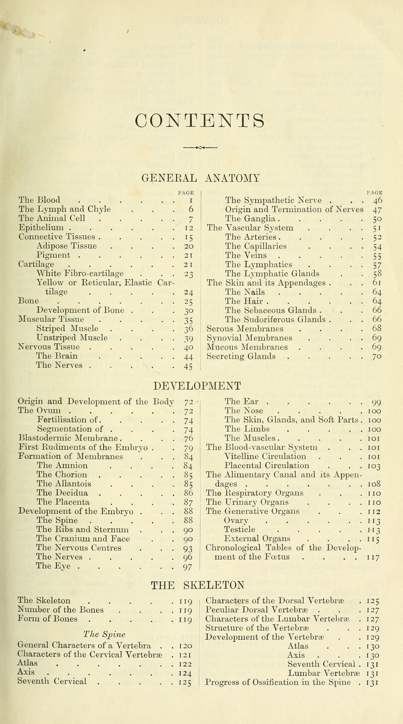 CONTENTS GENEEAL ANATOMY The Blood The Lymph and Chyle The Animal Cell . Epithelium . Connective Tissues . Adipose Tissue Pigment . Cartilage White Fibro-cartilage Yellow or Eeticular, Elastic Car tilage Bone .... Development of Bone Muscular Tissue Striped Muscle Unstriped Muscle Nervous Tissue The Brain The Nerves . PAGE I 6 7 12 15 20 21 21 24 25 30 35 36 39 40 44 45 The Sympathetic Nerve Origin and Termination of Nerv The Ganglia. The Vascular System The Arteries. The Capillaries The Veins . The Lymphatics The Lymphatic Glands The Skin and its Appendages The Nails . The Hair . The Sebaceous Glands . The Sudoriferous Glands Serous Membranes Synovial Membranes Mucous Membranes Secretins Glands PAGE . . . 46 )f Nerves 47 . 50 51 52 54 55 57 58 61 64 64 66 66 68 69 69 70 DEVELOPMENT Origin and Development of the Body 72 The Ear • 99 The Ovimi • 72 The Nose . . 100 Fertilisation of. 74 The Skin, Glands, and Soft Parts . 100 Segmentation of . 74 The Limbs .... . 100 Blastodermic Membrane. 76 The Muscles.... lOI First Eudiments of the Embryo . 79 The Blood-vascular System lOI Formation of Membranes 84 Vitelline Circulation lOI The Amnion 84 Placental Circulation 103 The Chorion .... 85 The Alimentary Canal and its Appen The Aliantois 85 dages 108 The Decidua .... 86 The Eespiratory Organs no The Placenta 87 The Urinary Organs no Development of the Embryo . 88 The Generative Organs 112 The Spine .... 88 Ovary 113 The Ribs and Sternum 90 Testicle .... 113 The Craniiun and Face 90 External Organs 115 The Nervous Centres 93 Chronological Tables of the Develop- The Nerves .... 96 ment of the Fcetus . . . . 117 The Eye 97 THE . SK ELETON The Skeleton .... 119 Characters of the Dorsal Vertebrae 125 Number of the Bones 119 Peculiar Dorsal Vertebrae . 127 Form of Bones . . . . . 119 Characters of the Lumbar Vertebrae . 127 Structiu-e of the Vertebrae . . . 129 The Spine Development of the Vertebra 129 General Characters of a Vertebra . 120 Atlas . . . 130 Characters of the Cervical Vertebrae . 121 Axis 130 Atlas 122 Seventh Cervical . 131 Axis ....... 124 Lumbar Vertebrae 131 Seventh Cervical . . . . . 125 Progress of Ossification m the Spine . 131