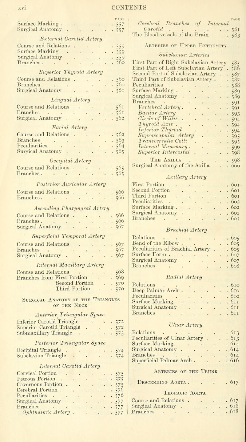 I'AGE Surface Marking . . . . -557 Surgical Anatomy 557 External Carotid Artery Course and Relations . . . -559 Surface Marking . . . • • 559 Surgical Anatomy . . . -559 Branches. . . . . . . 560 Superior Thyroid Artery Course and Relations . . . .560 Branches . . . . . . 560 Surgical Anatomy . . . .561 Lingual Artery Course and Relations . . . . 561 Branches . . . . . .561 Surgical Anatomy ..... 562 Facial Artery Course and Relations .... 562 Branches 563 Peculiarities . . . . .564 Surgical Anatomy 565 Occijyital Artery Course and Relations .... 565 Branches 565 Posterior Auricular Artery Course and Relations .... 566 Branches 566 Ascending Pharyngeal Artery Course and Relations .... 566 Branches 566 Surgical Anatomy . . . .567 Superficial Teinpoi-al Artery Course and Relations . . . . 567 Branches 567 Surgical Anatomy 567 Internal Maxillary Artery Course and Relations . . . . 568 Branches from First Portion . -569 Second Portion . .570 Third Portion . .570 Surgical Anatomy of the Triangles OF THE Neck Anterior Triangular Space Inferior Carotid Triangle . . . 572 Superior Carotid Triangle . . . 572 Submaxillary Triangle . . • ■ 573 Posterior Triangular Space Occipital Triangle 574 Subclavian Triangle . . . -574 Internal Carotid Artery Cervical Portion 575 Petrous Portion 575 Cavernous Portion . . . • • 575 Cerebral Portion 576 Peculiarities . . . . . . 576 Surgical Anatomy . . . .577 Branches 577 Ophthahnic Artery . . ' . -577 Cerebral Brandies of Internal Carotid . . . . . . 581 The Blood-vessels of the Brain . .583 Arteries of Upper Extremity Subclavian Arteries First Part of Right Subclavian Artery 585 First Part of Left Subclavian Artery . 586 Second Part of Subclavian Artery . .587 Third Part of Subclavian Artery . -587 Peculiarities . . . . . . 588 Surface Marking . . . . -589 Surgical Anatomy . . . . . 589 Branches . . . . . -591 Vertebral Artery. . . . . 591 Basilar Artery . . . -593 Circle of Willis . .... 594 Thyroid Axis . . . . -594 Inferior Thyroid . . . . 594 Sujjrascapular Artery . . . 595 Transversalis Colli . . . . 595 Internal Mammary .... 596 Superior Intercostal . . . . 598 The Axilla . . . .598 Surgical Anatomy of the Axilla . . 600 Axillary Artery First Portion . . . . .601 Second Portion . . . . . 601 Thu'd Portion ..... 601 Peculiarities . . . . . . 602 Surface Marking ..... 602 Surgical Anatomy . . ... 602 Branches ...... 603 Brachial Artery Relations ...... 605 Bend of the Elbow^ . . . . . 605 Peculiarities of Brachial Artery . . 605 Surface Form . . . . . . 607 Surgical Anatomy .... 607 Branches . . . . . . 608 Radial Artery Relations ...... 610 Deep Palmar Arch . . . . . 610 Peculiarities . . . . .610 Surface Marking . . . ..611 Surgical Anatomy . . . .611 Branches . . . ... 611 Ulnar Artery Relations 613 Peculiarities of Ulnar Artery . . .613 Surface Marking . . . .614 Surgical Anatomy . . . . . 614 Branches . . . ... . 614 Superficial Palmar Arch . . . . 616 Arteries of the Trunk Descending Aorta . . . .617 Thoracic Aorta Course and Relations . , . .617 Surgical Anatomy . . . . . 618 Branches . . . . . .618