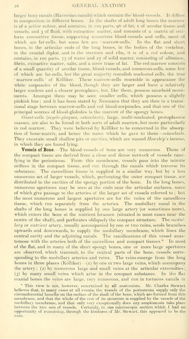 larger Ijony canals (Haversian canals) which contain the blood-vessels. It differs in composition in different bones. In the shafts of adult long bones the marrow- is of a yelloiv colour, and contains, in loo parts, 96 of fat, i of areolar tissue and vessels, and 3 of fluid, with extractive matter, and consists of a matrix of reti- form connective tissue, supporting numerous blood-vessels and cells, most of which are fat-cells, but some few are ' marrow-ceUs.' In the flat and sJiort bones, in the articvilar ends of the long bones, in the bodies of the vertebryo, in the cranial diploe, and in the sternum and ribs, it is of a red colour, and contains, in 100 parts, 75 of water and 25 of solid matter, consisting of albumen, fibrin, extractive matter, salts, and a mere trace of fat. The red marrow consists of a small quantity of areolar tissue, blood-vessels, and numerous cells, some few of which are fat-cells, but the great majority roundish nucleated cells, the true ■ marrow-cells ' of Kolliker. These marrow-cells resemble in appearance the white corpuscles of the blood, tliougli they are larger and have a relatively larger nucleus and a clearer protoplasm, but, like them, possess amoeboid move- ments. Amongst thenj may be seen smaller cells, which possess a slightly j^inkish hue ; and it has been stated by Neumann that they are then in a transi- tional stage between marrow-cells and red blood-corpuscles, and that one of tlie principal sources of blood-globules is the marrow of the spongy bones. Giant-cells {myelo-plaques, osteoclasts), large, multi-nucleated, protoplasmic masses, are also to be found in both sorts of adult marrow-, but more particularly in red marrow. They were believed by Kolliker to be concerned in the absorp- tion of bone-matrix, and hence the name which he gave to them—osteoclasts. They excavate small shallow pits or cavities, w^hich are rmuied Howsldp's lacunce, in which they are found lying. Vessels of Bone.—The blood-vessels of l)one are very numerous. Those of the compact tissue are derived from a close and dense network of vessels rami- fying in the periosteum. From this membrane, vessels pass into the minute orifices in the compact tissue, and run through the canals w^hich traverse its substance. The cancellous tissue is supplied in a similar way, but by a less nvimerous set of larger vessels, which, perforating the outer compact tissue, are distributed to the cavities of the spongy portion of the bone. In the long bones, numerous apertures may be seen at the ends near the articular surfaces, some of which give passage to the arteries of the larger set of vessels referred to ; but the most numerous and largest apertures are for the veins of the cancellous tissue, which run separately' fi'om the arteries. The medullary canal in the shafts of the long bones is supplied by one large artery (or sometimes more), which enters the bone at the nutrient foramen (situated in most cases near the centre of the shaft), and perforates obliquely the compact structure. The medul- lary or nutrient artery, usually accompanied by one or two veins, sends branches upwards and downwards, to supply the medullary membrane, which lines the central cavity and the adjoining canals. The ramifications of this vessel anas- tomose with the arteries both of the cancellous and compact tissues.* In most of the flat, and in many of the short spongy bones, one or more large apertures are observed, which transmit, to the central parts of the bone, vessels corre- sponding to the mediallary arteries and veins. The veins emerge from the long bones in three places (Kolliker)—(i) by one or two large veins, which accompany the artery; (2) by numerous large and small veins at the articular extremities; (3) by many small veins which arise in the compact substance. In the flat cranial bones the veins are large, very numerous, and run in tortuous canals in * This view is not, however, entertained by all anatomists. Mr. Charles Stewart believes that, in many cases at all events, the vessels of the periosteum supply only the circumferential lamellae on the surface of tlie shaft of the bone, Avhich are formed from this membrane, and that the whole of the rest of its structure is supplied by the vessels of the mediallary membrane, and that only very exceptionally does any anastomosis take place between the two sets of vessels. Certainly, in one microscopic section which I had an opportunity of examining, through the kindness of Mr. Stewart, this appeared to be the