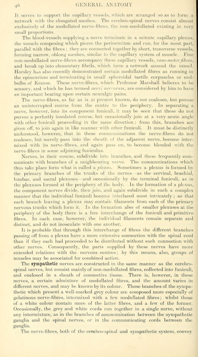 It serves to support the capillary vessels, which are arranged so as to form a network with the elongated meshes. The cerehro-spinal nerves consist almost exclusively of the medullated nerve-fihres, the non-medullated existing in very small proportions. The blood-vessels supplying a nerve terminate in a minute capillary plexus, the vessels composing which pierce the perineurium, and run, for the most part, parallel with the fibres ; they are connected together by short, transverse vessels, forming narrow, oblong meshes, similar to the capillary system of muscle. Fine non-medullated nerve-fibres accompany these capillary vessels, vaso-motorfibres, and breakup into elementary fibrils, which form a network around the vessel. Horsley hcus also recently demonstrated certain medullated fibres as running in the epineurium and terminating in small spheroidal tactile corpuscles or end- bulbs of Krause. These nerve-fibres, which Professor Marshall believes to l)e sensory, and which he has termed nervi nervorum, are considered by him to have an important bearing upon certain neuralgic pains. The nerve-fibres, as far as is at present known, do not coalesce, but pursue an uninterrupted course from the centre to the periphery. In separating a nerve, however, into its component funiculi, it may l)e seen that these do not pursue a perfectly insulated course, but occasionally join at a very acute angle with other funiculi proceeding in the same direction; from this, branches are given off, to join again in like manner with other funiculi. It must be distinctly understood, however, that in these communications the nerve-fibres do not coalesce, but merely pass into the sheath of the adjacent nerve, become inter- mixed wuth its nerve-fibres, and again pass on, to become blended with tlie nerve-fibres in some adjoining funiculus. Nerves, in their coiirse, subdivide into Ijranches, and these frequently com- municate with branches of a neighbouring nerve. The communications whicli thus take place form what is called a plexus. Sometimes a plexus is formed l:)y the primary branches of the trunks of the nerves - as the cervical, brachial, lumbar, and sacral plexuses—and occasionally by the terminal funiculi, as in the plexuses formed at the periphery of the body. In the formation of a plexus, the component nerves divide, then join, and again subdivide in such a complex manner that the individual funiculi become interlaced most intricately ; so that each branch leaving a plexus may contain filaments from each of the primary nervous trunks which form it. In the formation also of smaller plexuses at the periphery of the body there is a free interchange of the funiculi and primitive fibres. In each case, however, the individual filaments remain separate and distinct, and do not inosculate with one another. It is probable that through this interchange of fibres the different liranches passing off' from a plexus have a more extensive connection with the spinal cord than if they each had proceeded to be distributed without such connection with other nerves. Consequently, the. parts supplied by these nerves have more ■extended relations with the nervous centres; by this means, also, groups of muscles may be associated for combined action. The sympathetic nerves are constructed in the same manner as the cerebro- spinal nerves, but consist mainly of non-medullated fibres, collected into funiculi, and enclosed in a sheath of connective tissue. There is, however, in these nei^ves, a certain admixture of medullated fibres, and the amount varies in different nerves, and may be known by its colour. Those branches of the sympa- thetic which present a well-marked grey colour are composed more especially of gelatinous nerve-fibres, intermixed with a few medullated fibres; whilst those of a white colour contain more of the latter fibres, and a few of the former. Occasionally, the grey and white cords run together in a single nerve, without any intermixture, as in the branches of communication between the sympathetic ganglia and the spinal nerves, or in the communicating cords betw^een the ganglia. The nerve-fibres, both of the cerebro-spinal and sympathetic system, convey