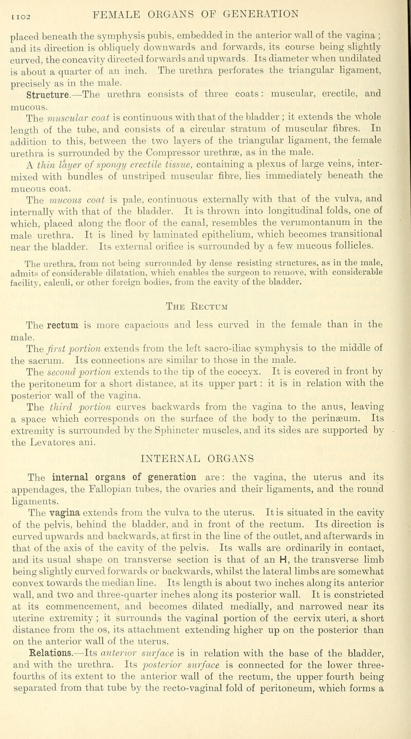 placed beneath the symphysis pubis, embedded in the anterior wall of the vagina ; and its direction is obhquely downwards and forwards, its course being slightly curved, the concavity directed forwards and upwards. Its diameter when undilated is about a quarter of an inch. The urethra perforates the triangular ligament, precisely as in the male. Structure.—The urethra consists of three coats: muscular, erectile, and mucous. The muscular coat is continuous with that of the bladder ; it extends the whole length of the tube, and consists of a circular stratum of muscular fibres. In addition to this, between the two layers of the triangular ligament, the female urethra is surrounded by the Compressor urethras, as in the male. A tliin layer of spongy erectile tissue, containing a plexus of large veins, inter- mixed with bundles of unstriped muscular fibre, lies immediately beneath the mucous coat. The mucous coat is pale, continuous externally with that of the vulva, and internally with that of the bladder. It is thrown into longitudinal folds, one of which, placed along the floor of the canal, resembles the verumontanum in the male urethra. It is lined by laminated epithelium, which becomes transitional near the bladder. Its external orifice is surrounded by a few mucous follicles. The urethra, from not being surroiuided by dense resisting structures, as in the male, admits of considerable dilatation, which enables the surgeon to remove, with considerable facility, calculi, or other foreign bodies, from the cavity of the bladder. The Eectum The rectum is more capacious and less curved in the female than in the male. The first portion extends from the left sacro-iliac symphysis to the middle of the sacrum. Its connections are similar to those in the male. The second portion extends to the tip of the coccyx. It is covered in front by the peritoneum for a short distance, at its upper part : it is in relation with the posterior wall of the vagina. The tliircl portion curves backwards from the vagina to the anus, leaving a space which corresponds on the surface of the body to the perinaaum. Its extremity is surrounded by the Sphincter muscles, and its sides are supported by the Levatores ani. INTEENAL OEGANS The internal organs of generation are: the vagina, the uterus and its appendages, the Fallopian tubes, the ovaries and their ligaments, and the round ligaments. The vagina extends from the vulva to the uterus. It is situated in the cavity of the pelvis, behind the bladder, and in front of the rectum. Its direction is curved upwards and backwards, at first in the line of the outlet, and afterwards in that of the axis of the cavity of the pelvis. Its walls are ordinarily in contact, and its usual shape on transverse section is that of an H, the transverse limb being slightly curved forwards or backw^ards, whilst the lateral limbs are somewhat convex towards the median line. Its length is about two inches along its anterior wall, and two and three-quarter inches along its posterior wall. It is constricted at its commencement, and becomes dilated medially, and narrowed near its uterine extremity ; it surrounds the vaginal portion of the cervix uteri, a short distance from the os, its attachment extending higher up on the posterior than on the anterior wall of the uterus. Relations.—Its anterior surface is in relation with the base of the bladder, and with the urethra. Its posterior surface is connected for the lower three- fourths of its extent to the anterior wall of the rectum, the upper fourth being separated from that tube by the recto-vaginal fold of peritoneum, which forms a