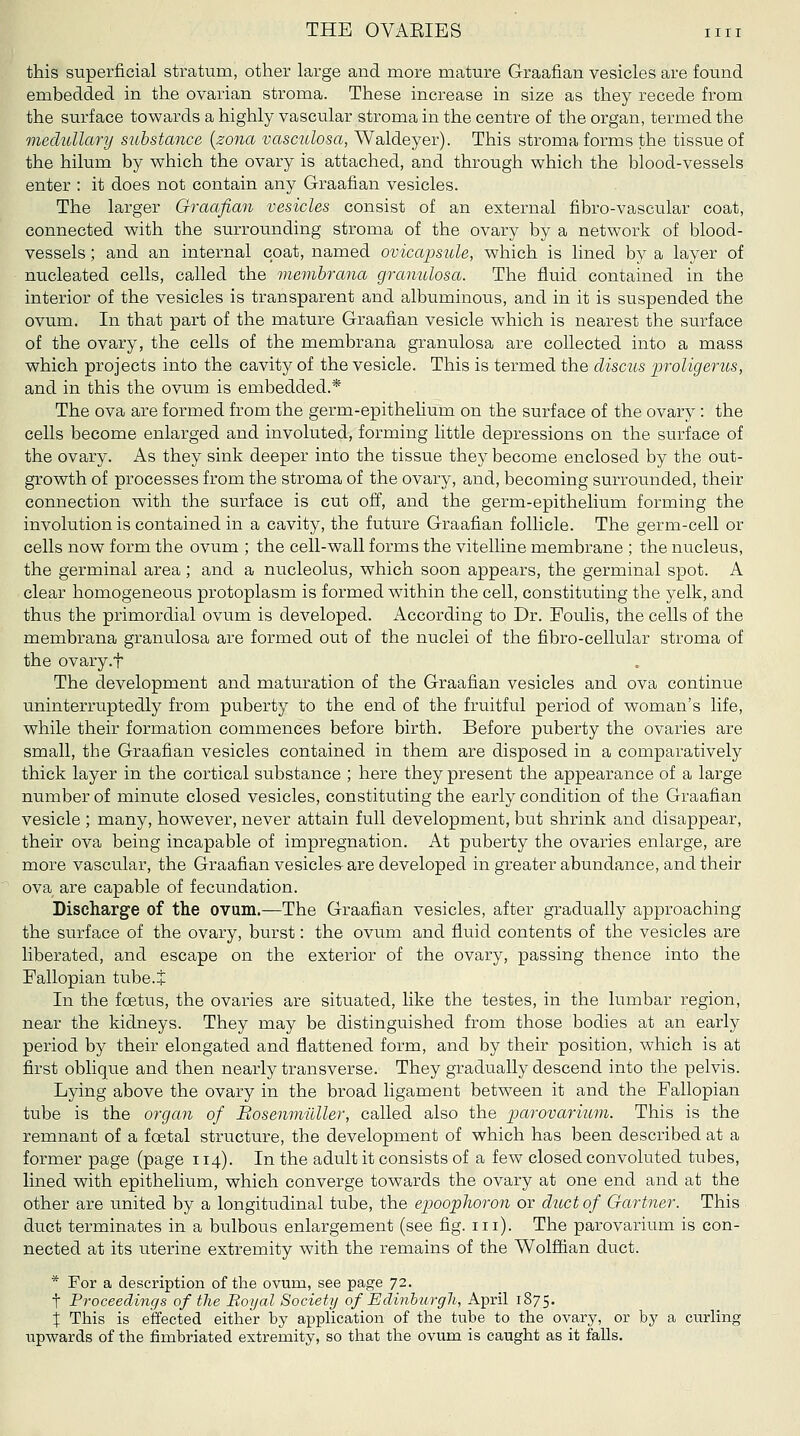 this superficial stratum, other large and more mature Graafian vesicles are found embedded in the ovarian stroma. These increase in size as they recede from the surface towards a highly vascular stroma in the centre of the organ, termed the medullary substance {zona vasculosa, Waldeyer). This stroma forms the tissue of the hilum by which the ovary is attached, and through which the blood-vessels enter : it does not contain any Graafian vesicles. The larger Graafian vesicles consist of an external fibro-vascular coat, connected with the surrounding stroma of the ovary by a network of blood- vessels ; and an internal coat, named ovicapsule, which is lined by a layer of nucleated cells, called the memhrana granulosa. The fluid contained in the interior of the vesicles is transparent and albuminous, and in it is suspended the ovum. In that part of the mature Graafian vesicle which is nearest the s^^rface of the ovary, the cells of the membrana granulosa are collected into a mass which projects into the cavity of the vesicle. This is termed the discus proligerus, and in this the ovum is embedded.* The ova are formed from the germ-epithelium on the surface of the ovary : the cells become enlarged and involuted, forming little depressions on the surface of the ovary. As they sink deeper into the tissue they become enclosed by the out- growth of processes from the stroma of the ovary, and, becoming surrounded, their connection with the surface is cut off, and the germ-epithelium forming the involution is contained in a cavity, the future Graafian follicle. The germ-cell or cells now form the ovum ; the cell-wall forms the vitelline membrane ; the nucleus, the germinal area; and a nucleolus, which soon appears, the germinal spot. A clear homogeneous protoplasm is formed within the cell, constituting the yelk, and thus the primordial ovum is developed. According to Dr. Foulis, the cells of the membrana granulosa are formed out of the nuclei of the fibro-cellular stroma of the ovary.f The development and maturation of the Graafian vesicles and ova continue uninterruptedly from puberty to the end of the fruitful period of woman's life, while their formation commences before birth. Before puberty the ovaries are small, the Graafian vesicles contained in them are disposed in a comparatively thick layer in the cortical substance ; here they present the appearance of a large number of minute closed vesicles, constituting the early condition of the Graafian vesicle ; many, however, never attain full development, but shrink and disappear, their ova being incapable of impregnation. At puberty the ovaries enlarge, are more vascular, the Graafian vesicles- are developed in greater abundance, and their ova are capable of fecundation. Discharge of the ovum.—The Graafian vesicles, after gradually approaching the surface of the ovary, burst: the ovum and fluid contents of the vesicles are liberated, and escape on the exterior of the ovary, passing thence into the Fallopian tube.J In the foetus, the ovaries are situated, like the testes, in the lumbar region, near the kidneys. They may be distinguished from those bodies at an early period by their elongated and flattened form, and by their position, which is at first oblique and then nearly transverse. They gradually descend into the pelvis. Lying above the ovary in the broad ligament between it and the Fallopian tube is the organ of BosenmuUer, called also the parovcLrium. This is the remnant of a foetal structure, the development of which has been described at a former page (page 114). In the adult it consists of a few closed convoluted tubes, lined with epithelium, which converge towards the ovary at one end and at the other are united by a longitudinal tube, the epoophoron or duct of Gartner. This duct terminates in a bulbous enlargement (see fig. iii). The parovarium is con- nected at its uterine extremity with the remains of the Wolffian duct. * For a description of the ovum, see page 72. t Proceedings of the Boyal Society of Edinhiirgli, April 1875. X This is effected either by application of the tube to the ovary, or by a curling upwards of the fimbriated extremity, so that the ovum is caught as it falls.
