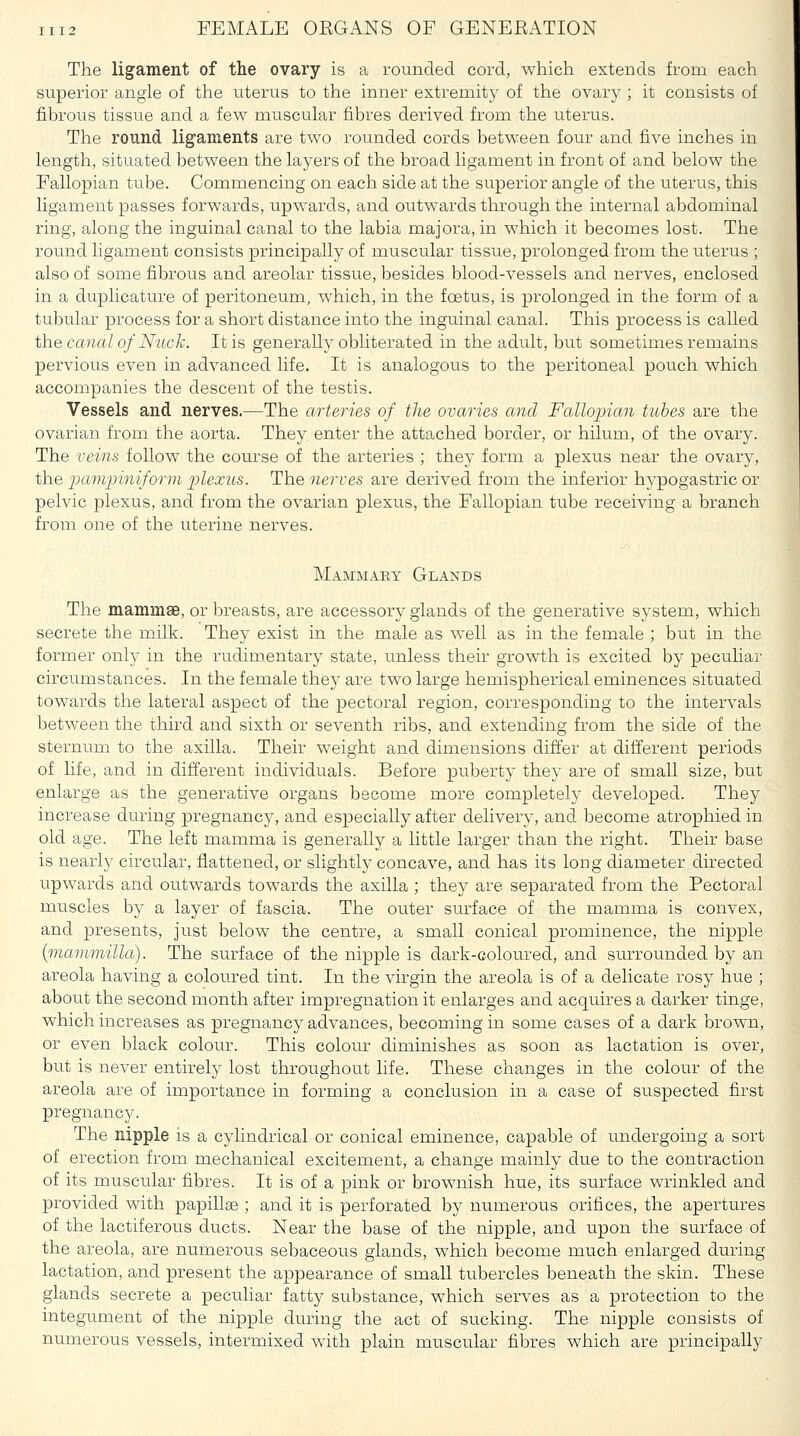 The ligament of the ovary is a rounded cord, which extends from each superior angle of the uterus to the inner extremity of the ovary ; it consists of fibrous tissue and a few muscular fibres derived from the uterus. The round ligaments are two rounded cords between four and five inches in lengtli, situated between the layers of the broad ligament in front of and below the Fallopian tube. Commencing on each side at the superior angle of the uterus, this ligament passes forwards, upwards, and outwards through the internal abdominal ring, along the inguinal canal to the labia majora, in which it becomes lost. The round ligament consists principally of muscular tissue, prolonged from the uterus ; also of some fibrous and areolar tissue, besides blood-vessels and nerves, enclosed in a duplicature of peritoneum, which, in the foetus, is prolonged in the form of a tubular process for a short distance into the inguinal canal. This process is called the canal of Nuck. It is generally obliterated in the adult, but sometimes remains pervious even in advanced life. It is analogous to the peritoneal pouch which accompanies the descent of the testis. Vessels and nerves.—The arteries of the ovaries and Fallopian tithes are the ovarian from the aorta. They enter the attached border, or hilum, of the ovary. The veins follow the course of the arteries ; they form a plexus near the ovary, the pampiniform plexus. The nerves are derived from the inferior h}^ogastric or pelvic plexus, and from the ovarian plexus, the Fallopian tube receiving a branch from one of the uterine nerves. Mammary Glands The mammae, or breasts, are accessory glands of the generative system, which secrete the milk. They exist in the male as well as in the female ; but in the former ovlLj in the rudimentary state, unless their growth is excited by peculiar circumstances. In the female they are two large hemispherical eminences situated towards the lateral aspect of the pectoral region, corresponding to the intervals between the third and sixth or seventh ribs, and extending from the side of the sternum to the axilla. Their weight and dimensions differ at different periods of life, and in different individuals. Before puberty they are of small size, but enlarge as the generative organs become more completely developed. They increase during pregnancy, and especially after delivery, and become atrophied in old age. The left mamma is generally a little larger than the right. Their base is nearly circular, flattened, or slightly concave, and has its long diameter directed upwards and outwards towards the axilla ; they are separated from the Pectoral muscles by a layer of fascia. The outer surface of the mamma is convex, and presents, just below the centre, a small conical prominence, the nipple {mammilla). The surface of the nipple is dark-coloured, and surrounded by an areola having a coloured tint. In the virgin the areola is of a delicate rosy hue ; about the second month after impregnation it enlarges and acquires a darker tinge, which increases as pregnancy advances, becoming in some cases of a dark brown, or even black colour. This colour diminishes as soon as lactation is over, but is never entirely lost throughout life. These changes in the colour of the areola are of importance in forming a conclusion in a case of suspected first pregnancy. The nipple is a cylindrical or conical eminence, capable of undergoing a sort of erection from mechanical excitement, a change mainly due to the contraction of its muscular fibres. It is of a pink or brownish hue, its surface wrinkled and provided with papillae ; and it is perforated by numerous orifices, the apertures of the lactiferous ducts. Near the base of the nipple, and upon the surface of the areola, are numerous sebaceous glands, which become much enlarged during lactation, and present the appearance of small tubercles beneath the skin. These glands secrete a peculiar fatty substance, which serves as a protection to the integument of the nipple during the act of sucking. The nipple consists of numerous vessels, intermixed with plain muscular fibres which are principally