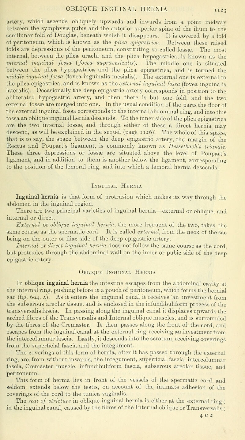 artery, which ascends obhqnely upwards and inwards from a point midway between the symphysis pubis and the anterior superior spine of the ihum to the semilunar fold of Douglas, beneath which it disappears. It is covered by a fold of peritoneum, which is known as the plica epigastrica. Between these raised folds are depressions of the peritoneum, constituting so-called fossse. The most internal, between the plica urachi and the plica hypogastrica, is known as the internal inguinal fossa {fovea supravesicalis). The middle one is situated between the plica hypogastrica and the phca epigastrica, and is termed the middle inguinal fossa (fovea inguinalis mesialis). The external one is external to the plica epigastrica, and is known as the external inguinal fossa (fovea inguinalis lateralis). Occasionally the deep epigastric artery corresponds in position to the obliterated hypogastric artery, and then there is but one fold, and the two external fossae are merged into one. In the usual condition of the parts the floor of the external inguinal fossa corresponds to the internal abdominal ring, and into this fossa an oblique inguinal hernia descends. To the inner side of the plica epigastrica are the two internal fossae, and through either of these a direct hernia may descend, as will be explained in the sequel (page 1126)'. The whole of this space, that is to say, the space between the deep epigastric artery, the margin of the Eectus and Poupart's ligament, is commonly known as Hesselbach's triangle. These three depressions or fossae are situated above the level of Poupart's ligament, and in addition to them is another below the ligament, corresponding to the position of the femoral ring, and into which a femoral hernia descends. Inguinal Hernia Inguinal hernia is that form of protrusion which makes its way through the abdomen in the inguinal region. There are two principal varieties of inguinal hernia—external or oblique, and internal or direct. External or oblique inguinal hernia, the more frequent of the two, takes the same course as the spermatic cord. It is called external, from the neck of the sac being on the outer or iliac side of the deep epigastric artery. Internal or direct inguinal hernia does not follow the same course as the cord, but protrudes through the abdominal wall on the inner or pubic side of the deep epigastric artery. Oblique Inguinal Heenia In oblique inguinal hernia the intestine escapes from the abdominal cavity at the internal ring, pushing before it a pouch of peritoneum, which forms the hernial sac (fig. 694, a). As it enters the inguinal canal it receives 'an investment from the subserous areolar tissue, and is enclosed in the infundibuliform process of the transversalis fascia. In passing along the inguinal canal it displaces upwards the arched fibres of the Transversalis and Internal oblique muscles, and is surrounded by the fibres of the Cremaster. It then passes along the front of the cord, and escapes from the inguinal canal at the external ring, receiving an investment from the intercolumnar fascia. Lastly, it descends into the scrotum, receiving coverings from the superficial fascia and the integument. The coverings of this form of hernia, after it has passed through the external ring, are, from without inwards, the integument, superficial fascia, intercolumnar fascia, Cremaster muscle, infundibuliform fascia, subserous areolar tissue, and peritoneum. This form of hernia lies in front of the vessels of the spermatic cord, and seldom extends below the testis, on account of the intimate adhesion of the coverings of the cord to the tunica vaginalis. The seat of stricture in oblique inguinal hernia is either at the external ring ; in the inguinal canal, caused by the fibres of the Internal oblique or Transversalis ; 402