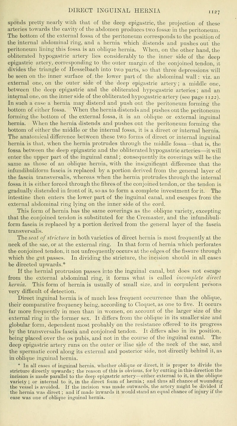 DIEECT INGUINAL HEENIA 112 7 spends pretty nearly with that of the deep epigastric, the projection of these arteries towards the cavity of the abdomen produces two fosste in the peritoneum. The bottom of the external fossa of the peritoneum corresponds to the position of the internal abdominal ring, and a hernia which distends and pushes out' the peritoneum lining this fossa is an oblique hernia. When, on the other hand, the obliterated hypogastric artery lies considerably to the inner side of the deep epigastric artery, corresponding to the outer margin of the conjoined tendon, it divides the triangle of Hesselbach into two parts, so that three depressions will be seen on the inner surface of the lower part of the abdominal wall: viz. an external one, on the outer side of the deep epigastric artery; a middle one, between the deep epigastric and the obliterated hypogastric arteries; and an internal one, on the inner side of the obliterated hypogastric artery (see page 1122). In such a case a hernia may distend and push out the peritoneum forming the bottom of either fossa. When the hernia distends and pushes out the peritoneum forming the bottom of the external fossa, it is an oblique or external inguinal hernia. When the hernia distends and pushes out the peritoneum forming the bottom of either the middle or the internal fossa, it is a direct or internal hernia. The anatomical difference between these two forms of direct or internal inguinal hernia is that, when the hernia protrudes through the middle fossa—that is, the fossa between the deep epigastric and the obliterated hypogastric arteries—it will enter the upper part of the inguinal canal; consequently its coverings will be the same as those of an oblique hernia, with the insignificant difference that the infundibuliform fascia is replaced by a portion derived from the general layer of the fascia transversalis, whereas when the hernia protrudes through the internal fossa it is either forced through the fibres of the conjoined tendon, or the tendon is gradually distended in front of it, so as to form a complete investment for it. The intestine then enters the lower part of the inguinal canal, and escapes from the external abdominal ring lying on the inner side of the cord. This form of hernia has the same coverings as the oblique variety, excepting that the conjoined tendon is substituted for the Cremaster, and the infundibuli- form fascia is replaced by a portion derived from the general layer of the fascia transversalis. The seat of stricture in both varieties of direct hernia is most frequently at the neck of the sac, or at the external ring. In that form of hernia which perforates the conjoined tendon, it not unfrequently occurs at the edges of the fissure through which the gut passes. In dividing the stricture, the incision should in all cases be directed upwards.* If the hernial protrusion passes into the inguinal canal, but does not escape from the external abdominal ring, it forms what is called incomplete direct hernia. This form of hernia is usually of small size, and in corpulent persons very difficult of detection. Direct inguinal hernia is of much less frequent occurrence than the oblique, their comparative frequency being, according to Cloquet, as one to five. It occurs far more frequently in men than in women, on account of the larger size of the external ring in the former sex. It differs from the oblique in its smaller size and globular form, dependent most probably on the resistance offered to its progress by the transversalis fascia and conjoined tendon. It differs also in its position, being placed over the os pubis, and not in the course of the inguinal canal. The deep epigastric artery runs on the outer or iliac side of the neck of the sac, and the spermatic cord along its external and posterior side, not directly behind it, as in oblique inguinal hernia. * In all cases of inguinal hernia, whether oblique or direct, it is proper to divide the stricture directly upwards ; the reason of this is obvious, for by cutting in this direction the incision is made parallel to the deep epigastric artery—either external to it, in the oblique variety ; or internal to it, in the direct form of hernia; and thus all chance of wounding the vessel is avoided. If the incision was made outwards, the artery might be divided if the hernia was direct; and if made inwards it would stand an equal chance of injury if the case was one of oblique inguinal hernia.