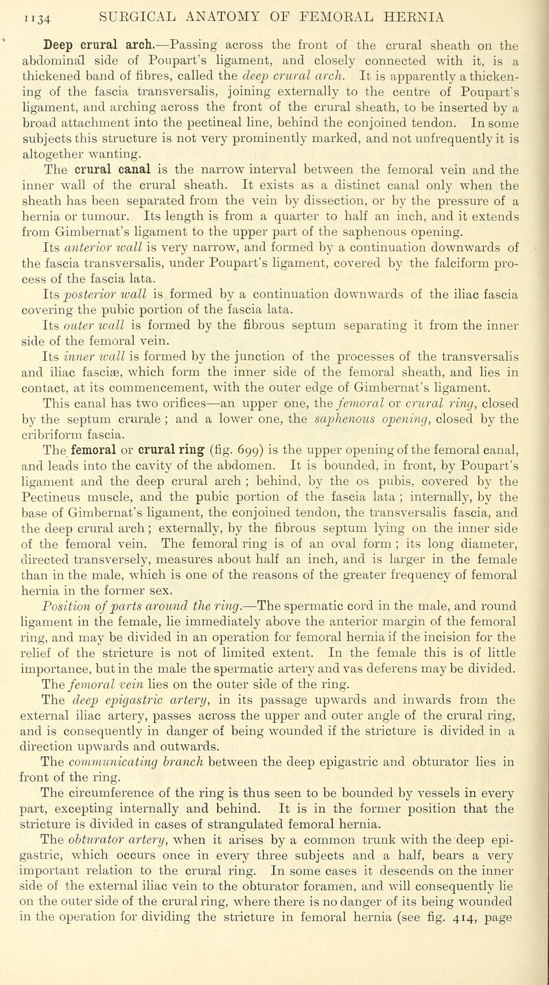 Deep crural arch.—Passing across the front of the crural sheath on the abdominal side of Poupart's ligament, and closely connected with it, is a thickened band of fibres, called the deep crural arch. It is apparently a thicken- ing of the fascia transversalis, joining externally to the centre of Poupart's ligament, and arching across the front of the crural sheath, to be inserted by a broad attachment into the pectineal line, behind the conjoined tendon. In some subjects this structure is not very prominently marked, and not unfrequently it is altogether wanting. The crural canal is the narrow interval between the femoral vein and the inner wall of the crural sheath. It exists as a distinct canal only when the sheath has been separated from the vein by dissection, or by the pressure of a hernia or tumour. Its length is from a quarter to half an inch, and it extends from Gimbernat's ligament to the upper part of the saphenous opening. Its anterior ivall is very narrow, and formed by a continuation downwards of the fascia transversalis, under Poupart's ligament, covered by the falciform pro- cess of the fascia lata. Its posterior tvall is formed by a continuation downwards of the iliac fascia covering the pubic portion of the fascia lata. Its outer wall is formed by the fibrous septum separating it from the inner side of the femoral vein. Its inner loall is formed by the junction of the processes of the transversalis and iliac fasciae, which form the inner side of the femoral sheath, and lies in contact, at its commencement, with the outer edge of Gimbernat's ligament. This canal has two orifices—an upper one, the femoral or crural ring, closed by the septum crurale ; and a lower one, the saphenous opening, closed by the cribriform fascia. The femoral or crural ring (fig. 699) is the upper opening of the femoral canal, and leads into the cavity of the abdomen. It is bounded, in front, by Poupart's ligament and the deep crural arch ; behind, by the os pubis, covered by the Pectineus muscle, and the pubic portion of the fascia lata ; internally, by the base of Gimbernat's ligament, the conjoined tendon, the transversalis fascia, and the deep crural arch; externally, by the fibrous septum lying on the inner side of the femoral vein. The femoral ring is of an oval form ; its long diameter, directed transversely, measures about half an inch, and is larger in the female than in the male, which is one of the reasons of the greater frequency of femoral hernia in the former sex. Position of parts aroimd the ring.—The spermatic cord in the male, and roiuid ligament in the female, lie immediately above the anterior margin of the femoral ring, and may be divided in an operation for femoral hernia if the incision for the relief of the stricture is not of limited extent. In the female this is of little importance, but in the male the spermatic artery and vas deferens may be divided. The femoral vein lies on the outer side of the ring. The deep epigastric artery, in its passage upwards and inwards from the external iliac artery, passes across the upper and outer angle of the crural ring, and is consequently in danger of being wounded if the strictra-e is divided in a direction upwards and outwards. The communicating branch between the deep epigastric and obturator lies in front of the ring. The circumference of the ring is thus seen to be bounded by vessels in every part, excepting internally and behind. It is in the former position that the stricture is divided in cases of strangulated femoral hernia. The obturator artery, when it arises by a common trunk with the deep epi- gastric, which occurs once in every three subjects and a half, bears a very important relation to the crural ring. In some cases it descends on the inner side of the external iliac vein to the obturator foramen, and will consequently lie on the outer side of the crural ring, where there is no danger of its being wounded in the operation for dividing the stricture in femoral hernia (see fig. 414, page