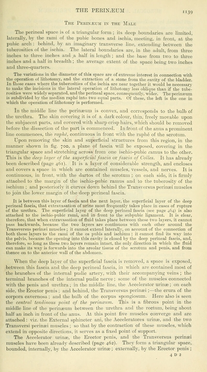 The Perineum in the Male The perineal space is of a triangular form; its deep boundaries are limited, laterally, by the rami of the pubic bones and ischia, meeting, in front, at the pubic arch : behind, by an imaginary transverse Hne, extending between the tuberosities of the ischia. The lateral boundaries are, in the adult, from three inches to three inches and a half in length ; and the base from two to three inches and a half in breadth; the average extent of the space being two inches and three-quarters. The variations in the diameter of this space are of extreme interest in connection with the operation of lithotomy, and the extraction of a stone from the cavity of the bladder. In ^hose cases where the tuberosities of the ischia are near together it would be necessary to make the incisions in the lateral operation of lithotomy less oblique than if the tube- rosities were widely separated, and the perineal space, consequently, wider. The perineum is subdivided by the median raphe into two equal parts. Of these, the left is the one in which the operation of lithotomy is performed. in the middle line the perineum is convex, and corresponds to the bulb of the urethra. The skin covering it is of a dark colour, thin, freely movable upon the subjacent parts, and covered with sharp crisp hairs, which should be removed before the dissection of the part is commenced. In front of the anus a prominent line commences, the raphe, continuous in front with the raphe of the scrotum. Upon removing the skin and superficial structures from this region, in the manner shown in fig. 700, a plane of fascia will be exposed, covering in the triangular space and stretching across; from one ischio-pubic ramus to the other. This is the deep layer of the superficihl fascia or fascia of Colles. It has akeady been described (page 461). It is a layer of considerable strength, and encloses and covers a space in wdiich are contained muscles, vessels, and nerves. It is continuous, in front, with the dartos of the scrotum ; on each side, it is firmly attached to the margin of the ischio-pubic ramus and to the tuberosity of the ischium ; and posteriorly it curves down behind the Transversus perinsei muscles to join the lower margin of the deep perineal fascia. It is between this layer of fascia and the next layer, the superficial layer of the deep perineal fascia, that extravasation of in-ine most frequently takes place in cases of ruptm-e of the urethra. The superficial layer of the deep perineal fascia (see page 464) is also attached to the ischio-pubic rami, and in- front to the subpubic ligament. It is clear, therefore, that when extravasation of fluid takes place between these two layers, it cannot pass backwards, because the two layers are continuous with each other around the Transversus peruiaei muscles ; it cannot extend laterally, on accoimt of the connection of both these layers to the rami of the os pubis and ischimn ; it cannot find its way into the pelvis, because the opening into this cavity is closed by the deep perineal fascia, and, therefore, so long as these two layers remain intact, the only direction in which the fluid can make its way is forwards into the areolar tissue of the scrotum and penis, and fi'oni thence on to the anterior wall of the abdomen. When the deep layer of the superficial fascia is removed, a space is exposed, between this fascia and the deep perineal fascia, in which are contained most of the branches of the internal pudic artery, with their accompanying veins ; the terminal branches of the internal pudic nerve; some of the muscles connected with the penis and urethra ; in the middle line, the Accelerator urinae; on each side, the Erector penis ; and behind, the Transversus perinasi;—the crura of the corpora cavernosa; and the bulb of the corpus spongiosum. Here also is seen the central tendinous point of the perinceum. This is a fibrous point in the middle line of the perinaeum between the urethra and the rectum, being about half an inch in front of the anus. At this point five muscles converge and are attached: viz. the External sphincter ani, the Acceleratores m-inae, and the two Transversi perinaei muscles ; so that by the contraction of these muscles, which extend in opposite directions, it serves as a fixed point of support. The Accelerator virinae, the Erector penis, and the Transversus perinaei muscles have been akeady described (page 462). They form a triangular space, bounded, internally, by the Accelerator urinse; externally, by the Erector penis ; 4 D 2