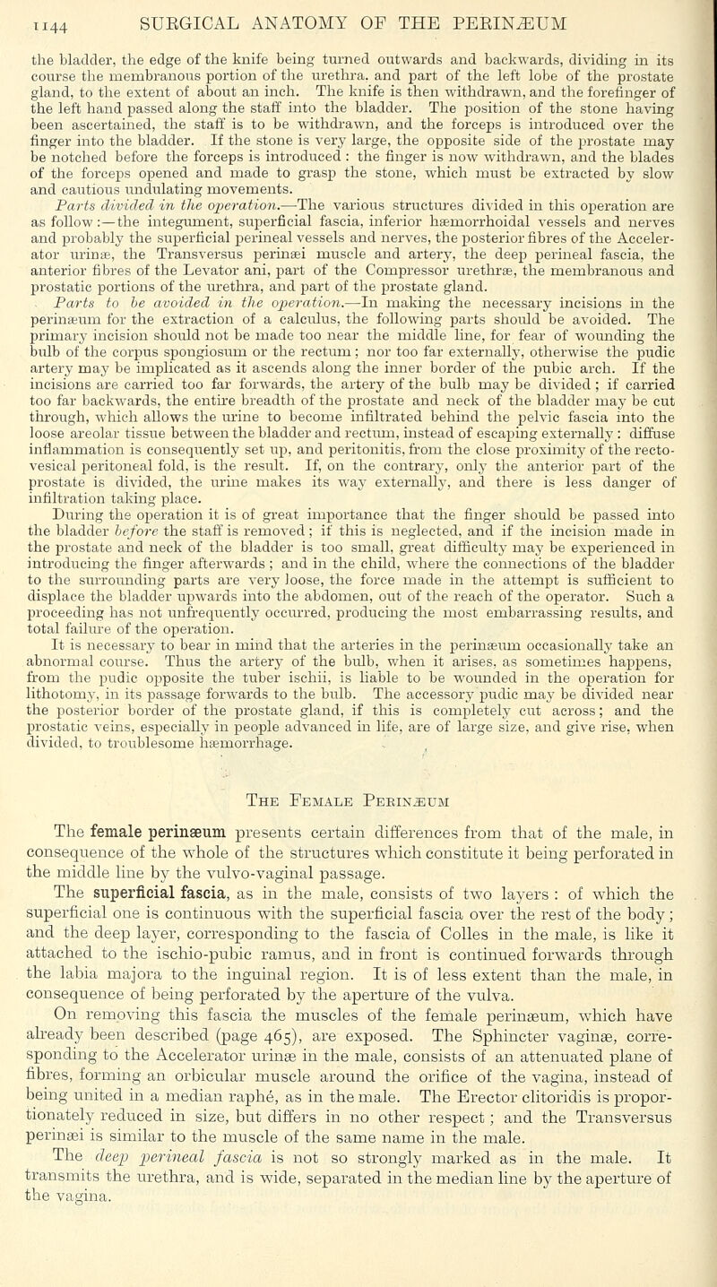 the bladder, the edge of the knife being turned outwards and backwards, dividing in its course the membranous portion of the urethra, and part of the left lobe of the prostate gland, to the extent of about an inch. The knife is then withdrawn, and the forefinger of the left hand passed along the staff into the bladder. The position of the stone having been ascertained, the staff is to be withdrawn, and the forceps is introduced over the finger into the bladder. If the stone is very large, the opposite side of the prostate may be notched before the forceps is introduced : the finger is now withdrawn, and the blades of the forceps opened and made to grasp the stone, which must be extracted by slow and cautious undulating movements. Parts divided in the operation.—-The various structures divided in this operation are as follow:—the integrunent, superficial fascia, inferior hsemorrhoidal vessels and nerves and probably the superficial perineal vessels and nerves, the posterior fibres of the Acceler- ator urinse, the Transversus perineei muscle and artery, the deep perineal fascia, the anterior fibres of the Levator ani, part of the Compressor urethrse, the membranous and prostatic portions of the urethra, and part of the prostate gland. Parts to he avoided in the operation.—-In making the necessary incisions in the perinseum for the extraction of a calculus, the following parts should be avoided. The primary incision should not be made too near the middle line, for fear of wounding the bulb of the corpus spongiosum or the rectum; nor too far externally, otherwise the pudic artery may be implicated as it ascends along the inner border of the pubic arch. If the incisions are carried too far forwards, the artery of the bulb may be divided ; if carried too far backwards, the entu'e breadth of the prostate and neck of the bladder may be cut through, which allows the urine to become infiltrated behind the pelvic fascia into the loose areolar tissue between the bladder and rectiun, instead of escaping externally : diffuse inflammation is consequently set up, and peritonitis, from the close proximity of the recto- vesical peritoneal fold, is the result. If, on the contrar}^ only the anterior part of the prostate is divided, the urme makes its waj' externally, and there is less danger of infiltration taking place. During the operation it is of great importance that the finger should be passed into the bladder before the staff is removed; if this is neglected, and if the incision made in the prostate and neck of the bladder is too small, great difficulty may be experienced in introducing the finger afterwards; and in the child, where the connections of the bladder to the surrounding parts are very loose, the force made in the attempt is sufficient to displace the bladder upwards into the abdomen, out of the reach of the operator. Such a proceeding has not unfrequently occurred, producing the most embarrassing results, and total failure of the operation. It is necessary to bear in mind that the arteries in the perinasum occasionally take an abnormal course. Thus the artery of the bulb, when it arises, as sometimes happens, from the pudic opposite the tuber ischii, is liable to be wounded in the operation for lithotomj', in its passage forwards to the bulb. The accessory pudic may be divided near the posterior border of the prostate gland, if this is completely cut across; and the prostatic veins, especially in people advanced in life, are of large size, and give rise, when divided, to troublesome hiemorrhage. The EeMALE PsKINiEUM The female perinseum presents certain differences from that of the male, in consequence of the v^^hole of the structures which constitute it being perforated in the middle line by the vulvo-vaginal passage. The superficial fascia, as in the male, consists of two layers : of which the superficial one is continuous with the superficial fascia over the rest of the body; and the deep layer, corresponding to the fascia of Colles in the male, is like it attached to the ischio-pubic ramus, and in front is continued forwards through the labia majora to the inguinal region. It is of less extent than the male, in consequence of being perforated by the aperture of the vulva. On removing this fascia the muscles of the female perinseum, which have already been described (page 465), are exposed. The Sphincter vaginae, corre- sponding to the Accelerator urinae in the male, consists of an attenuated plane of fibres, forming an orbicular muscle around the orifice of the vagina, instead of being united in a median raphe, as in the male. The Erector chtoridis is propor- tionately reduced in size, but differs in no other respect; and the Transversus perinsei is similar to the muscle of the same name in the male. The deep perineal fascia is not so strongly marked as in the male. It transmits the urethra, and is wide, separated in the median line by the aperture of the vagina.