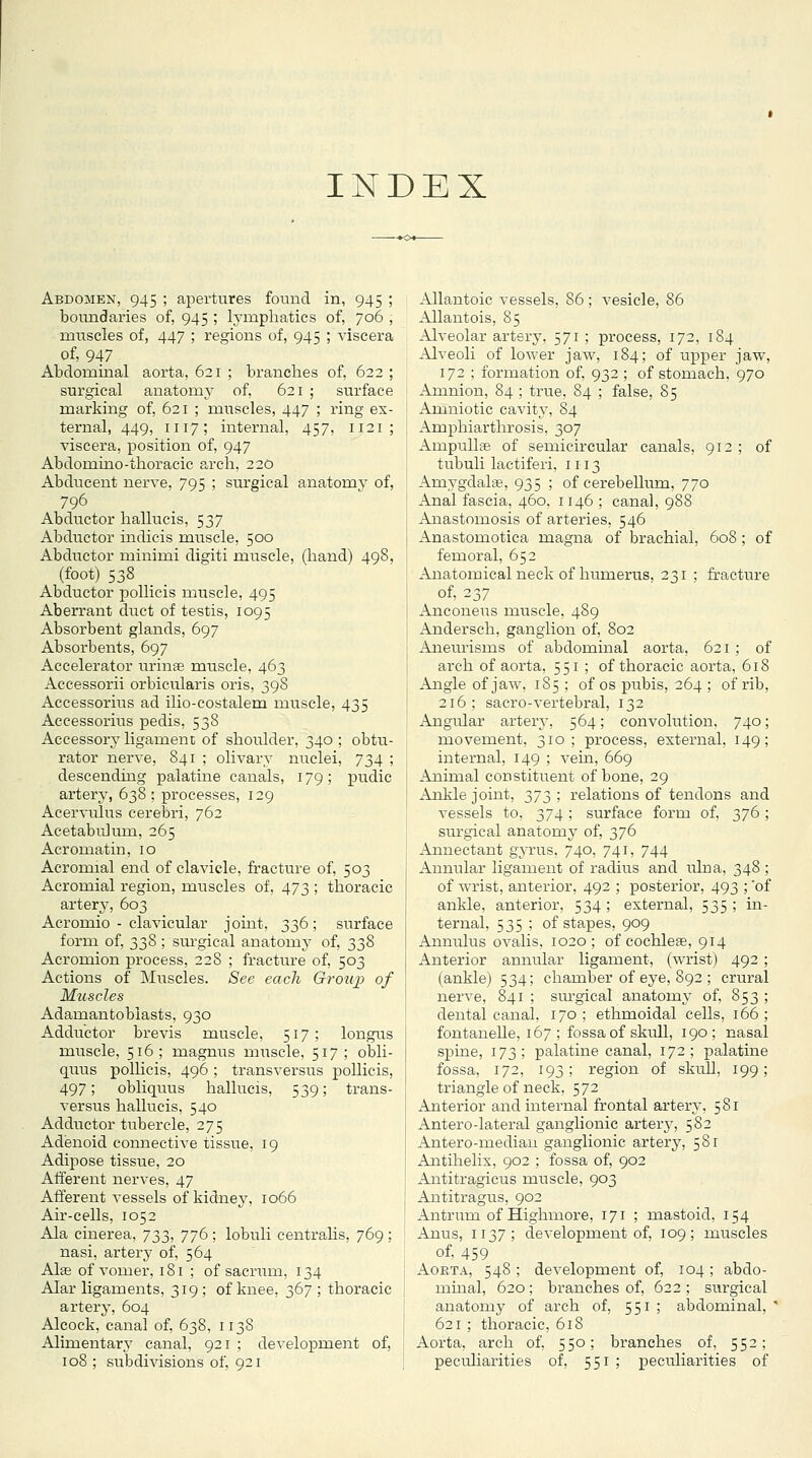 INDEX Abdomen, 945 ; apertures foimd in, 945 ; boundaries of, 945 ; lymphatics of, 706 ; muscles of, 447 ; regions of, 945 ; viscera of, 947 Abdominal aorta, 621 ; branches of, 622 ; surgical anatomj^ of, 621 ; surface marking of, 621 ; muscles, 447 ; ring ex- ternal, 449, 1117; internal, 457, 1121; viscera, position of, 947 Abdomino-thoracic arch, 220 Abducent nerve, 795 ; surgical anatomy of, 796 Abductor hallucis, 537 Abductor indicis muscle, 500 Abductor minimi digiti muscle, (hand) 498, (foot) 538 Abductor jiollicis muscle, 495 Aberrant duct of testis, 1095 Absorbent glands, 697 Absorbents, 697 Accelerator imnse miiscle, 463 Accessorii orbicularis oris, 398 Aceessorius ad ilio-costalem ixiuscle, 435 Accessorius pedis, 538 Accessory ligament of shoulder, 340 ; obtu- rator nerve, 841 ; olivary nuclei, 734 ; descending palatine canals, 179; pudic artery, 63S ; processes, 129 Acervulus cerebri, 762 Acetabulum, 265 Acromatin, 10 Acromial end of clavicle, fracture of, 503 Acromial region, muscles of, 473 ; thoracic artery, 603 Acromio - clavicular joint, 336; surface form of, 338 ; sm'gical anatomj of, 338 Acromion process, 228 ; fracture of, 503 Actions of Muscles. See each Group of Muscles Adamantoblasts, 930 Adductor brevis muscle, 517; longus muscle, 516; magnus muscle, 517 ; obli- quus poUicis, 496; transversus pollicis, 497; obliquus hallucis, 539; trans- versus hallucis, 540 Adductor tubercle, 275 Adenoid connectiA-e tissue, 19 Adii:)ose tissue, 20 Afferent nerves, 47 Afferent vessels of kidney, 1066 Air-cells, 1052 Ala cinerea, J^,'^, 776 ; lobuli centrahs, 769; nasi, artery of, 564 Alffi of vomer, 181 ; of sacrum, 134 Alar ligaments, 319 ; of knee, 367 ; thoracic artery, 604 Alcock, canal of, 638, 1138 Alimentary canal, 921 ; development of, 108 ; subdivisions of, 921 Allantoic vessels, 86 ; vesicle, 86 Allantois, 85 Alveolar artery, 571 ; process, 172, 184 Alveoli of lower jaw, 184; of upper jaw, 172 ; formation of, 932 ; of stomach, 970 Amnion, 84 ; true, 84 ; false, 85 Amniotic cavity, 84 Amphiarthrosis, 307 Ampullae of semicircular canals, 912 ; of tubuli lactiferi, 1113 Amygdalae, 935 ; of cerebellum, 770 Anal fascia, 460, 1146 ; canal, 988 Anastomosis of arteries, 546 Anastomotica magna of brachial, 608; of femoral, 652 Anatomical neck of humerus, 231 ; fracture of, 237 Anconeus muscle, 489 Andersch, ganglion of, 802 Aneiu'isms of abdominal aorta, 621 ; of arch of aorta, 551 ; of thoracic aorta, 618 Angle of jaw, 185 ; of os pubis, 264 ; of rib, 216; sacro-vertebral, 132 Angular artery, 564; convolution, 740; movement, 310; process, external, 149; internal, 149 ; vein, 669 Animal constituent of bone, 29 Ankle joint, ;^'J2)! I'elations of tendons and vessels to, 374 ; surface form of, 376 ; sm'gical anatomy of, 376 Annectant gyrus, 740, 741, 744 Annular ligament of radius and ulna, 348 ; of wrist, anterior, 492 ; posterior, 493 ; 'of ankle, anterior, 534 ; external, 535 ; in- ternal, 535 ; of stapes, 909 Annulus ovalis, 1020; of cochleae, 914 x\nterior annular ligament, (wrist) 492 ; (ankle) 534; chamber of eye, 892 ; crural nerve, 841 ; siu'gical anatomy of, 853 ; dental canal, 170 ; ethmoidal cells, 166 ; fontanelle, 167; fossa of skull, 190; nasal spine, 173; palatine canal, 172; palatine fossa, 172, 193; region of skull, 199; triangle of neck, 572 Anterior and internal frontal artery, 581 Antero-lateral ganglionic artery, 582 Antero-mediau ganglionic artery, 581 Antihelix, 902 ; fossa of, 902 Antitragicus muscle, 903 Antitragus, 902 Antrum of Highmore, 171 ; mastoid, 154 Anus, 1137; development of, 109; muscles of, 459 AoKTA, 548 ; development of, 104 ; abdo- mmal, 620; branches of, 622 ; surgical anatomy of arch of, 551 ; abdominal, ' 621 ; thoracic, 618 Aorta, arch of, 550; branches of, 552; peculiarities of, 551 ; peculiarities of