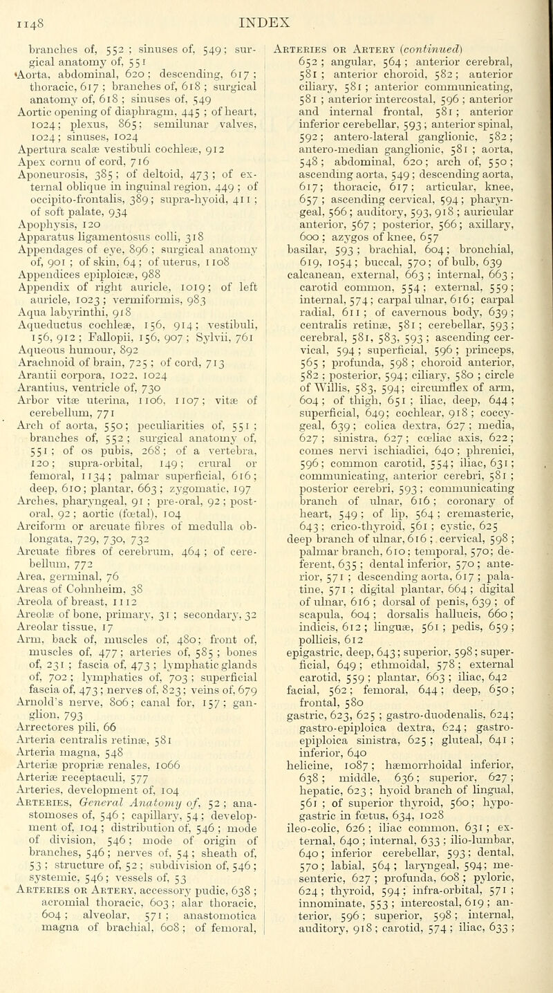 branches of, 552 ; sinuses of, 549; sur- gical anatoiny of, 551 •Aorta, abdominal, 620; descending, 617; thoracic, 617 ; branches of, 618 ; surgical anatomy of, 618 ; sinuses of, 549 Aortic opening of diaphragm, 445 ; of heart, 1024; plexus, 865; semilunar valves, 1024; sinuses, 1024 Apertura scalse vestibuli cochleae, 912 Apex cornu of cord, 716 Aponeurosis, 385 ; of deltoid, 473 ; of ex- ternal oblique in inguinal region, 449 ; of occipito-frontalis, 389; supra-hyoid, 411 ; of soft palate, 934 Apophysis, 120 Apparatus ligamentosus colli, 318 Appendages of eye, 896 ; surgical anatomy of, 901 ; of skin, 64; of uterus, 1108 Appendices epiploicse, 988 Appendix of right auricle, 1019; of left auricle, 1023 ; vermiformis, 983 Aqua labyrinthi, 918 Aqueductus cochleae, 156, 914; vestibuli, 156, 912 ; Fallopii, 156, 907 ; Sylvii, 761 Aqueous humour, 892 Arachnoid of brain, 725 ; of cord, 713 Arantii corpora, 1022, 1024 Arantius, ventricle of, 730 Arbor vitse uterina, 1106, 1107; vitae of cerebellum, 771 Arch of aorta, 550; peculiarities of, 551 ; branches of, 552 ; surgical anatomy of, 551; of OS pubis, 268; of a vertebra, 120; supra-orbital, 149; crural or femoral, 1134; palmar superficial, 616; deep, 610; plantar, 663; zj'gomatic, 197 Arches, pharyngeal, 91 ; pre-oral, 92; post- oral, 92 ; aortic (foetal). 104 Arciform or arcuate fibres of medulla ob- longata, 729, 730, 732 Arcuate fibres of cerebrum, 464 ; of cere- bellum, 772 Area, germinal, 76 Areas of Cohnheim, 38 Areola of breast, 1112 Areolae of bone, primary, 31 ; secondary, 32 Areolar tissue, 17 Arm, back of, muscles of, 480; front of, muscles of, 477; arteries of, 585 ; bones of, 231 ; fascia of, 473 ; lymphatic glands of, 702 ; lymphatics of, 703 ; superficial fascia of, 473 ; nerves of, 823; veins of, 679 Arnold's nerve, 806; canal for, 157; gan- glion, 793 Arrectores pili, 66 Arteria centralis retinae, 581 Arteria magna, 548 Arteriae propriae renales, 1066 Arteriae receptaculi, 577 Arteries, development of, 104 Arteries, General Anatomy of, 52 ; ana- stomoses of, 546 ; capillary, 54 ; develop- ment of, 104 ; distribution of, 546 ; mode of division, 546; mode of origin of branches, 546; nerves of, 54; sheath of, 53 ; structure of, 52 ; subdivision of, 546 ; systemic, 546; vessels of, 53 Arteries or Artery, accessory pudic, 638 ; acromial thoracic, 603 ; alar thoracic, 604; alveolar, 571; anastomotica magna of brachial, 608 ; of femoral, Arteries or Artery (continued) 652 ; angular, 564 ; anterior cerebral, 581; anterior choroid, 582; anterior ciliary, 581 ; anterior communicating, 581 ; anterior mtercostal, 596 ; anterior and internal frontal, 581 ; anterior inferior cerebellar, 593 ; anterior spinal, 592; antero-lateral ganglionic, 582; antero-median ganglionic, 581 ; aorta, 548; abdominal, 620; arch of, 550; ascending aorta, 549; descending aorta, 617; thoracic, 617; articular, knee, 657; ascending cervical, 594; iDharyn- geal, 566 ; auditory, 593, 918 ; auricular anterior, 567 ; posterior, 566; axillary, 600; azygos of knee, 657 basilar, 593; brachial, 604; bronchial, 619, 1054; buccal, 570; of bulb, 639 calcanean, external, 663 ; internal, 663 ; carotid common, 554; external, 559; internal, 574 ; carpal ulnar, 616; carpal radial, 611; of cavernous bodj^ 639; centralis retinae, 581; cerebellar, 593; cerebral, 581, 583, 593 ; ascending cer- vical, 594 ; superficial, 596 ; princeps, 565 ; profmida, 598 ; choroid anterior, 582 ; posterior, 594; ciliary, 580 ; circle of Willis, 583, 594; circumflex of arm, 604; of thigh, 651; iliac, deep, 644; superficial, 649; cochlear, 918 ; coccy- geal, 639; colica dextra, 627 ; media, 627 ; sinistra, 627 ; coeliac axis, 622; comes nervi ischiadici, 640; phrenici, 596; common carotid, 554; iliac, 631; communicating, anterior cerebri, 581 ; posterior cerebri, 593 ; communicating branch of ulnar, 616 ; coronary of heart, 549 ; of lip, 564 ; cremasteric, 643 ; crico-thyroid, 561 ; cystic, 625 deep branch of ulnar, 616 ; cervical, 598 ; palmar branch, 610 ; temporal, 570; de- ferent, 635 ; dental inferior, 570 ; ante- rior, 571 ; descending aorta, 617 ; pala- tine, 571 ; digital plantar, 664; digital of ulnar, 616 ; dorsal of penis, 639 ; of scapula, 604 ; dorsalis hallucis, 660 ; indicis, 612; linguae, 561; pedis, 659; pollicis, 612 epigastric, deep, 643; superior, 598; super- ficial, 649 ; ethmoidal, 578 ; external carotid, 559; plantar, 663; iliac, 642 facial, 562; femoral, 644; deep, 650; frontal, 580 gastric, 623, 625 ; gastro-duodenalis, 624; gastro-epiploica dextra, 624; gastro- epiploica sinistra, 625 ; gluteal, 641 ; inferior, 640 helicine, 1087; haemorrhoidal inferior, 638; middle, 636; superior, 627; hepatic, 623 ; hyoid branch of lingual, 561 ; of superior thyroid, 560; hypo- gastric in foetus, 634, 1028 ileo-colic, 626 ; iliac common, 631 ; ex- ternal, 640 ; internal, 633 ; ilio-lumbar, 640; inferior cerebellar, 593; dental, 570; labial, 564; larj-ngeal, 594; me- senteric, 627 ; profunda, 608 ; pyloric, 624; thyroid, 594; infra-orbital, 571; innominate, 553; intercostal, 619 ; an- terior, 596; superior, 598; internal, aiiditory, 918 ; carotid, 574 ; iliac, 633 ;