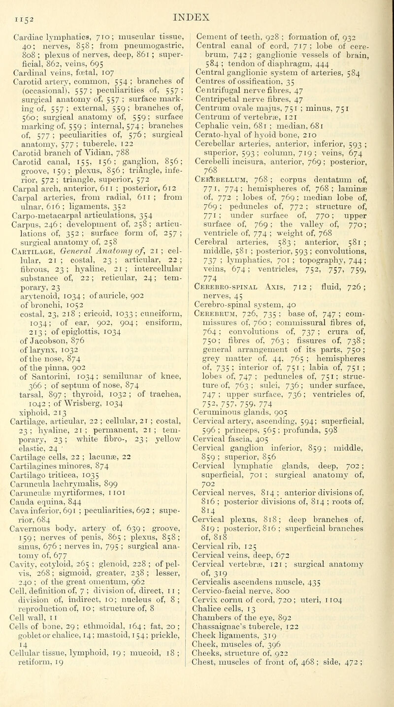 Cardiac lymphatics, 710; muscular tissue, 40; nerves, 858; from pneumogastric, 808 ; plexus of nerves, deep, 861 ; super- ficial, 862, veins, 695 Cardinal veins, foetal, 107 Carotid artery, common, 554; branches of (occasional), 557; peculiarities of, 557; surgical anatomy of, 557 ; surface mark- ing of, 557; external, 559; branches of, 560; surgical anatomy of, 559; surface marking of, 559 ; internal, 574 ; branches of, 577; peculiarities of, 576; surgical anatomy, 577; tubercle, 122 Carotid branch of Vidian, 788 Carotid canal, 155, 156; ganglion, 856; groove, 159; plexus, 856; triangle, infe- rior, 572 ; triangle, superior, 572 Carpal arch, anterior, 611 ; posterior, 612 Carpal arteries, from radial, 611; from ulnar, 616 ; ligaments, 352 Carpo-metacarpal articulations, 354 Carpus, 246 ; development of, 258; articu- lations of, 352 ; surface form of, 257 ; surgical anatomy of, 258 Cartilage, General Anatomy of, 21; cel- lular, 21 ; costal, 23; articular, 22; fibrous, 23; hyaline, 21; intercellular substance of, 22; reticular, 24; tem- porary, 23 arytenoid, 1034; of auricle, 902 of bronchi, 1052 costal, 23, 218 ; cricoid, 1033; cuneiform, 1034; of ear, 902, 904; ensiform, 213; of epiglottis, 1034 of Jacobson, 876 of larynx, 1032 of the nose, 874 of the pinna, 902 of Santorini, 1034; semilunar of knee, 366 ; of septum of nose, 874 tarsal, 897 ; thyroid, 1032 ; of trachea, 1042 ; of Wrisberg, 1034 xiphoid, 213 Cartilage, articular, 22 ; cellular, 2T ; costal, 23; hyaline, 21; permanent, 21; tem- porary, 23 ; white fibro-, 23; yellow elastic, 24 ■ Cartilage cells, 22 ; lacunae, 22 Cartilagines minores, 874 Cartilage triticea, 1035 Canmcula lachrymalis, 899 Carunculse myrtiformes, iioi Cauda equina, 844 Cava inferior, 691 ; peculiarities, 692 ; supe- rior, 684 Cavernous body, artery of, 639; groove, 159; nerves of penis, 865 ; plexus, 858; sinus, 676 ; nerves in, 795 ; surgical ana- tomy of, 677 Cavity, cotyloid, 265 ; glenoid, 228 ; of pel- vis, 268 ; sigmoid, greater, 238 ; lesser, 240 ; of the great omentum, 962 Cell, definition of, 7 ; division of, direct, r i ; division of, indirect, 10; nucleus of, 8; reproduction of, 10; structure of, 8 Cell wall, II Cells of bone, 29 ; ethmoidal, 164 ; fat, 20 ; goblet or chalice, 14; mastoid, 154; prickle. Cellular tissue, lymphoid, 19 ; mucoid, 18 ; retiform, 19 Cement of teeth, 928 ; formation of, 932 Central canal of cord, 717 ; lobe of cere- brum, 742 ; ganglionic vessels of brain, 584; tendon of diaphragm, 444 Central ganglionic system of arteries, 584 Centres of ossification, 35 Centrifugal nerve fibres, 47 Centripetal nerve fibres, 47 Centrum ovale majus, 751 ; minus, 751 Centrum of vertebrae, 121 Cephalic vein, 681 ; median, 681 Cerato-hyal of hyoid bone, 210 Cerebellar arteries, anterior, inferior, 593 ; superior, 593; cohnnn, 719; veins, 674 Cerebelli incisura, anterior, 769 ; posterior, 768 Cerebellum, 768 ; corpus dentatum of, 771, 774; hemispheres of, 768; laminae of, 772 ; lobes of, 769; median lobe of, 769 ; peduncles of, 772 ; structure of, 771; under surface of, 770; upper surface of, 769; the valley of, 770; ventricle of, 774 ; weight of, 768 Cerebral arteries, 583 ; anterior, 581 ; middle, 581 ; posterior, 593 ; convolutions, 7j7 ; lymphatics, 701 ; topography, 744; veins, 674; ventricles, 752, 757, 759, 774 Cerebro-spinal Axis, 712; fluid, 726; nerves, 45 Cerebro-spinal system, 40 Cerebrum, 726, 735 ; base of, 747 ; com- missures of, 760; commissural fibres of, 764; convolutions of, 7^7 ; crura of, 750; fibres of, 763; fissures of, 738; general arrangement of its parts, 750; grey matter of, 44, 765 ; hemispheres of, 735 ; interior of, 751 ; labia of, 751 ; lobes of, 747; peduncles of, 751; struc- ture of, 763 ; sulci, 736; under surface, 747 ; upper surface, 736; ventricles of, 752,757, 759, 774 Ceruminous glands, 905 Cervical artery, ascending, 594; superficial, 596 ; princeps, 565 ; profunda, 598 Cervical fascia, 405 Cervical ganglion inferior, 859; middle, 859 ; superior, 856 Cervical lymphatic glands, deep, 702; saperficial, 701 ; surgical anatomy of, 702 Cervical nerves, 814; anterior divisions of, 816 ; posterior divisions of, 814 ; roots of, 814 Cervical plexus, 818; deep branches of, 819; posterior, 816 ; superficial branches of, 818 Cervical rib, 125 Cervical veins, deep, 672 Cervical vertebrae, 121 ; surgical anatomy of,_3i9 Cervicalis ascendens muscle, 435 Cervico-facial nerve, 800 Cervix cornu of cord, 720; uteri, 1104 Chalice cells, 13 Chambers of the eye, 892 Chassaignac's tubercle, 122 Check ligaments, 319 Cheek, muscles of, 396 Cheeks, structure of, 922 Chest, muscles of front of, 468 ; side, 472 ;