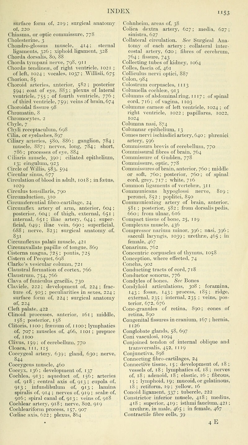 surface form of, 219; surgical anatomy of, 220 Chiasma, or optic commissure, 778 Cliolesterine, 3 Cliondro-glossus muscle, 414; sternal ligaments, 326 ; xiphoid ligament, 328 Chorda dorsalis, 80, 88 Chorda tympani nerve, 798, 911 Chordae tendinese, of right ventricle, 1021 ; of left, 1024; vocales, 1037; Willisii, 675 Chorion, 85 Choroid arteries, anterior, 582 ; posterior 594; coat of eye, 883; plexus of lateral ventricle, 755 ; of fourth ventricle, 776 ; of third ventricle, 759; veins of brain, 674 Choroidal fissure 98 Chromatin, 8 Chromocytes, 2 Chyle, 7 Chyli receptaculum, 698 Cilia, or eyelashes, 897 Ciliary arteries, 580, 886; ganglion, 784; muscle, 887; nerves, long, 784; short, 786 ; processes of eye, 884 Ciliaris muscle, 390; ciliated epithelium, 13; cingulum, 923 Circle of Willis, 583, 594 Circular sinus, 677 Circulation of blood in adult, 1018 ; in foetus, 1029 Circulus tonsillaris, 790 Circumduction, 310 Circumferential fibro-cartilage, 24 Circumflex artery of arm, anterior, 604; posterior, 604; of thigh, external, 651 ; internal, 651 ; iliac artery, 644 ; super- ficial, 649; iliac vein, 690; superficial, 688; nerve, 823; siurgical anatomy of, .831 Circumflexus palati muscle, 421 Circumvallate papillse of tongue, 869 Cisterna magna, 725 ; pontis, 725 Cistern of Pecquet, 698 Clarke's vesicular column, 721 Claustral formation of cortex, 766 Claustrum, 754, 766 Clava of funicuhis gracilis, 730 Clavicle, 222; development of, 224 ; frac- ture of, 503 ; peculiarities in sexes, 224 ; surface form of, 224 ; surgical anatomy of, 224 Cleft palate, 422 Clinoid processes, anterior, 161 ; middle, 158; posterior, 158 Clitoris, 1100 ; fraenum of, 1100 ; lymphatics of, 707; muscles of, 466, 1101; prepuce of, 1100 Clivus, 159; of cerebellum, 770 Cloaca, III, 115 Coccvgeal artery, 639; gland, 630; nerve, 844 Coccygeus muscle, 460 Coccyx, 136; development of, 137 Cochlea, 913; aqueduct of, 156; arteries of, 918 ; central axis of, 913 ; cupola of, 913 ; infundibulum of, 913 ; lamina spiralis of, 914 ; nerves of, 919 ; scalae of, 916; spiral canal of, 913 ; veins of, 918 Cochlear artery, 918; nerve, 802, 919 Cochleariform process, 157, 907 Coeliac axis, 622 ; plexus, 864 Cohnheim, areas of, 38 Colica dextra artery, 627; media, 627; sinistra, 627 Collateral circulation. See Surgical Ana- tomy of each artery; collateral inter- costal artery, 620 ; fibres of cerebrum, 764 ; fissure, 743 Collecting tubes of kidney, 1064 CoUes, fascia of, 461 CoUiculus nervi optici, 887 Colon, 984 Colostrum corpuscles, 1113 Columella coclilese, 913 Columns of abdominal ring, 1117 ; of spinal cord, 716; of vagina, 1103 Columnae earner of left ventricle, 1024 ; of right ventricle, 1022 ; papillares, 1022, 1024 Columna nasi, 874 Columnar epithelium, 13 Comes nervi ischiadici artery, 640 ; phrenici artery, 596 Connuissura brevis of cerebellum, 770 Commissural fibres of brain, 764 Commissure of Gudden, 778 Commissure, optic, 778 Commissures of brain, anterior, 760 ; middle or soft, 760; posterior, 760; of spinal cord, grey, 717 ; white, 716 Common ligaments of vertebrae, 311 Communicans hypoglossi nerve, 819 ; peronei, 852 ; poplitei, 850 Communicating artery of brain, anterior, 581 ; posterior, 582; from dorsalis pedis, 660; from ulnar, 616 Compact tissue of bone, 25, 119 Complexus muscle, 436 Compressor narium minor, 396 ; nasi, 396 ; sacculi laryngis, 1039 ; urethrae, 465 ; in female, 467 Conarium, 762 Concentric corpuscles of thymus, 1058 Conception, where effected, 74 Concha, 902 Conducting tracts of cord, 718 Conductor sonorus, 776 Condjdes of bones. 8ee Bones Condyloid articulations, 308 ; foramina,, 143; fossae, 143; process, 185; ridge, external, 235 ; internal, 235 ; veins, pos- terior, 672, 676 Cone-granules of retina, 890; cones of retina, 890 Congenital fissures in cranium, 167 ; hernia,, 1126 Conglobate glands, 58, 697 Coni vasculosi, 1094 Conjoined tendon of internal oblique and transversalis, 452, 1119 Conjunctiva, 898 Connecting fibro-cartilages, 24 Connective tissue, 15 ; development of, 18 ; vessels of, 18; lymphatics of, 18; nerves of, 18; adenoid, 18; elastic, 16 ; fibrous, 15 ; lymphoid, 19; mucoid, or gelatinous, 18 ; retiform, 19 ; yellow, 16 Conoid ligament, 2i37 \ tubercle, 222 Constrictor inferior muscle, 418; ixiedius, 418; superior, 419; isthmi faucium, 421; urethrae, in male, 465 ; in female, 467 Contractile fibre cells, 39 4E