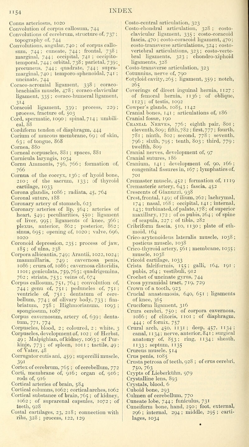 Conus arteriosus, 1020 Convolution of corpus callosum, 744 Convolutions of cerebrum, structure of, 737 ; topography of, 744 Convolutions, angular, 740 ; of corpus callo- sum, 744 ; cuneate, 744 ; frontal, 738 ; marginal, 744; occipital, 741; occipito- temporal, 744 ; orbital, 738; parietal, 739;^ precuneus, 744; quadrate, 744; supra- marginal, 740 ; temporo-sphenoidal, 741 ; uncinate, 744 Coraco-acromial ligament, 338 ; coraco- brachialis muscle, 478 ; coraco-clavicular ligament, 335 ; coraco-humeral ligament, 314 Coracoid ligament, 339; process, 229; process, fracture of, 503 Cord, spermatic, 1090 ; spinal, 714; umbili- cal, 88 Cordiform tendon of diaphragm, 444 Corium of mucous membrane, 69 ; of skin, 63 ; of tongue, 868 Cornea, 880 Corneal corpuscles, 881 ; spaces, 881 Cornicula laryngis, 1034 Cornu Ammonis, 756, 766; foi-mation of, 766 Cornua of the coccyx, 136; of hyoid bone, 210; of the sacrum, 133; of thyroid cartilage, 1033 Corona glandis, 1086 ; radiata, 45, 764 Coronal suture, 188 Coronary artery of stomach, 623 Coronary arteries of lip, 564 ; arteries of heart, 549; peculiarities, 550; ligament of liver, 995 ; ligaments of knee, 366 ; plexus, anterior, 862 ; posterior, 862; sintis, 695 ; opening of, 1020 ; valve, 696, 1020 Coronoid depression, 235 ; process of jaw, 185 ; of ulna, 238 Corpora albicantia, 749; Arantii, 1022,1024; mammillaria, 749 ; cavernosa penis, 1086 ; crura of, 1086; cavernosa clitoridis, iioi; geniculata, 759,763; quadrigemina, 762 ; striata, 753 ; veins of, 674 Corpus callosum, 751, 764 ; convolution of, 744; genu of, 751; peduncles of, 751; ventricle of, 751; dentatum of cere- bellum, 774 ; of olivary bodj^ y2)3 ! fii--^- briatum, 758 ; Highmorianum, 1093 ; spongiosum, 1087 Corpus cavernosum, artery of, 639; denta- tum, 771, 774 Corpuscles, blood, 2; coloured, 2 ; white, 3 Corpuscles, development of, 102 ; of Herbst, 49 ; Malpighian, ofkidnej^ 1063 ; of Pur- kinje, yj^) ! of spleen, loii ; tactile, 49 ; of Vater, 48 Corrugator cutis ani, 459; supercilii muscle, 391 Cortes of cerebrum, 765 ; of cerebellum, 772 Corti, membrane of, 916; organ of, 916; rods of, 916 Cortical arteries of brain, 584 Cortical columns, 1062; cortical arches, 1062 Cortical substance of brain, 765 ; of kidney, 1062 ; of suprarenal capsules, 1072 ; of teeth, 928 Costal cartilages, 23, 218; connection with ribs, 328 ; process, 122, 129 Costo-central articulation, 323 Costo-chondral articulation, 328 ; costo- clavicular ligament, 335 ; costo-coracoid fascia, 470 ; costo-coracoid ligament, 470; costo-transverse articulations, 324 ; costo- vertebral articiilations, 323 ; costo-verte- bral ligaments, 323 ; chondro-xiphoid ligaments, 328 Costo-transverse articulation, 323 Cotunnius, nerve of, 790 Cotyloid cavity, 265 ; ligament, 359 ; notch, 265 Coverings of direct inguinal hernia, 1127 ; of femoral hernia, 1136; of oblique, 1123 ; of testis, 1092 Cowper's glands, 1085, 1142 Cranial bones, 141 ; articulations of, 186 Cranial fossae, 190 Cranial Nerves, 776; eighth pair, 801 ; eleventh, 809; fifth, 782 ; first, y77; fourth, 781; ninth, 802; second, 778; seventh, 796 ; sixth, 795 ; tenth, 803 ; third, 779 ; twelfth, 809 Cranial nerves, development of, 97 Cranial sutures, 186 Ci'anium, 141 ; development of, 90, 166 ; congenital fissures in, 167 ; lymphatics of, 701 Cremaster muscle, 452 ; formation of, 1119 Cremasteric artery, 643 ; fascia, 452 Crescents of Gianuzzi, 938 Crest, frontal, 149; of ilium, 262; lachrymal, 174 ; nasal, 168 ; occipital, 141 ; internal, 143; turbinated,of palate, 178; of superior maxillary, 172 ; of os pubis, 264 ; of spine of scapula, 227 ; of tibia, 282 Cribriform fascia, 510, 1130; plate of eth- moid, 164 Crico-arytenoideus lateralis muscle, 1038; posticus muscle, 1038 Crico-thyroid artery, 561 ; membrane, 1035 ; muscle, 1038 Cricoid cartilage, 1033 Crista falciformis, 155; galli, 164, 191 ; pubis, 264 ; vestibuli, 912 Crochet of uncinate gyrus, 744 Cross pyramidal tract, 719, 729 Crown of a tooth, 923 Crucial anastomosis, 640, 651 : ligaments of knee, 365 Cruciform ligament, 316 Crura cerebri, 750 ; of corpora cavernosa, 1086; of clitoris, iioi ; of diaphragm, 444 ; of fornix, 757 Crural arch, 450, 1131; deep, 457, 1134; canal, 1134; nerve, anterior, 841; surgical anatomy of, 853; ring, 1134; sheath, 1133 ; septum, 1135 Crureus muscle, 514 Crus penis, 1085 Crusta petrosa of teeth, 928 ; of crus cerebri, 75o> 763 Crypts of Lieberkiihn, 979 Crystalline lens, 893 Crystals, blood, 6 Cuboid bone, 293 Culmen of cerebelliim, 770 Cuneate lobe, 744; funiculus, 731 Cuneiform bone, hand, 250; foot, external, 296 ; internal, 294 ; middle, 295 ; carti- lages, 1034