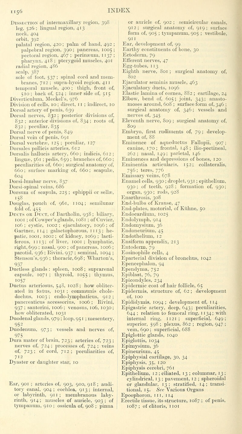 Dissection of intermaxillary region, 398 leg, 526 ; lingual region, 413 neck, 404 orbit, 392 palatal region, 420; palm of hand, 492 palpebral region, 390; pancreas, 1005 pectoral region, 467 ; perinseum, 1137 pharynx, 418 ; pterygoid muscles, 401 radial region, 486 scalp, 387 sole of foot, 537 ; spinal cord and mem- branes, 712 ; supra-hyoid region, 411 temporal muscle, 400 ; thigh, fi.-ont of, 510 ; back of, 524 ; inner side of, 515 Diverticulum, Meckel's, 976 Division of cells, 10; direct, 11 ; indirect, 10 Dorsal artery of penis, 639 Dorsal nerves, 832 ; posterior divisions of, 832 ; anterior divisions of, 834; roots of, 832 ; peculiar, 835 Dorsal nerve of penis, 849 Dorsal vein of penis, 691 Dorsal vertebrtL', 125; pectiliar, 127 Dorsales poUicis arteries, 612 Dorsalis hallucis artery, 660 ; indicis, 612; linguae, 561 ; pedis, 659 ; branches of, 660 ; peculiarities of, 660 ; surgical anatomy of, 660; surface marking of, 660; scapulae, 604 Dorsi-lumbar nerve, 837 Dorsi-spinal veins, 686 Dorsum of scapula, 225 ; ephippii or sellae, 158 Douglas, pouch of, 961, 1104; semilunar fold of, 455 Ducts or Duct, of Bartholin, 938 ; biliary, looi ; of Cowper's glands, 1081 ; of Cuvier, 106; cystic, 1002; ejaculatory, 1096; of Gartner, 114; galactophorous, 1113; he- patic, looi, 1002; of kidney, 1069; lacti- ferous, 1113; of liver, looi ; lymphatic, right, 699 ; nasal, 900 ; of pancreas, 1006 ; parotid, 936 ; Rivini, 937 ; seminal, 1094 ; Stensou's, 936 ; thoracic, 698; Wharton's, 937 Ductless glands: spleen, 1008; suprarenal capsule, 1071 ; thyroid, 1055 ; thymus, 1057 Ductus arteriosus, 548, 1028 ; how obliter- ated in foetus, 1031 ; communis chole- dochus, 1003; endo-lymphaticus, 912; pancreatictis accessorius, 1006; Eivini, 937 ; santorini, 1006 ; venosus, 106, 1030; how obliterated, 1031 Duodenal glands, 979 ; loop, 951 ; mesentery, 952 Duodenum, 973; vessels and nerves of, 975 Dura mater of brain, 723 ; arteries of, 723 ; nerves of, 724 ; processes of, 724 ; veins of, 723; of cord, 712; peculiarities of, 712 Dyaster or daughter star, 10 Ear, 901 ; arteries of, 903, 910, 918; audi- tory canal, 904; cochlea, 913; internal, or labyrinth, 911; membranous laby- rinth, 914; muscles of auricle, 903; of tympanum, 910 ; ossicula of, 908 ; pinna or auricle of, 902 ; semicircular canals, 912; surgical anatomy of, 919; surface form of, 905 ; tj-mpanum, 905 ; vestibule, 911 Ear, development of, 99 Earthy constituents of bone, 30 Ectoderm, 79 Efferent nerves, 47 Egg-tubes, 113 Eighth nerve, 801 ; surgical anatomy of, 802 Ejaculator seminis muscle, 463 Ejaculatory ducts, 1096 Elastic lamina of cornea, 882 ; cartilage, 24 Elbow, bend of, 605; joint, 343; anasto- moses around, 608 ; surface form of, 346 ; surgical anatomy of, 346; vessels and nerves of, 345 Eleventh nerve, 809 ; surgical anatomy of, 809 Embryo, first rudiments of, 79 ; develop- ment of, 88 Eminence of aqueductus Fallopii, 907; canine, 170; frontal, 148; ilio-pectineal, 262; nasal, 149; parietal, 146 Eminences and depressions of bones, 120 Eminentia articularis, 152; coUateralis, 756; teres, 776 Emissary veins, 678 Enamel cells, 930; droplet, 931; epithelium, 930; of teeth, 928; formation of, 930; organ, 930 ; rods, 928 Enarthrosis, 308 End-bulbs of Ivrause, 47 End-plates, motorial, of Kiilme, 50 Endocardium, 1025 Endolj'mph, 914 Endomysium, 36 Endoneurium, 45 Endothelium, 12 Ensiform appendix, 213 Entoderm, 79 Eosinophile cells, 4 Eparterial division of bronchus, 1042 Epencephalon, 94 Ependj'ma, 752 Epiblast, 76, 79 Epicondyles, 234 Epidermic coat of hair follicle, 65 Epidermis, structure of, 62 ; development of, 100 Epididymis, 1094; development of, 114 Epigastric artery, deep, 643; peculiarities, 644 ; relation to femoral ring, 1134; with internal ring, 1121 ; superficial, 649; superior, 598 ; plexus, 862 ; region, 947 ; vein, 690 ; superficial, 688 Epiglottic glands, 1040 Epiglottis, 1034 Epimysium, 36 Epineurium, 45 Epiphysial cartilage, 30, 34 Epiphysis, 35, 120 Epiphysis cerebri, 761 Epithelium, 12 ; ciliated, 13 ; columnar, 13 ; cylindrical, 13 ; pavement, 12 ; spheroidal or glandular, 13; stratified, 14; transi- tional, 15. See Various Organs Epoophoron, 111, 114 Erectile tissue, its structure, 1087 ; of penis, 1087 ; of clitoris, i loi