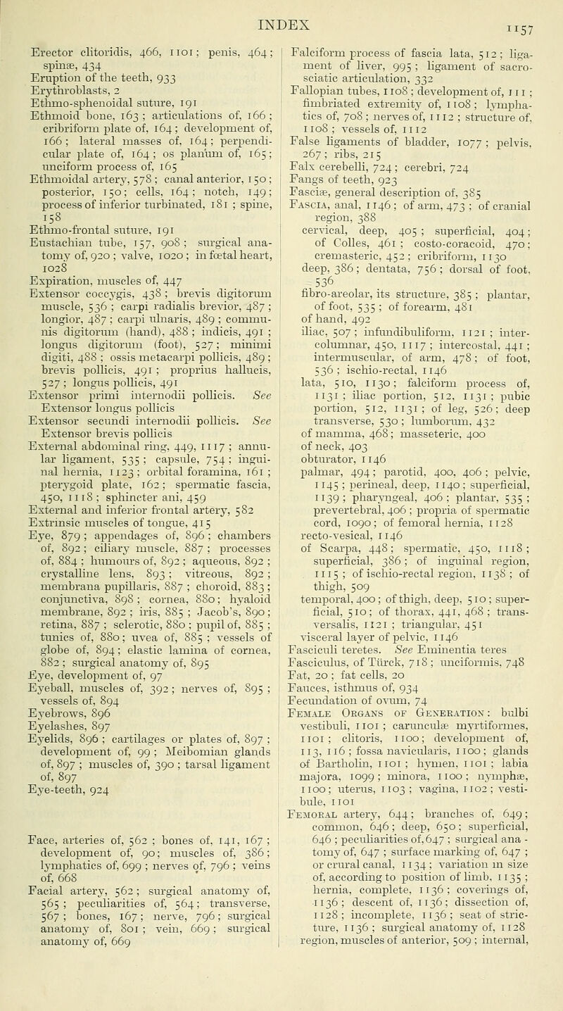 1157 Erector clitoriclis, 466, iioi; penis, 464 spinse, 434 Eruption of tlie teeth, 933 Erythroblasts, 2 Ethmo-sphenoiclal sntiu-e, 191 Ethmoid bone, 163 ; articulations of, 166 cribriform plate of, 164 ; development of, 166; lateral masses of, 164; perpendi cular plate of, 164; os planum of, 165 imciform process of, 165 Ethmoidal artery, 578 ; canal anterior, 150; posterior, 150; cells, 164; notch, 149; process of inferior turbinated, 181 ; spine, 158 Ethmo-frontal suture, 191 Eustachian tube, 157, 908; siu-gical ana- tomy of, 920 ; valve, 1020; in fcetal heart, 1028 Expiration, muscles of, 447 Extensor coccj'gis, 438 ; brevis digitorum muscle, 536 ; carpi radialis brevior, 487; longior, 487 ; carpi ulnaris, 489 ; commu- nis digitorum (hand), 488 ; indicis, 491 ; longus digitorum (foot), 527; minimi digiti, 488 ; ossis metacarpi poUicis, 489 ; brevis pollicis, 491; proprius hallucis, 527 ; longus pollicis, 491 Extensor primi internodii pollicis. See Extensor longus pollicis Extensor secundi internodii pollicis. See Extensor brevis poUicis External abdominal ring, 449, 1117 ; annu- lar ligament, 535; capsule, 754; mgui- nal hernia, 1123 ; orbital foramina, 161 ; pterygoid plate, 162; spermatic fascia, 450, 1118 ; sphincter ani, 459 External and inferior frontal artery, 582 Extrinsic muscles of tongue, 415 Eye, 879 ; appendages of, 896 ; chambers of, 892; ciliary muscle, 887 ; processes of, 884 ; humoiu-s of, 892 ; aqueous, 892 ; crystalline lens, 893 ; vitreous, 892; membrana pupUlaris, 887 ; choroid, 883 ; conjunctiva, 898 ; cornea, 880; hyaloid membrane, 892 ; iris, 885 ; Jacob's, 890; retina, 887 ; sclerotic, 880 ; pupil of, 885 ; tunics of, 880; uvea of, 885 ; A-essels of globe of, 894; elastic lamina of cornea, 882 ; surgical anatomy of, 895 Eye, development of, 97 Eyeball, muscles of, 392; nerves of, 895 ; vessels of, 894 Eyebrows, 896 Eyelashes, 897 Eyelids, 896 ; cartilages or plates of, 897 ; developinent of, 99 ; Meibomian glands of, 897 ; muscles of, 390 ; tarsal ligament of, 897 Eye-teeth, 924 Face, arteries of, 562 ; bones of, 141, 167; development of, 90; muscles of, 386; lymphatics of, 699 ; nerves of, 796 ; veins of, 668 Facial artery, 562; surgical anatoray of, 565 ; peculiarities of, 564; transverse, 567; bones, 167; nerve, 796; surgical anatomy of, 801 ; vein, 669; surgical anatomy of, 669 Falciform process of fascia lata, 512 ; liga- ment of liver, 995 ; ligament of sacro- sciatic articulation, 332 Fallopian tubes, 1108 ; development of, 111 ; fimbriated extremity of, 1108; lympha- tics of, 708 ; nerves of, 1112 ; structure of. 1108 ; vessels of, iii2 False ligaments of bladder, 1077 ; pelvis, 267; ribs, 215 Falx cerebelli, 724 ; cerebri, 724 Fangs of teeth, 923 Fascise, general description of, 385 Fascia, anal, 1146 ; of arm, 473 ; of cranial region, 388 cervical, deep, 405 ; superficial, 404; of Colles, 461 ; costo-coracoid, 470; cremasteric, 452 ; cribriform, 1130 deep, 386; dentata, 756; dorsal of foot, 536 fibro-areolar, its structure, 385 ; plantar, of foot, 535 ; of forearm, 481 of hand, 492 iliac, 507; infundibuliform, 1121 ; inter- columnar, 450, 1117 ; intercostal, 441 ; intermuscular, of arm, 478; of foot, 536; ischio-rectal, 1146 lata, 510, 1130; falciform process of, 1131; iliac portion, 512, 1131; pubic portion, 512, 1131; of leg, 526; deep transverse, 530 ; liimboriun, 432 of mamma, 468; masseteric, 400 of neck, 403 obturator, 1146 palmar, 494; parotid, 400, 406 ; pelvic, 1145 ; perineal, deep, 1140; superficial, 1139; pharyngeal, 406; plantar, 535; prevertebral, 406 ; propria of spermatic cord, 1090; of femoral hernia, 1128 recto-vesical, 1146 of Scarpa, 448; spermatic, 450, 1118; superficial, 386; of inguinal region, 1115; of ischio-rectal region, 1138; of thigh, 509 temporal, 400; of thigh, deep, 510; super- ficial, 510; of thorax, 441, 468 ; trans- versalis, 1121 ; triangular, 451 visceral layer of pelvic, 1146 Fasciculi teretes. See Eminentia teres Fasciculus, of Tlirck, 718; unciformis, 748 Fat, 20 ; fat cells, 20 Fauces, isthmus of, 934 Fecundation of ovum, 74 Female Organs of Generation : bulbi vestibuli, i loi ; carunculae myrtiformes, iioi; clitoris, 1100; development of, 113, 116; fossa navicularis, iioo; glands of Barthohn, iioi ; hymen, iioi ; labia majora, 1099; minora, 1100; nymphse, 1100; uterus, 1103 ; vagina, 1102; vesti- bule, IIOI Femoral artery, 644; branches of, 649; common, 646; deep, 650; superficial, 646 ; peculiarities of, 647 ; surgical ana - tomy of, 647 ; surface marking of, 647 ; or crural canal, 1134 ; variation m size of, according to position of hmb, 1135 ; hernia, complete, 1136; coverings of, •I 136 ; descent of, 1136 ; dissection of, II28; incomplete, 1136; seat of stric- ture, 1136 ; surgical anatomy of, 1128 region, muscles of anterior, 509 ; internal.