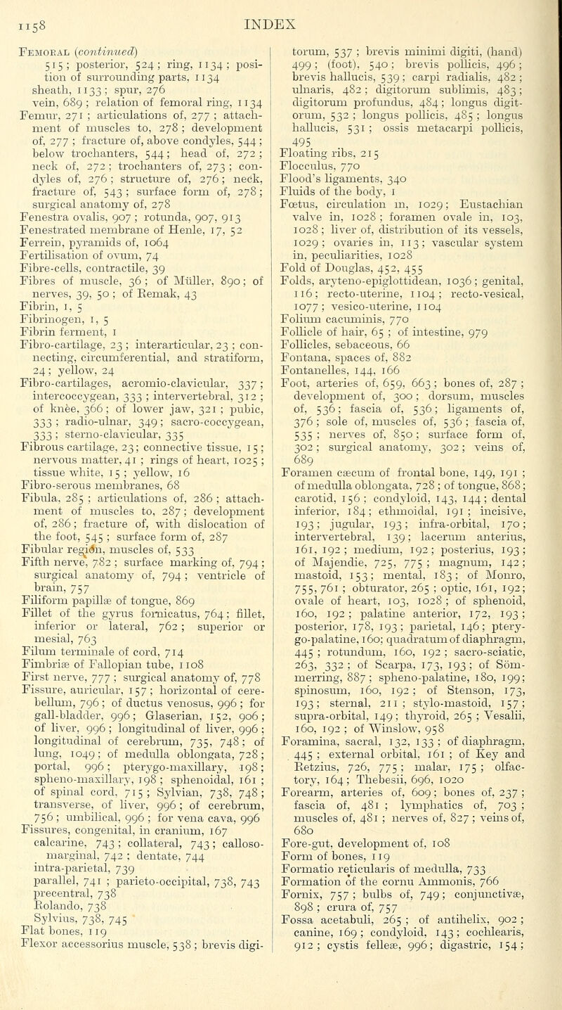 Femoeal (continued) 515; posterior, 524; ring, 1134; posi- tion of surrounding parts, 1134 sheath, 1133; spur, 276 vein, 689 ; relation of femoral ring, 1134 Femur, 271 ; articulations of, 277 ; attach- ment of muscles to, 278 ; development of, 277 ; fracture of, above condyles, 544; below trochanters, 544; head of, 272 ; neck of, 272 ; trochanters of, 273 ; con- dyles of, 276; structure of, 276; neck, fracture of, 543 ; surface form of, 278; surgical anatomy of, 278 Fenestra ovalis, 907 ; rotunda, 907, 913 Fenestrated membrane of Henle, 17, 52 Ferrein, pyramids of, 1064 Fertilisation of ovum, 74 Fibre-cells, contractile, 39 Fibres of muscle, 36 ; of Miiller, 890; of nerves, 39, 50 ; of Eemak, 43 Fibrin, i, 5 Fibrinogen, i, 5 Fibrin ferment, i Fibro-cartilage, 23 ; interarticular, 23 ; con- necting, circumferential, and stratiform, 24; yellow, 24 Fibro-cartilages, acromio-clavicular, 337 ; intercoccygean, 333 ; intervertebral, 312 ; of knee, 366; of lower jaw, 321 ; pubic, 333 ; radio-ulnar, 349 ; sacro-coccygean, 333 ; sterno-clavicular, 335 Fibrous cartilage, 23; connective tissue, 15 ; nervous matter, 41 ; rings of heart, 1025 ; tissue white, 15; yellow, 16 Fibro-serous membranes, 68 Fibula, 285 ; articulations of, 286 ; attach- ment of muscles to, 287; development of, 286; fracture of, with dislocation of the foot, 545 ; surface form of, 287 Fibular region, muscles of, 533 Fifth nerve, 782 ; surface marking of, 794; surgical anatomy of, 794; ventricle of brain, 757 Filiform papillae of tongue, 869 Fillet of the gyrus foniicatus, 764; fiUet, inferior or lateral, 762 ; superior or mesial, 763 Fihuxi terminale of cord, 714 Fimbriae of Fallopian tube, 1108 First nerve, yyy ; surgical anatomy of, 778 Fissure, auricular, 157; horizontal of cere- bellum, 796 ; of ductus venosus, 996 ; for gall-bladder, 996; Glaserian, 152, 906; of liver, 996 ; longitudinal of liver, 996 ; longitudinal of cerebrum, 735, 748; of lung, 1049; of medulla oblongata, 728 portal, 996 ; pterygo-maxillary, 198 spheno-maxillary, 198 ; sphenoidal, 161 of spinal cord, 715; Sylvian, 738, 748 transverse, of liver, 996; of cerebrum, 756 ; umbilical, 996 ; for vena cava, 996 Fissures, congenital, in cranium, 167 calcarine, 743 ; collateral, 743; calloso- marginal, 742 ; dentate, 744 intra-parietal, 739 parallel, 741 ; parieto-occipital, 738, 743 j)recentral, 738 Ptolando, 738 Sylvius, 738, 745 Flat bones, 119 Flexor accessorius muscle, 538 ; brevis digi- torum, 537 ; brevis minimi digiti, (hand) 499; (foot), 540; brevis polhcis, 496 brevis hallucis, 539; carpi radialis, 482 ulnaris, 482; digitorum sublimis, 483 digitorum profundus, 484; longus digit- orum, 532 ; longus pollicis, 485 ; longus hallucis, 531 ; ossis metacarpi pollicis, 495 Floating ribs, 215 Flocculus, 770 Flood's ligaments, 340 Fluids of the body, i Foetus, circulation m, 1029; Eustachian valve in, 1028 ; foramen ovale in, 103, 1028 ; liver of, distribution of its vessels, 1029; ovaries in, 113; vascular system in, peculiarities, 1028 Fold of Douglas, 452, 455 Folds, aryteno-epiglottidean, 1036; genital, 116; recto-uterine, 1104; recto-vesical, 1077; vesico-uterine, 1104 Folitun cacmninis, 770 Follicle of hair, 65 ; of intestine, 979 Follicles, sebaceous, 66 Fontana, spaces of, 882 Fontanelles, 144, 166 Foot, arteries of, 659, 663; bones of, 287 ; development of, 300; dorsum, muscles of, 536; fascia of, 536; ligaments of, 376; sole of, muscles of, 536; fascia of, 535 ; nerves of, 850; surface form of, 302 ; surgical anatomy, 302; veins of, 689 Foramen csecum of frontal bone, 149, 191 ; of medulla oblongata, 728 ; of tongue, 868; carotid, 156; condyloid, 143, 144; dental inferior, 184; ethmoidal, 191; incisive, 193; jugi-Jar, 193; infra-orbital, 170; intervertebral, 139; lacerum anterius, 161, 192; medium, 192; posterius, 193; of Majendie, 725, 775; magnum, 142; mastoid, 153; mental, 183; of Monro, 755, 761 ; obturator, 265 ; oiDtic, 161, 192; ovale of heart, 103, 1028 ; of sphenoid, 160, 192; palatine anterior, 172, 193; posterior, 178, 193; parietal, 146; ptery- go-palatine, 160: quadratumof diaphragm, 445 ; rotundum, 160, 192 ; sacro-sciatic, 263, 332; of Scarpa, 173, 193; of Som- merring, 887; spheno-palatine, 180, 199; spinosum, 160, 192; of Stenson, 173, 193; sternal, 211; stylo-mastoid, 157; supra-orbital, 149; thyroid, 265 ; Vesalii, 160, 192 ; of Winslow, 958 Foramina, sacral, 132, 133; of diaphragm, 445 ; external orbital, 161 ; of Key and Ketzius, 726, 775; malar, 175; olfac- tory, 164; Thebesii, 696, 1020 Forearm, arteries of, 609; bones of, 237 ; fascia of, 481 ; lymphatics of, 703 ; muscles of, 481 ; nerves of, 827; veins of, 680 Fore-gut, development of, 108 Form of bones, 119 Formatio reticularis of medulla, 733 Formation of the cornu Ammonis, 766 Fornix, 757 ; bulbs of, 749; conjunctivae, 898 ; crura of, 757 Fossa acetabuli, 265 ; of antihelix, 902 ; canine, 169; condyloid, 143; cochlearis, 912; cystis fellese, 996; digastric, 154;