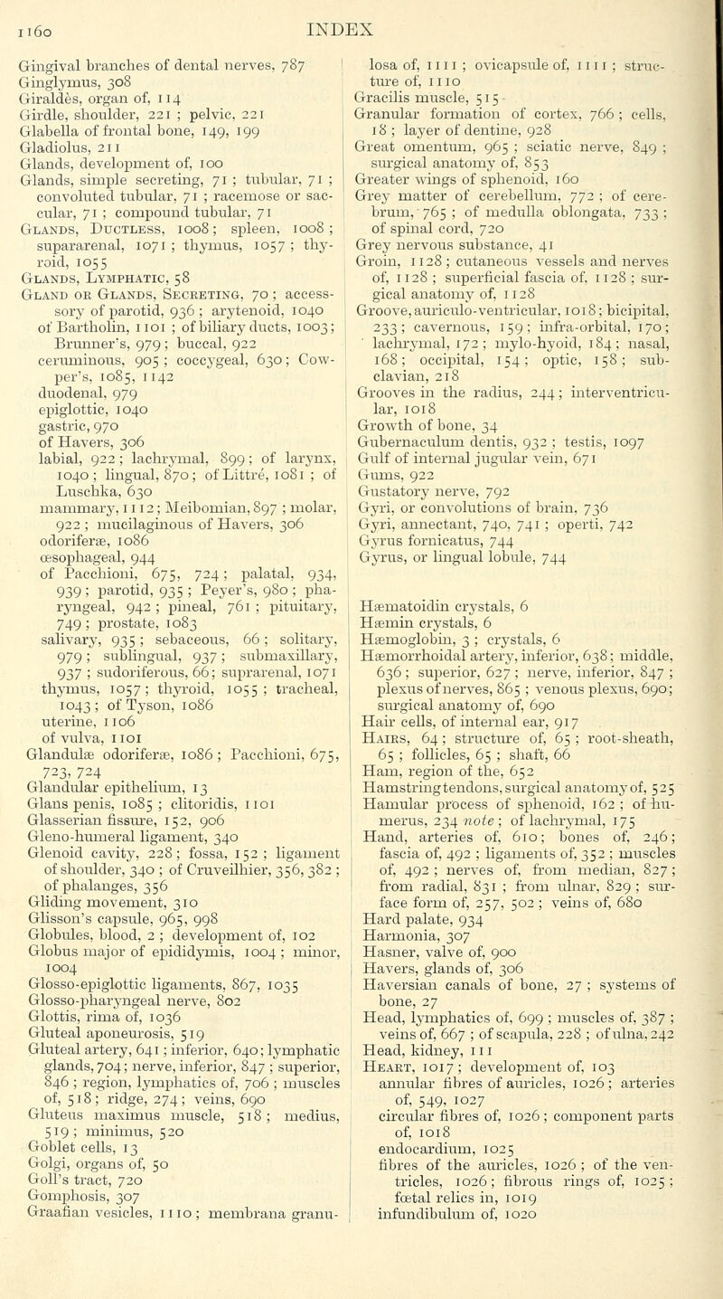 Gingival branches of dental nerves, 787 Ginglymus, 308 Giraldes, organ of, 114 Girdle, shoulder, 221 ; pelvic, 221 Glabella of frontal bone, 149, 199 Gladiolus, 211 Glands, development of, 100 Glands, simple secreting, 71 ; tubular, 71 ; convoluted tubular, 71 ; i-acemose or sac- cular, 71 ; compound tubular, 71 Glands, Ductless, 1008; spleen, 1008; supararenal, 1071 ; thymus, 1057 ; thy- roid, 1055 Glands, Lymphatic, 58 Gland or Glands, Secreting, 70 ; access- sory of j)arotid, 936 ; arytenoid, 1040 of Bartholin, iioi ; of biliary ducts, 1003; Brmmer's, 979 ; buccal, 922 ceruminous, 905 ; coccygeal, 630; Cow- per's, 1085, 1142 duodenal, 979 epiglottic, 1040 gastric, 970 of Havers, 306 labial, 922; lachrymal, 899; of larynx, 1040; lingual, 870; of Littre, 1081 ; of Liischka, 630 mammary, 1112; Meibomian, 897 ; molar, 922 ; mucilaginous of Havers, 306 odoriferae, 1086 oesophageal, 944 of Pacchioni, 675, 724; palatal, 934, 939 ; parotid, 935 ; Peyer's, 980 ; pha- ryngeal, 942 ; pineal, 761 ; pituitary, 749; prostate, 1083 salivary, 935; sebaceous, 66; solitary, 979; sublingual, 937; submaxillary, 937 ; sudoriferous, 66; suprarenal, 1071 thymus, 1057; thyroid, 1055; tracheal, 1043; of Tyson, 1086 uterine, 1106 of vulva, IIOI Glandute odoriferae, 1086 ; Pacchioni, 675, 723, 724 _ _ Glandular epithelium, 13 Glans penis, 1085; clitoridis, 1101 Glasserian fissure, 152, 906 Gleno-humeral ligament, 340 Glenoid cavity, 228; fossa, 152; ligament of shoulder, 340 ; of Cruveilhier, 356, 382 ; of phalanges, 356 Gliding movement, 310 Glisson's capsule, 965, 998 Globules, blood, 2 ; development of, 102 Globus major of epididj^mis, 1004 ; minor, 1004 Glosso-epiglottic ligaments, 867, 1035 Glosso-x^haryngeal nerve, 802 Glottis, rima of, 1036 Gluteal aponeurosis, 519 Gluteal artery, 641; inferior, 640; lymphatic glands, 704; nerve, inferior, 847 ; superior, 846 ; region, lymphatics of, 706 ; muscles of, 518; ridge, 274; veins, 690 Gluteus masimus muscle, 518; medius, 519; minimus, 5 20 Goblet cells, 13 Golgi, organs of, 50 GoU's tract, 720 Gomphosis, 307 Graafian vesicles, mo; membrana granu- losa of, IIII ; ovicapsule of, mi; struc- ture of, mo Gracilis muscle, 515- Granular formation of cortex, 766 ; cells, 18 ; layer of dentine, 928 Great omentum, 965 ; sciatic nerve, 849 ; siu'gical anatomy of, 853 Greater wings of sphenoid, 160 Grey matter of cerebelhmi, 772 ; of cere- brum, 765 ; of medulla oblongata, 733; of spinal cord, 720 Grey nervous substance, 41 Groin, 1128; cutaneous vessels and nerves of, 1128 ; superficial fascia of, 1128 ; sur- gical anatomy of, 1128 Groove, auriculo-ventricular, 1018; bicipital, 233; cavernous, 159; infra-orbital, 170; lachrymal, 172 ; mylo-hyoid, 184; nasal, 168; occipital, 154; optic, 158; sub- clavian, 218 Grooves in the radius, 244; interventricu- lar, 1018 Growth of bone, 34 Gubernaculum dentis, 932 ; testis, 1097 Gulf of internal jugular vein, 671 Gums, 922 Gustatory nerve, 792 Gyri, or convolutions of brain, 736 Gyri, annectant, 740, 741 ; operti, 742 Gyrus fornicatus, 744 Gyrus, or lingual lobule, 744 Hsematoidin crystals, 6 Hsemin crystals, 6 Haemoglobin, 3 ; crystals, 6 Haemorrhoidal artery, inferior, 638; middle, 636 ; superior, 627 ; nerve, inferior, 847 ; plexus of nerves, 865 ; venous plexus, 690; surgical anatomy of, 690 Hair cells, of internal ear, 917 Hairs, 64; structure of, 65 ; root-sheath, 65 ; follicles, 65 ; shaft, 66 Ham, region of the, 652 Hamstring tendons, surgical anatomy of, 525 Hamular process of sphenoid, 162; of hu- merus, 234 wo/e ; of lachrymal, 175 Hand, arteries of, 610; bones of, 246; fascia of, 492 ; ligaments of, 352 ; muscles of, 492 ; nerves of, from median, 827; from radial, 831; from ulnar, 829; sur- face form of, 257, 502 ; veins of, 680 Hard palate, 934 Harmonia, 307 Hasner, valve of, 900 Havers, glands of, 306 Haversian canals of bone, 27 ; systeins of bone, 27 Head, lymphatics of, 699 ; muscles of, 387 ; veins of, 667 ; of scapula, 228 ; of ulna, 242 Head, kidney, iii Heart, 1017; development of, 103 annular fibres of auricles, 1026; artei-ies of, 549, 1027 circular fibres of, 1026; component parts of, 1018 endocardium, 1025 fibres of the auricles, 1026 ; of the ven- tricles, 1026; fibrous rings of, 1025 ; foetal relics in, 1019 infundibulum of, 1020