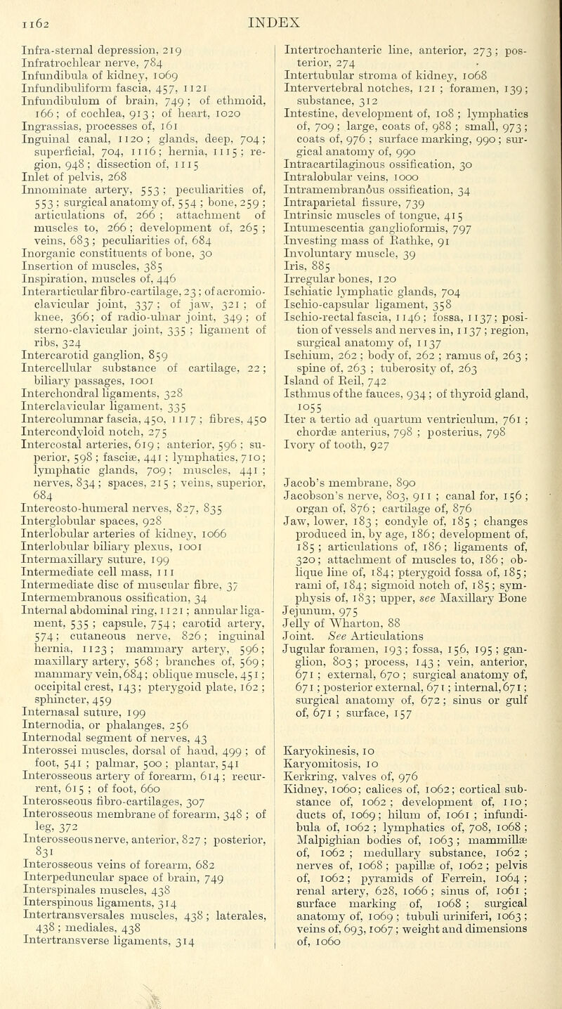 Infra-sternal depression, 219 Infratrochlear nerve, 784 Infundibula of kidney, 1069 Infundibiiliforni fascia, 457, 1121 Inf-undibulum of brain, 749 ; of ethmoid, 166; of cochlea, 913 ; of heart, 1020 Ingrassias, processes of, 161 Inguinal canal, 1120; glands, deep, 704; superficial, 704, 1116; hernia, 1115; re- gion, 948 ; dissection of, 1115 Inlet of pelvis, 268 Innominate artery, 553; peculiarities of, 553 ; surgical anatomy of, 554 ; bone, 259 ; articulations of, 266 ; attachment of muscles to, 266 ; development of, 265 ; veins, 683 ; peculiarities of, 684 Inorganic constituents of bone, 30 Insertion of muscles, 385 Inspiration, muscles of, 446 Interarticular fibro-cartilage, 23; of acromio- clavicular joint, 337; of javs^, 321; of knee, 366; of radio-ulnar joint, 349; of sterno-clavicular joint, 335 ; ligament of ribs, 324 Intercarotid ganglion, 859 Intercellular substance of cartilage, 22; biliary passages, 1001 Interchondral ligaments, 328 Interclavicular ligament, 335 Intereolumnar fascia, 450, 1117 ; fibres, 450 Intercondyloid notch, 275 Intercostal arteries, 619 ; anterior, 596 ; su- perior, 598 ; fasciae, 441; lymphatics, 710; lymphatic glands, 709; muscles, 441; nerves, 834 ; spaces, 215; veins, superior, 684 Intercosto-humeral nerves, 827, 835 Interglobular spaces, 928 Interlobular arteries of kidnej^, 1066 Interlobular biliary plexus, looi Intermaxillary suture, 199 Intermediate cell mass, 111 Intermediate disc of muscular fibre, 37 Intermembranous ossification, 34 Internal abdominal ring, 1121; annular liga- ment, 535 ; capsule, 754; carotid artery, 574; cutaneous nerve, 826; inguinal hernia, 1123; mammary artery, 596; maxillary artery, 568; branches of, 569; mammary vein, 684; oblique muscle, 451; occipital crest, 143; pterygoid plate, 162 ; sphincter, 459 Internasal sutiire, 199 Internodia, or phalanges, 256 Internodal segment of nerves, 43 Interossei muscles, dorsal of hand, 499 ; of foot, 541 ; palmar, 500 ; plantar, 541 Interosseous artery of forearm, 614; recur- rent, 615 ; of foot, 660 Interosseous fibro-cartilages, 307 Interosseous membrane of forearm, 348 ; of leg, 372 Interosseous nerve, anterior, 827 ; posterior, 831 Interosseous veins of forearna, 682 Interpeduncular space of brain, 749 Interspinales muscles, 438 Interspinous ligaments, 314 Intertransversales muscles, 438 ; laterales, 438 ; mediales, 438 Intertransverse ligaments, 314 Intertrochanteric line, anterior, 273 ; pos- terior, 274 Intertubular stroma of kidney, 1068 Intervertebral notches, 121 ; foramen, 139; substance, 312 Intestine, development of, 108 ; lymphatics of, 709 ; large, coats of, 988 ; small, 973 ; coats of, 976 ; surface marking, 990 ; sur- gical anatomy of, 990 Intracartilaginous ossification, 30 Intralobular veins, 1000 Intramembranius ossification, 34 Intraparietal fissure, 739 Intrinsic muscles of tongue, 415 Intumescentia ganglioformis, 797 Investing mass of Eathke, 91 Involuntary muscle, 39 Iris, 885 Irregular bones, 120 Ischiatic Ij'mphatic glands, 704 Ischio-capsular ligament, 358 Ischio-rectal fascia, 1146; fossa, 1137; posi- tion of vessels and nerves in, 1137; region, surgical anatomy of, 1137 Ischium, 262 ; body of, 262 ; ramus of, 263 ; spine of, 263 ; tuberosity of, 263 Island of Eeil, 742 Isthmus of the fauces, 934; of thyroid gland, 1055 Iter a tertio ad quartuioi ventriculum, 761 ; chordae anterius, 798 ; posterius, 798 Ivorj^ of tooth, 927 Jacob's membrane, 890 Jacobson's nerve, 803, 911 ; canal for, 156 ; organ of, 876; cartilage of, 876 Jaw, lower, 183 ; condyle of, 185 ; changes produced in, by age, 186; development of, 185; articulations of, 186; ligaments of, 320; attachment of muscles to, 186; ob- lique line of, 184; pterygoid fossa of, 185; rami of, 184; sigmoid notch of, 185; sym- physis of, 183; upper, see Maxillary Bone Jejunum, 975 Jelly of AYharton, 88 Joint. See Articulations Jugular foramen, 193 ; fossa, 156, 195 ; gan- glion, 803 ; process, 143 ; vein, anterior, 671 ; external, 670 ; surgical anatomy of, 671; posterior external, 671; internal, 671; surgical anatomy of, 672 ; sinus or gulf of, 671 ; surface, 157 Karyokinesis, 10 Karyomitosis, 10 Kerkring, valves of, 976 Kidney, 1060; calices of, 1062; cortical sub- stance of, 1062; development of, no; ducts of, 1069; hilum of, 1061 ; infundi- bula of, 1062 ; lymphatics of, 708, 1068 ; Malpighian bodies of, 1063 ; mammillse of, 1062 ; medullary substance, 1062 ; nerves of, 1068 ; papillae of, 1062; pelvis of, 1062; pyramids of Ferrein, 1064; renal artery, 628, 1066 ; sinus of, 1061 ; surface marking of, 1068 ; surgical anatomy of, 1069 ; tubuli uriniferi, 1063 ; veins of, 693,1067; weiglit and dimensions of, 1060 ■■■ife