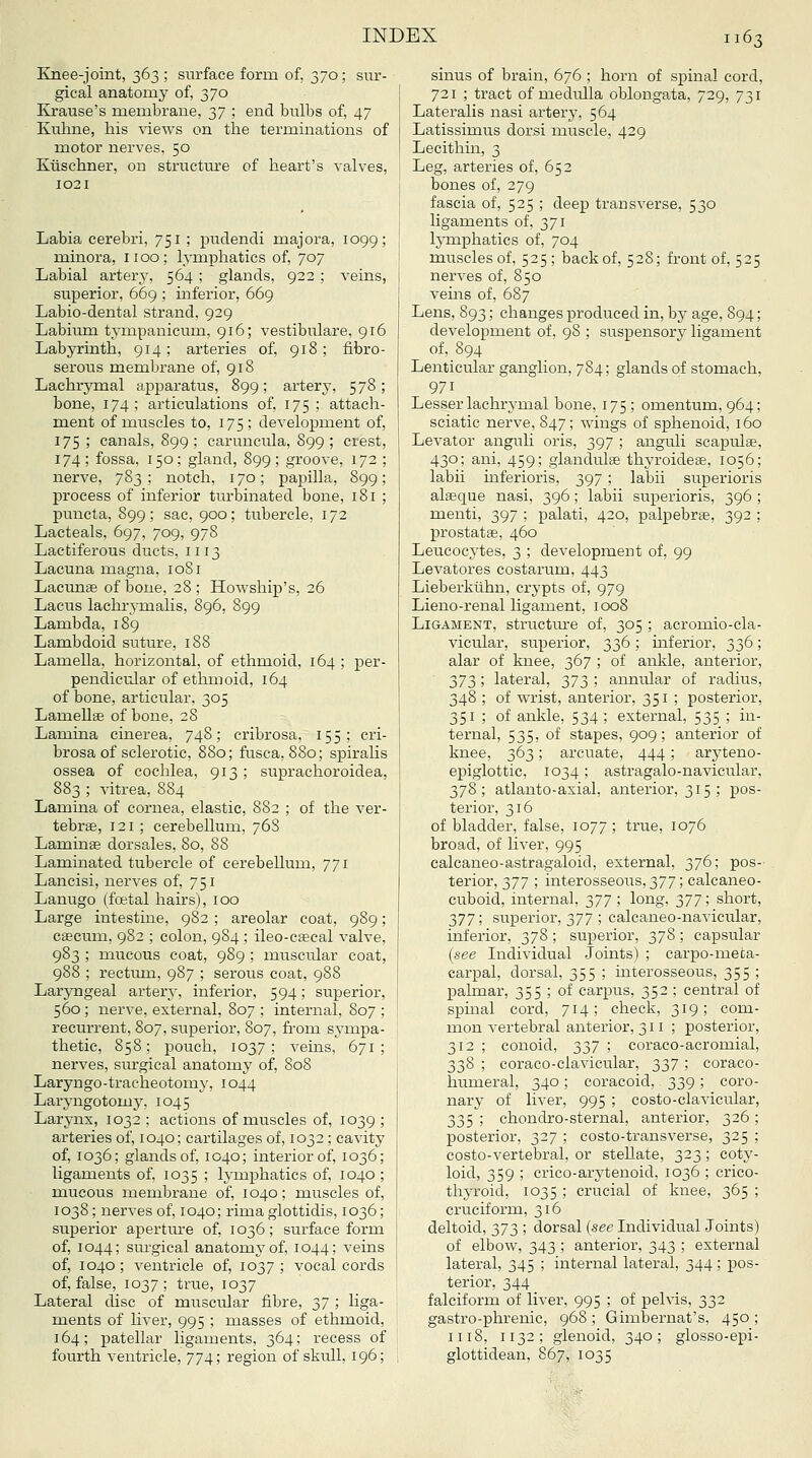 Knee-joint, 363 ; surface form of, 370; sur- gical anatomy of, 370 Krause's membrane, yj ; end bulbs of, 47 Kuline, his views on the terminations of motor nerves, 50 Kilschner, on structiu'e of heart's valves, 1021 Labia cerebri, 751 ; pudendi majora, 1099; minora, 1100; hnnphatics of, 707 Labial artery, 564 ; glands, 922 ; veins, superior, 669 ; inferior, 669 Labio-dental strand, 929 Labium tympanicum, 916; vestibulare, 916 Labyrinth, 914; arteries of, 918; fibro- serous membrane of, 918 Lachrymal apparatus, 899; artery, 578; bone, 174; articulations of, 175 ; attach- ment of muscles to, 175; development of, 175 ; canals, 899 ; caruneula, 899 ; crest, 174; fossa, 150; gland, 899; groove, 172; nerve, 783; notch, 170; papilla, 899; process of inferior turbinated bone, 181 ; puncta, 899; sac, 900; tubercle, 172 Lacteals, 697, 709, 978 Lactiferous ducts, 1113 Lacuna magna, 1081 Lacunae of bone, 28; Howship's, 26 Lacus lachrymalis, 896, 899 Lambda, 189 Lambdoid suture, 188 Lamella, horizontal, of ethmoid, 164 ; per- pendicular of ethmoid, 164 of bone, articular. 305 Lamellae of bone, 28 Lamina cinerea, 748; cribrosa, 155; cri- brosa of sclerotic, 880; fusca, 880; spiralis ossea of cochlea, 913; suprachoroidea, 883 ; vitrea, 884 Lamina of cornea, elastic, 882 ; of the ver- tebrae, 121 ; cerebellum, 76S Laminae dorsales, 80, 88 Laminated tubercle of cerebellum, 771 Laneisi, nerves of, 751 Lanugo (fcetal hairs), 100 Large intestine, 982 ; areolar coat, 989; caecum, 982 ; colon, 984 ; ileo-csecal valve, 983 ; mucous coat, 989 ; muscular coat, 988 ; rectum, 987 ; serous coat, 988 Laryngeal artery, inferior, 594; superior, 560 ; nerve, external, 807 ; internal, 807 ; recurrent, 807, superior, 807, from sympa- thetic, 858: pouch, 1037; veins, 671; nerves, siu'gical anatomy of, 808 Laryngo-traeheotomy, 1044 Laryngotomy, 1045 Larynx, 1032; actions of muscles of, 1039; arteries of, 1040; cartilages of, 1032 ; cavity of, 1036; glands of, 1040; interior of, 1036; ligaments of, 1035 ; lymphatics of, 1040 ; mucous membrane of, 1040; muscles of, 1038; nerves of, 1040; rima glottidis, 1036; superior aperture of, 1036; surface form of, 1044; sui'gical anatomy of, 1044; veins of, 1040; ventricle of, 1037; vocal cords of, false, 1037; true, 1037 Lateral disc of muscular fibre, 'i,'] ; liga- ments of liver, 995 ; masses of ethmoid, 164; patellar ligaments, 364; recess of fourth ventricle, 774; region of skull, 196; sinus of brain, 676 ; horn of sjsinal cord, 721 ; tract of medulla oblongata, 729, 731 Lateralis nasi artery, 564 Latissimus dorsi muscle, 429 Lecithin, 3 Leg, arteries of, 652 bones of, 279 fascia of, 525 ; deep transverse, 530 ligaments of, 371 lymphatics of, 704 muscles of, 525; back of, 528; front of, 525 nerves of, 850 veins of, 687 Lens, 893; changes produced in, by age, 894; development of, 98 ; suspensory ligament of, 894 Lenticular ganglion, 784; glands of stomach, 971 Lesser lachrymal bone, 175; omentum, 964; sciatic nerve, 847; wings of sphenoid, 160 Levator anguli oris, 397 ; anguli scapulae, 430; ani, 459; glandulae thyroideae, 1056; labii mferioris, 397 ; labii superioris alteque nasi, 396; labii superioris, 396 ; menti, 397 ; palati, 420, palpebras, 392 ; prostatae, 460 Leucocytes, 3 ; development of, 99 Levatores costarum, 443 Lieberklihn, crypts of, 979 Lieno-renal ligament, 1008 Ligament, structure of, 305 ; acromio-cla- vicular, superior, 336 ; mferior, 336; alar of knee, 367 ; of anlde, anterior, yjji', lateral, 373 ; annular of radius, 348 ; of wrist, anterior, 351 ; posterior, 351 ; of ankle, 534 ; external, 535 ; in- ternal, 535, of stapes, 909; anterior of knee, 363; arcuate, 444; aryteno- epiglottic, 1034; astragalo-navicular, 378; atlanto-axial, anterior, 315 ; pos- terior, 316 of bladder, false, 1077 ; true, 1076 broad, of liver, 995 calcaneo-astragaloid, external, 376; pos-' terior, 377 ; interosseous, 377; calcaneo- cuboid, internal, Jill \ long) 377! short, y]T, superior, 377 ; calcaneo-navicular, inferior, 378 ; superior, 378; capsular {see Individual Joints) ; carpo-meta- carpal, dorsal, 355 ; interosseous, 355 ! palmar, 355 ; of carpus, 352 ; central of spmal cord, 714; check, 319; com- mon vertebral anterior, 311; posterior, 312 ; conoid, 337 ; coraco-acromial, 338 ; coraco-clavicular, 337 ; coraco- humeral, 340; coracoid, 339; coro- nary of liver, 995 ; costo-clavicular, 335 ; chondro-sternal, anterior, 326 ; posterior, 327 ; costo-transverse, 325 ; costo-vertebral, or stellate, 323 ; coty- loid, 359 ; crico-arytenoid, 1036 ; crico- thyroid, 1035 ; crucial of knee, 365 ; cruciform, 316 deltoid, 373 ; dorsal {see Individual Joints) of elbow, 343 ; anterior, 343 ; external lateral, 345 ; internal lateral, 344 ; pos- terior, 344 falciform of liver, 995 ; of pelvis, 332 gastro-phrenic, 968; Gimbernat's, 450; 1118, 1132; glenoid, 340; glosso-epi- glottidean, S67, 1035