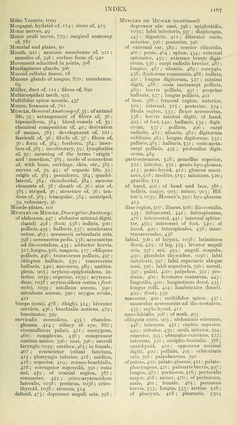 Mons Veneris, 1099 Morgagni, hydatid of, 114 ; sinus of, 419 Motor nerves, 49 Motor oculi nerve, 779 ; surgical anatomy of, 781 Motorial end plates, 50 Mouth, 921 ; mucous membrane of, 921 ; muscles of, 398 ; surface form of, 940 Movement admitted in joints, 30S Mucilaginous glands, 306 Mucoid cellular tissue, 18 Mucous glands of tongue. 870 ; membrane, 69 Mliller, duct of, 111 ; fibres of, 890 Multicuspidati teeth, 925 Multifidus spinse muscle, 437 Munxo, foramen of, 761 Muscle, General Anatomy of,2,S ', of animal life, 35 ; arrangement of fibres of, 36; bipenniform, 384; blood-vessels of, 39; chemical composition of, 40; derivation of names, 385 ; development of, loi ; fasciculi of, 36 ; fibrils of, 2>7 '■> fibres of, 36 ; form of, 384 ; fusiform, 384 ; inser- tion of, 385 ; involuntary, 39 ; lymphatics of, 39 ; meaning of the terms ' origin ' and ' insertion,' 385 ; mode of connection of, with bone, cartilage, skin, etc., 385 ; nerves of, 39, 49; of organic life, 39; origin of, 385 ; penniform, 384 ; quadri- lateral, 384 ; rhomboidal, 384 ; sarcous elements of, 38 ; sheath of, 36 ; size of, 385 ; striped, 36 ; structure of, 36 ; ten- dons of, 385 ; triangular, 384 ; unstriped, 39, voluntary, 36 Muscle-plates, loi Muscles or Mvscle,DescriptiveAnato?ny: of abdomen, 447 ; abductor minimi digiti, (lTa.nd) 498; (foot) 538; indicis, 500; poUicis, 495 ; hallucis, 537; accelerator urinas, 463 ; accessorii orbicularis oris, 398 ; accessorius pedis, 538; accessorius ad ilio-costalem, 435 ; adductor brevis, 5i7,longus, 516, magnus, 517; obliquus pollicis, 496 ; transversus pollicis, 497 ; obliqiTus hallucis, 539 ; transversus hallucis, 540 ; anconeus, 489 ; antitra- gicus, 903 ; aryteno-epiglottideus, in- ferior, 1039 ; superior, 1039 ; arytenoi- deus, 1038 ; arytenoideus rectus (foot- note), 1039 ; attollens aurem, 390; attrahens aurem, 390 ; azygos uvulae, 421 biceps (arm), 478 ; (thigh), 524; biventer cervicis, 436 ; brachialis anticus, 479; buccinator, 399 cervicalis ascendens, 435 ; chondro- glossus, 414 ; ciliary of eye, 887; circumflexus palati, 421 ; coccygeus, 460; complesus, 436 ; compressor narium minor, 396 ; nasi, 396 ; sacculi laryngis, 1039; urethr8e,465 ; in female, 467 ; constrictor isthmi faucium, 415; pharyngis inferior, 418 ; medius, 418; superior, 419; coraco-brachialis, 478 ; corrugator supercilii, 391 ; cutis ani, 459 ; of cranial region, 387; cremaster, ,452 ; crico-arytenoideus lateralis, 1038 ; posticus, 1038 ; crico- thyroid, 1038 ; crureus, 514 deltoid, 473 ; depressor anguli oris, 398; Muscles or Muscle (continued) de^jressor alse nasi, 396 ; epiglottidis, 1039; labii inferioris, 397 ; diaphragm, 443; digastric, 411; dilatator naris, anterior, 396 ; posterior, 396 of external ear, 389 ; erector clitoridis, 466 ; penis, 464 ; spinse, 434; external sphincter, 459 ; extensor brevis digit--' orum, 536 ; carpi radialis brevior, 487; longior, 487 ; ulnaris, 489 ; coccygis, 438; digitorum communis, 488; indicis, 491 ; longus digitorum, 527 ; minimi digiti, 488 ; ossis metacarpi pollicis, 489 ; brevis pollicis, 491 ; proprius hallucis, 527 ; longus pollicis, 491 of face, 386 ; femoral region, anterior, 509; internal, 515; posterior, 524; fibula region, 533 ; flexor accessorius, 538 ; brevis minimi digiti, of hand, 499 ; of foot, 540 ; hallucis, 539 ; digit- orum, 537; pollicis, 496 ; carpi radialis, 482 ; ulnaris, 482; digitorum sublimis, 483 ; longus digitorum, 532; pollicis, 485 ; hallucis, 531 ; ossis meta- carpi pollicis, 495 ; profundus digit- orum, 484 gastrocnemius, 528; gemellus superior, 522 ; inferior, 522 ; genio-hyo-glossus, 413; genio-hyoid, 412; gluteus maxi- mus, 518; medius, 519; minimus, 520 ; gracilis, 5 15 of hand, 492 ; of head and face, 386 ; helicis, major, 903; minor, 903 ; Hil- ton's, 1039; Horner's, 392; hyo-glossus, ..413 iliac region, 507; iliacus, 508; ilio-costalis, 435 ; infracostal, 442; infraspinatus, 476 ; intercostal, 441 ; internal sphinc- ter, 459; interossei of foot, 540; of hand, 499 ; interspinales, 438; inter- transversales, 438 labial, 396; of larynx, 1038; latissimus dorsi, 429 ; of leg, 525 ; levator anguli oris, 397; ani, 459; anguli scapulae, 430; glandulfe thyroidese, 1056; labii inferioris, 397 ; labii superioris alaeque nasi, 396 ; labii superioris, 396 ; menti, 397 ; palati, 420 ; palpebrs, 392 ; pro- statse, 460; levatores costarimi, 443 ; lingualis, 410; longissimus dorsi, 435 ; longus colli, 424; lumbricales (hand), 499 ; (foot), 539 . masseter, 400; multifidus spinse, 437 ; musculus accessorius ad ilio-costalem, 435 ; mylo-hyoid, 412 naso-labialis, 398 ; of neck, 403 obliquus auris, 903 ; abdominis externus, 448 ; internus, 451 ; capitis superior, 439; inferior, 439 ; oculi, inferior, 394; superior, 393; obtm-atorexternus, 522; internus, 521; occipito-frontalis, 388; omo-hyoid, 410; opponens minimi digiti, 499 ; pollicis, 495 ; orbicularis oris, 398 ; palpebrarum, 390 of palate, 420; palato-glossus, 421; palato- pharyngeus, 421; palmaris brevis, 497 ; longus, 482 ; pectineus, 516 ; pectoralis major, 468 ; minor, 470 ; of perinaeum, male, 461 ; female, 465 ; peroneus brevis, 533; longus, 533; tertius 528; of pharynx, 418; plantaris, 530;