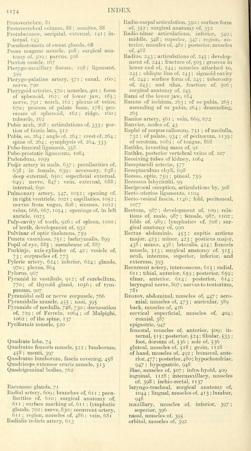 Protovertebrae, 8i Protovertebral column, 88 ; somites, 88 Protuberance, occipital, external, 141 ; in- ternal, 143 Pseudostomata of sweat glands, 68 Psoas magnus muscle, 508 ; surgical ana- tomy of, 509 ; parvus, 508 Pterion ossicle, 167 Pterygo-maxillary fissure, 198; ligament, 399 Pterygo-palatine artery, 571; canal, 160; nerve, 790 Pterygoid arteries, 570; muscles, 401 ; fossa of sphenoid, 162; of lower jaw, 185; nerve, 791 ; notch, 162 ; plexus of veins, 670; process of palate bone, 178; pro- cesses of sphenoid, 162; ridge, 160; tubercle, 162 Pubic arch, 268 ; articulations of, 333 ; por- tion of fascia lata, 512 Pubis, OS, 264 ; angle of, 264 ; crest of, 264 ; spine of, 264; symphysis of, 264, 333 Pubo-femoral ligament, 358 Pubo-prostatic ligaments, 1084 Pudendum, 1099 Pudic artery in male, 637 ; peculiarities of, 638 ; in female, 639; accessory, 638; deep external, 650 ; superficial external, ' 649; nerve, 847 ; vein, external, 688 ; internal, 690 Pulmonary artery, 547, 1052 ; opening of, in right ventricle, 1021 ; capillaries, 1052; nerves from vagus, 808; sinuses, 1022; veins, 666, 667, 1054 ; openings of, in left auricle, 1023 Pulp-cavity of tooth, 926 ; of spleen, loio; of teeth, development of, 932 Pulvinar of optic thalamus, 759 Puncta vasculosa, 751 ; lachrj-malia, 899 Pupil of ej'e, 885 ; membrane of, 887 Purkinje, axis-cylinder of, 42 ; vesicle of, 73 ; corpuscles of, 'j'jj) Pyloric artery, 624; inferior, 624; glands, 970 ; plexus, 864 Pylorus, 967 Pyramid in vestibule, 912; of cerebellum, TTo; of thyroid gland, 1056; of tj^m- panum, 907 Pyramidal cell or nerve corpuscle, 766 Pyramidalis muscle, 455 ; nasi, 395 Pj-ramids of medulla, 728, 730 ; decussation of, 729 ; of Ferrein, 1064 ; of Malpighi, 1062 ; of the spine, 137 Pyriformis muscle, 520 Quadrate lobe, 74 Quadratus femoris muscle, 522 ; lumborum, 458 ; menti, 397 Quadratus lumborum, fascia covering, 458 Quadriceps extensor cruris muscle, 513 Quadrigeminal bodies, 762 Eacemose glands, 71 Radial artery, 609; branches of, 611 ; pecu- liarities of, 610; surgical anatomy of, 611 ; surface marking of, 611 ; lymphatic glands, 702; nerve, 830; recurrent artery, 611 ; region, muscles of, 486 ; vein, 681 Eadialis indicis artery, 613 Radio-carpal articulation, 350 ; surface form of, 352 ; surgical anatomy of, 352 Radio-ulnar articulations, inferior, 349; middle, 348 ; superior, 347 ; region, an- terior, muscles of, 481 ; posterior, muscles of, 488 Radius, 243 ; articulations of, 245 ; develop- ment of, 244 ; fracture of, 505 ; grooves in lower end of, 244; muscles attached to, 245 ; oblique line of, 243 ; sigmoid cavity of, 244 ; surface form of, 245 ; tuberosity of, 243; and ulna, fracture of, 506; surgical anatomy of, 245 Rami of the lower jaw, 184 Ramus of ischium, 263 ; of os pubis, 265 ; ascending of os pubis, 264 ; descending, 265 Ranine artery, 561 ; vein, 669, 672 Ranvier, nodes of, 43 Raphe of corpus callosum, 751 ; of medulla, 732 ; of palate, 934 ; of perinaeum, 1139 ; of scrotiim, 1089; of tongue, 868 Rathke, investing mass of, 91 Rathke, posterior vertebral vems of, 107 Receiving tubes of kidney, 1064 Rece]3taculi arterise, 577 Receptaculum chyli, 698 Recess, optic, 759 ; pineal, 759 Recessus labyrinthi, 99 Reciprocal reception, articulations by, 308 Recto-uterine ligaments, 1104 Recto-vesical fascia, 1146; fold, peritoneal, 1077 Rectum, 987; development of, 109; rela- tions of, male, 987; female, 987, 1102; folds of, 989 ; lymphatics of, 708 ; sur- gical anatomy of, 990 Rectus abdominis, 453 ; capitis anticus major, 423 ; minor, 423 ; posticus major, 438; minor, 4381 lateralis, 424 ; femoris muscle, 513; surgical anatomy of, 515; oculi, internus, superior, inferior, and externus, 393 Recurrent artery, interosseous, 615 ; radial, 611 ; tibial, anterior, 659 ; posterior, 659; ulnar, anterior, 614; posterior, 614; laryngeal nerve, 807; nerves to tentorium, 781 Region, abdominal, muscles of, 447 ; acro- mial, muscles of, 473 ; auricular, 389 back, muscles of, 426 cervical superficial, muscles of, 404; cranial, 387 epigastric, 947 femoral, muscles of, anterior, 509; in- ternal, 515 ; posterior, 524; fibular, 533 ; foot, dorsum of, 536 ; sole of, 536 gluteal, muscles of, 518 ; groin, 1128 of hand, muscles of, 492 ; humeral, ante- rior, 477; posterior, 480; hypochondriac, 947 ; hj'pogastric, 948 iliac, muscles of, 507 ; infra-hyoid, 409 inguinal, 1128; intermaxillary, muscles of, 398; ischio-rectal, 1137 laryngo-tracheal, surgical anatomy of, 1044 ; lingual, muscles of, 413 ; lumbar, 948 maxiUary, muscles of, inferior, 397 ; superior, 396 nasal, muscles of, 395 orbital, muscles of, 392