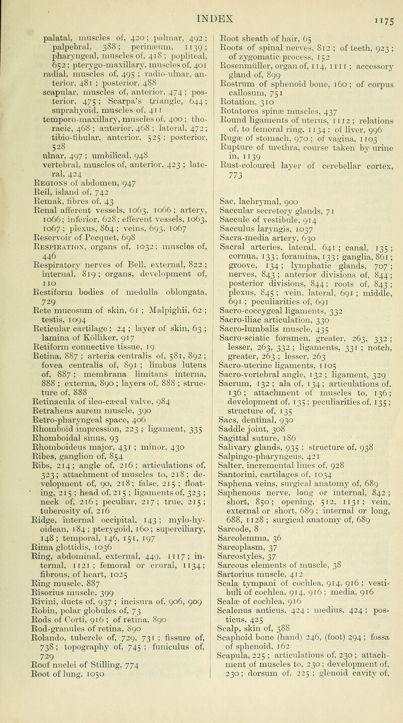 palatal, muscles of, 420; palmar, 492 ; palpebral, 388; perinteum, 1139; pharjmgeal, muscles of, 418; pojjliteal, 652; pterygo-maxillary, muscles of, 401 radial, muscles of, 495 ; radio-ulnar, an- terior, 481 ; posterior, 488 scapular, muscles of, anterior. 474; pos- terior, 475 ; Scarpa's txiangle, 644; suprahyoid, muscles of, 411 temporo-masillary, muscles of, 400 ; tho- racic, 468 ; anterior, 468 ; lateral, 472; tibio-fibular, anterior, 525 ; posterior, 528 ulnar, 497 ; umbilical, 948 vertebral, muscles of, anterior, 423 ; late- ral, 424 Eegions of abdomen, 947 Eeil, island of, 742 Kemak, fibres of, 43 Eenal afferent vessels, 1063, 1066; artery, 1066; inferior, 628; efferent vessels, 1063, 1067 ; plexus, 864 ; veins, 693, 1067 Eeservoir of Pecquet, 698 Eespieation, organs of, 1032; muscles of, 446 Eespiratory nerves of Bell, external, 822 internal, 819; organs, development of no Eestiform bodies of medulla oblongata 729 Eete miicosiim of skin, 61 ; Malpighii, 62 testis, 1094 Eeticular cartilage; 24 ; layer of skin, 63 lamina of Kolliker, 917 Eetiform connective tissue, 19 Eetina, 887 ; arteria centralis of, 581, 892 fovea centralis of, 891 ; limbus luteus of, 887 ; membrana limitans interna 888 ; externa, 890; layers of, 888 ; struc ture of, 888 Eetinacula of ileo-CEecal valve, 984 Eetrahens aurem muscle, 390 Eetro-pharyngeal space, 406 Ehomboid impression, 223 ; ligament, 335 Ehomboidal sinus, 93 Ehomboideus major, 431 ; minor, 430 Eibes, ganglion of, 854 Eibs, 214; angle of, 216; articulations of, 323; attachment of muscles to, 218; de- A^elopment of, 90, 218; false, 215 ; float- ' ing, 215 ; head of, 215 ; ligaments of, 323 ; neck of, 216; peculiar, 217; true, 215; tuberosity of, 216 Eidge, internal occipital, 143 ; mylo-hy- oidean, 184 ; pterygoid, 160 ; superciliary, 148; temporal, 146, 151, 197 Eima glottidis, 1036 Eing, abdominal, external, 449, 1117; in- ternal, 1121; femoral or crnral, 1134; fibrous, of heart, 1025 Eing muscle, 887 Eisorius muscle, 399 Eivini, ducts of, 937 ; incisura of, 906, 909 Eobin, polar globules of, 73 Eods of Corti, 916 ; of retina, 890 Eod-granules of retina, 890 Eolando, tubercle of, 729, 731 ; fissure of, 738; topography of, 745 ; funiculus of, 729 Eoof nuclei of Stilling, 774 Eoot of lung, 1050 Eoot shea,th of hair, 65 Eoots of spinal nerves, 812 ; of teeth, 923 ; ofzygomatic process, 152 Eosenmiiller, organ of, 114, 1111 ; accessory gland of, 899 Eostrum of sphenoid bone, 160 ; of corpus callosum, 751 Eotation, 310 Eotatores spinas muscles, 437 Eound ligaments of uterus, 1112; relations of, to femoral ring, 1134; of liver, 996 Eugae of stomach, 970 ; of vagina, 1103 Eupture of urethra, course taken by urine in, 1139 Eust-coloured layer of cerebellar cortex, 773 Sac, lachrymal, 900 Saccular secretorj^ glands, 71 Saccule of vestibule, 914 Sacculus laryngis, 1037 Sacra-media artei-y, 630 Sacral arteries, lateral, 641 ; canal, 135 cornua, 133; foramina, 133; ganglia, 861 groove, 134; lymphatic glands, 707 nerves, 843 ; anterior divisions of, 844 posterior divisions, 844; roots of, 843 ; plexus, 845 ; vein, lateral, 691 ; middle, 691 ; peculiarities of, 691 Sacro-coccygeal ligaments, 332 Sacro-iliac articulation, 330 Sacro-lumbalis muscle, 435 Sacro-sciatic foramen, greater, 263, 332 ; lesser, 263, 332 ; ligaments, 331 ; notch, greater, 263 ; lesser, 263 Sacro-uterine ligaments, 1105 Sacro-vertebral angle, 132 ; ligament, 329 Sacrum, 132; ala of, 134; articulations of, 136; attachment of muscles to, 136; development of, 135 ; peculiarities of, 135 ; structure of, 135 Sacs, dentinal, 930 Saddle joint, 308 Sagittal suture, 186 Salivary glands, 935 ; structure of, 938 Salpingo-pharyngeus, 421 Salter, incremental lines of, 928 Santorini, cartilages of, 1034 Saphena veins, surgical anatomy of, 689 Saphenous nerve, long or internal, 842 ; short, 850; opening, 512, 1131; vein, external or short, 689 ; internal or long, 688, 1128 ; surgical anatomy of, 689 Sarcode, 8 Sarcolemma, 36 Sarcoplasm, 37 Sarcostyles, 37 Sarcous elements of muscle, 38 Sartorius muscle, 412 Scala tympani of cochlea, 914, 916 ; vesti- buli of cochlea, 914, 916 ; media, 916 Scalse of cochlea, 916 Scalenus anticus, 424 ; medius, 424 ; pos- ticus, 425 Scalp, skin of, 388 Scaphoid bone (hand) 246, (foot) 394 ; fossa of sphenoid, 162 Scapula, 225 ; articulations of, 230 ; attach- ment of muscles to, 230 ; development of, 230; dorsum of. 225 ; glenoid cavity of,