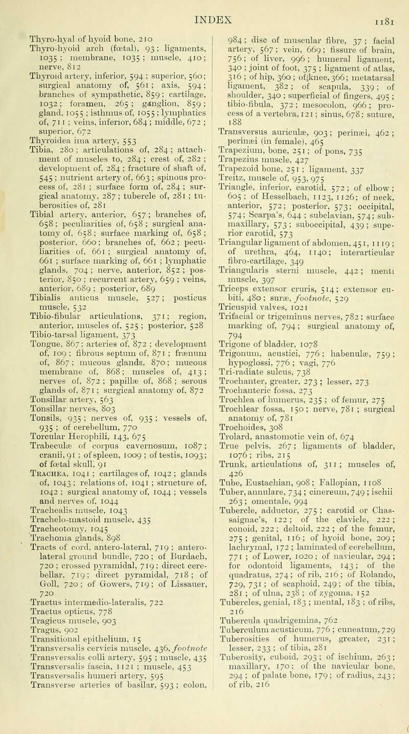 ThjTO-hj'al of hyoid bone, 210 Thyro-liyoid arcli (fcetal), 93; ligaments, 1035; membrane, 1035; muscle, 410; nerve, 812 Thyroid artery, inferior, 594 ; superior, 560; surgical anatomy of, 561; axis, 594; branches of sympathetic, 859; cartilage, 1032; foramen, 265 ; gdnglion, 859 ; gland, 1055 ; isthmus of, 1055 ; lymphatics of, 711; veins, inferior, 684 ; middle, 672 ; superior, 672 Thyroidea ima artery, 553 Tibia, 280; articulations of, 284; attach- ment of muscles to, 284 ; crest of, 282 ; development of, 284 ; fracture of shaft of, 545 ; nutrient artery of, 663 ; spinous pro- cess of, 281 ; surface form of, 284 ; sur- gical anatomy, 287 ; tubercle of, 281 ; tu- berosities of, 281 Tibial artery, anterior, 657; branches of, 658; peculiarities of, 658 ; surgical ana- tomy of, 658; surface marking of, 658; posterior, 660; branches of, 662 ; pecu- liarities of, 661 ; siu'gical anatomy of, 661 ; surface marking of, 661 ; lymphatic glands, 704; nerve, anterior, 852; pos- terior, 850 ; recurrent artery, 659 ; veins, anterior, 689 ; posterior, 689 Tibialis anticus muscle, 527; posticus muscle, 532 Tibio-fibular articulations, 371; region, anterior, muscles of, 525 ; posterior, 528 Tibio-tarsal ligament, 2>73 Tongue, 867; arteries of, 872 ; development of, 109 ; fibrous septum of, 871 ; frsenum of, 867; mucous glands, 870; mucous membrane of, 868; muscles of, 413; nerves of, 872 ; papilla of, 868 ; serous glands of, 871; surgical anatomy of, 872 Tonsillar artery, 563 Tonsillar nerves, 803 Tonsils, 935 ; nerves of, 935 ; vessels of, 935 ; of cerebellum, 770 Torcular Herophili, 143, 675 Trabeculae of corpus cavernosum, 1087; cranii,9i ; of spleen, 1009 ; of testis, 1093; of foetal skuUi 91 Trachea, 1041 ; cartilages of, 1042; glands of, 1043; relations of, 1041 ; structure of, 1042 ; surgical anatomy of, 1044 ; vessels and nerves of, 1044 Trachealis nuiscle, 1043 Trachelo-mastoid muscle, 435 Tracheotomy, 1045 Trachoma glands, 898 Tracts of cord, anter'o-lateral, 719 ; antero- lateral ground bundle, 720 ; of Burdach, 720 ; crossed pyramidal, 719 ; direct cere- bellar, 719; direct pyramidal, 718; of GoU, 720; of Gowers, 719; of Lissauer, 720 Tractus intermedio-lateralis, 722 Tractus opticus, 778 Tragicus muscle, 903 Tragus, 902 Transitional epithelium, 15 Transversalis cervicis muscle, 4;^6, footnote Transversalis colli artery, 595 ; muscle, 435 Transversalis fascia, 1121 ; muscle, 453 Transversalis humeri arterj-, 595 Transverse arteries of basilar, 593 ; colon, 984; disc of muscular fibre, 37 ; facial artery, 567; vein, 669; fissure of brain, 756; of liver, 996; humeral ligament, 340 ; joint of foot, 375 ; hgament of atlas, 316 ; of hip, 360 ; of|lmee,366; metatarsal ligament, 382 ; of scapula, 339; of shoulder, 340 ; superficial of fingers, 495 ; tibio-fibula, 372; mesocolon, 966; pro- cess of a vertebra, 121; sinus, 678; suture, 188 Transversus auriculae, 903 ; perina;i, 462 ; perinaei (in female), 465 Trapezimir, bone, 251; of pons, 735 Trapezius muscle, 427 Trapezoid bone, 251 ; ligament, 337 Treitz, muscle of, 953, 975 Triangle, inferior, carotid, 572; of elbow; 605; of Hesselbach, 1123,1126; of neck, anterior, 572; posterior, 573; occipital, 574; Scarpa's, 644 ; subclavian, 574; sub- masillary, 573 ; suboccipital, 439 ; supe- rior carotid, 573 Triangular ligament of abdomen, 451, 1119 ; of urethra, 464, 1140; interarticular fibro-cartilage, 349 Triangularis sterni muscle, 442 ; menti muscle, 397 Triceps extensor cruris, 514; extensor cu- biti, 480; surse, footnote, 529 Tricuspid valves, 1021 Trifacial or trigeminus nerves, 782 ; surface marking of, 794 ; surgical anatomy of, 794 Trigone of bladder, 1078 Trigonum, acustici, 776; habenulse, 759 ; hypoglossi, 776 ; vagi, 776 Tri-radiate sulcus, 738 Trochanter, greater, 273 ; lesser, 273 Trochanteric fossa, 273 Trochlea of humerus, 235 ; of femur, 275 Trochlear fossa, 150; nerve, 781 ; surgical anatomy of, 781 Trochoides, 308 Trolard, anastomotic vein of, 674 True ]Delvis, 267; ligaments of bladder, 1076 ; ribs, 215 Trunk, articulations of, 311; muscles of, 426 Tube, Eustachian, 908; Fallopian, 1108 Tuber, annulare, 734 ; cinereum, 749 ; ischii 263; omentale, 994 Tubercle, adductor, 275 ; carotid or Chas- saignac's, 122 ; of the clavicle, 222 ; conoid, 222 ; deltoid, 222 ; of the femur, 275; genital, 116; of hyoid bone, 209; lachrymal, 172; laminated of cerebelhun, 771 ; of Lower, 1020; of navicular, 294; for odontoid ligaments, 143 ; of the quadratus, 274; of rib, 216; of Rolando, 729, 731; of scaphoid, 249; of the tibia, 281 ; of ulna, 238 ; of zj'goma, 152 Tubercles, genial, 183 ; mental, 183 ; of ribs, 216 Tubercula quadrigemina, 762 Tuberculum acusticum, 776 ; cuneatum, 729 Tuberosities of humerus, greater, 231 ; lesser, 233 ; of tibia, 281 Tuberosity, cuboid, 293 ; of ischium, 263 ; maxillary, 170; of the navicular bone, 294 ; of palate bone, 179 ; of radius, 243 ; of rib, 216