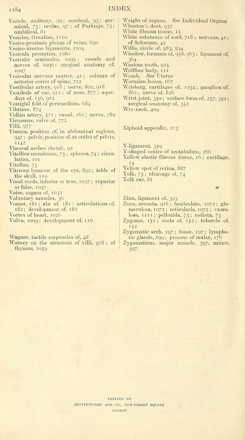 Vesicle, auditory, 99; cerebral, 93; ger- minal, 'j'^ ; ocular, 97 ; of Purkinje, 73 ; umbilical, 81 Vesicles, Graafian, mo Vesico-prostatic plexus of veins, 690 Vesico-iiterine ligaments, 1104 Vesicula prostatica, 1080 Vesiculse seminales, 1095 ; vessels and nerves of, 1096; surgical anatomy of, 1097 Vesicular nervous matter, 41 ; column of anterior cornu of spine, 722 Vestibular artery, 918 ; nerve, 802, 918 Vestibule of ear, 911 ; of nose, 877 ; aque- duct of, 156, 912 Vestigial fold of pericardium, 684 Vibrissse, 874 Vidian artery, 571 ; canal, 161 ; nerve, 789 Vieussens, valve of, 772 Villi, 977 Viscera, position of, in abdominal regions, 947 ; pelvic, position of, at outlet of pelvis, 1142 Visceral arches (foetal), 92 Vitelline membrane, 73 ; spheres, 74 ; circu- lation, 101 Vitellus, 73 Vitreous humour of the eye, 892 ; table of the skull, 119 Vocal cords, inferior or true, 1037 ; superior or false, 1037 Voice, organs of, 1032 Voluntary muscles, 36 Vomer, 181 ; alae of, 181 ; articulations of, 182; development of, 182 Vortex of heart, 1026 Vulva, 1099; development of, 116 Wagner, tactile corpuscles of, 48 Watney on the structure of villi, 978 thymus, 1059 of Weight of organs. See Individual Organs Wharton's duct, 937 White fibrous tissue, 15 White substance of cord, 718 ; nervous, 41 ; of Schwann, 42 Willis, circle of, 583, 594 Winslow, foramen of, 958, 963 ; ligament of, 364 Wisdom tooth, 925 Wolffian body, in Womb. See Uterus Wormian bones, 167 Wrisberg, cartilages of, 1034; ganglion of, 862 ; nerve of, 826 Wrist-joint, 350; surface form of, 257, 352 ; surgical anatomy of, 352 Wry-neck, 409 Xiphoid appendix, 213 Y-hgament, 359 Y-shaped centre of acetabulum, 266 Yellow elastic fibrous tissue, 16 ; cartilage, 24 Yellow spot of retina, 887 Yolk, 73 ; cleavage of, 74 Yolk sac, 8r Zinn, ligament of, 393 Zona, arcuata, 916 ; fasciculata, 1072; glo- merulosa, 1072 ; reticularis, 1072 ; vascu- losa, nil; pellucida, 73 ; radiata, 73 Zygoma, 151; roots of, 152; tubercle of, 152 Zygomatic arch, 197; fossae, 197; lympha- tic glands, 699; process of malar, 176 Zygomaticus, major muscle, 397, minor, 397 PRIXTED BY SPOTTISWOODE AND CO., XEW-STREET SQUARE LONDON