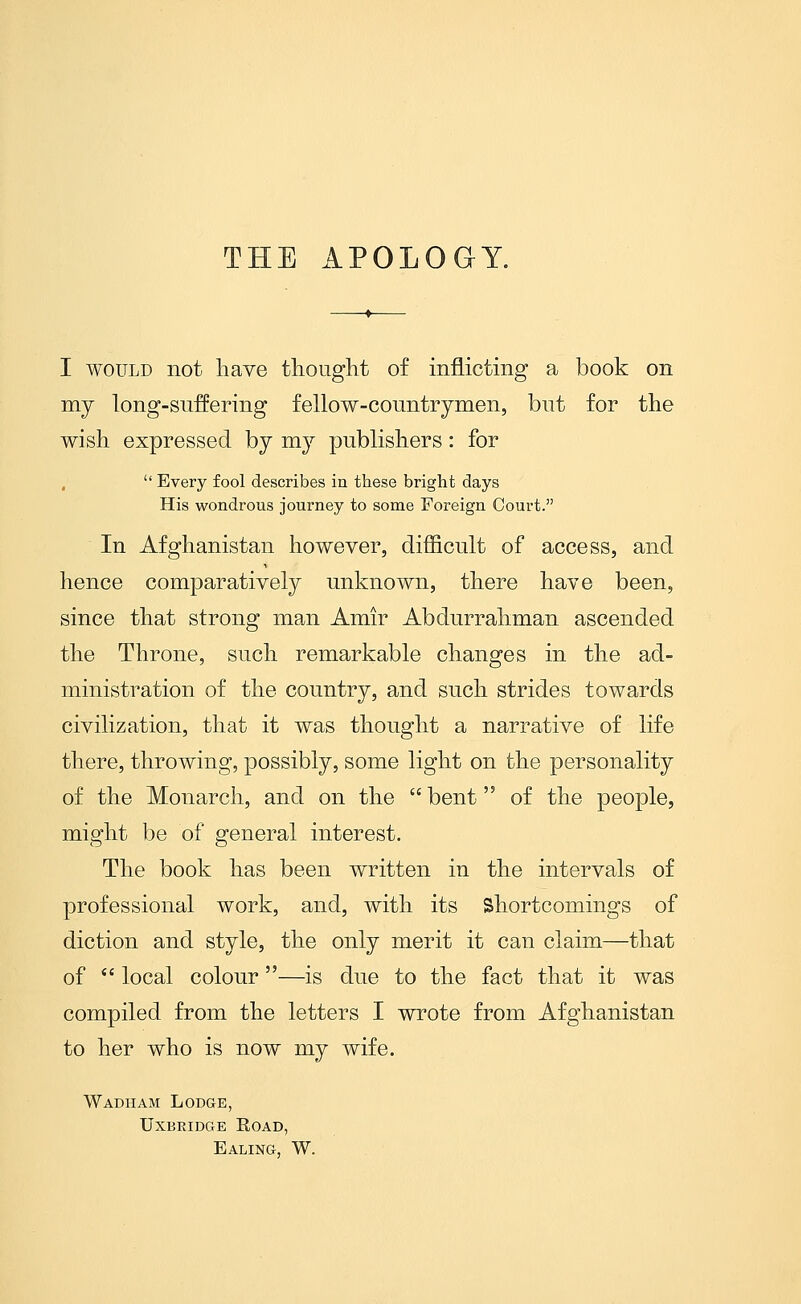 THE APOLOGY. I WOULD not liave thought of inflicting a book on my long-suffering fellow-countrymen, but for the wish expressed by my publishers: for  Every fool describes in these bright days His wondrous journey to some Foreign Court. In Afghanistan however, difficult of access, and hence comparatively unknown, there have been, since that strong man Amir Abdurrahman ascended the Throne, such remarkable changes in the ad- ministration of the country, and such strides towards civilization, that it was thought a narrative of life there, throwing, possibly, some light on the personality of the Monarch, and on the  bent of the people, might be of general interest. The book has been written in the intervals of professional work, and, with its Shortcomings of diction and style, the only merit it can claim—that of  local colour—is due to the fact that it was compiled from the letters I wrote from Afghanistan to her who is now my wife. Wadham Lodge, UxBEiDGE Road, Ealing, W.