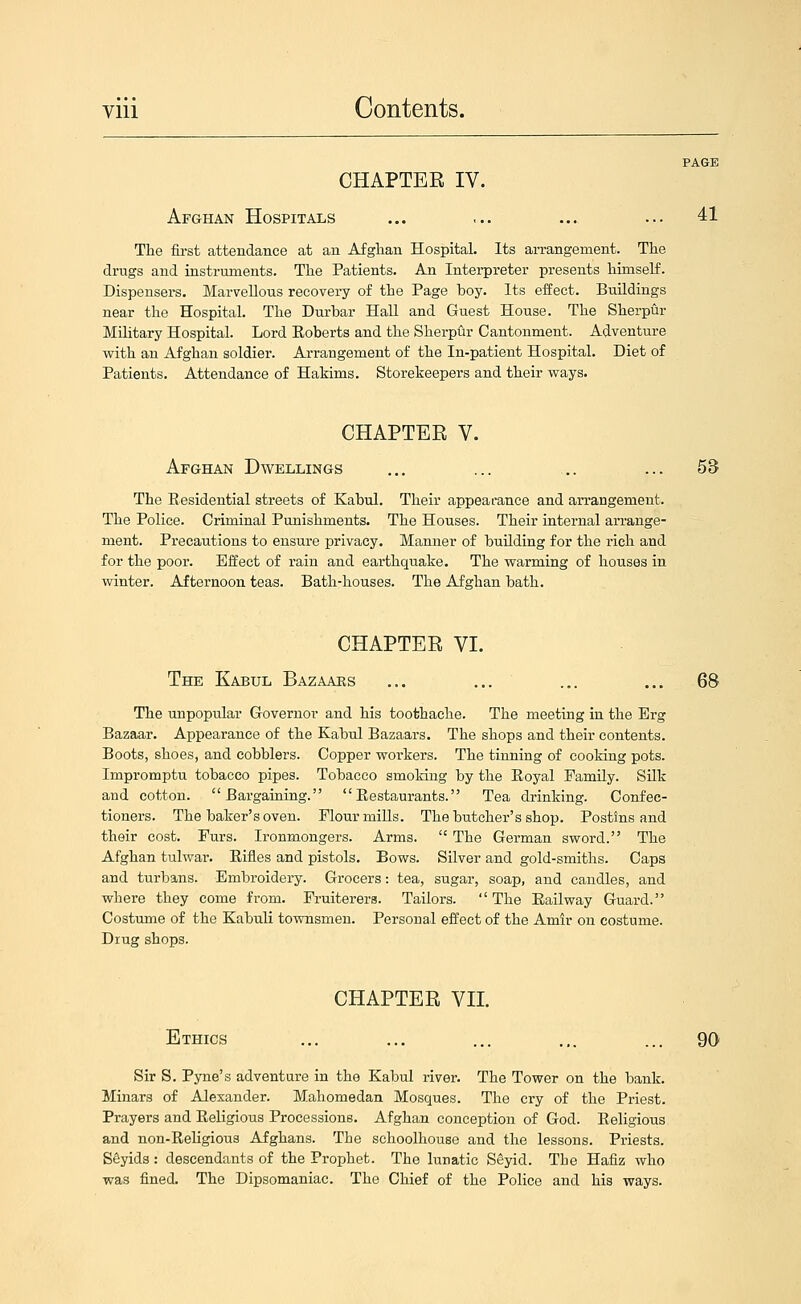 PAGE CHAPTEE IV. Afghan Hospitals ... ... ... ... 41 The fii-st attendance at an Afghan Hospital. Its arrangement. The drugs and instruments. The Patients. An Intei-preter presents himself. Dispensers. Marvellous recovei-y of the Page boy. Its effect. Buildings near the Hospital. The Durbar Hall and Guest House. The Sherpur Military Hospital. Lord Eoberts and the Sherpur Cantonment. Adventure with an Afghan soldier. Arrangement of the In-patient Hospital. Diet of Patients. Attendance of Hakims. Storekeepers and their ways. CHAPTER V. Afghan Dwellings ... ... ... ... 53 The Residential streets of Kabul. Their appearance and arrangement. The Police. Criminal Punishments. The Houses. Their internal an-ange- ment. Precautions to ensure privacy. Manner of building for the rich and for the poor. Effect of rain and earthquake. The warming of houses in winter. Afternoon teas. Bath-houses. The Afghan bath. CHAPTER VI. The Kabul Bazaars ... ... ... ... 68 The unpopular G-overnor and his toothache. The meeting in the Erg Bazaar. Appearance of the Kabul Bazaars. The shops and their contents. Boots, shoes, and cobblers. Copper workers. The tinning of cooking pots. Impromptu tobacco pipes. Tobacco smoking by the Royal Family. Silk and cotton. Bargaining. Restaurants. Tea drinking. Confec- tioners. The baker's oven. Flour mills. The butcher's shop. Postins and their cost. Furs. Ironmongers. Arms.  The German sword. The Afghan tulwar. Rifles and pistols. Bows. Silver and gold-smiths. Caps and turbans. Embroidery. Grocers: tea, sugar, soap, and candles, and where they come from. Fruiterers. Tailors.  The Railway Guard. Costume of the Kabuli townsmen. Personal effect of the Amir on costume. Drug shops. CHAPTER VII. Ethics ... ... ... ... ... 90 Sir S. Pyne's adventure in the Kabul river. The Tower on the bank. Minars of Alexander. Mahomedan Mosques. The cry of the Priest. Prayers and Religious Processions. Afghan conception of God. Religious and non-Religious Afghans. The schoolhouse and the lessons. Priests. SSyids : descendants of the Prophet. The lunatic Seyid. The Hafiz who was fined. The Dipsomaniac. The Chief of the Police and his ways.