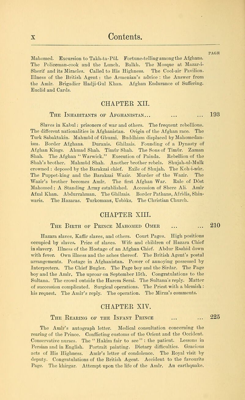 PAGE Mahomed. Excursion to Takh-ta-Pul. Fortune-telling among tlie Afghans. The Policeman-cook and the Lunch. Balkh. The Mosque at Mazar-i- Sherif and its Miracles. Called to His Highness. The Cool-air Pavilion. Illness of the British Agent: the Armenian's advice : the Answer from the Amir. Brigadier Hadji-Gul Khan. Afghan Endurance of Suffering. Euclid and Cards. CHAPTEE XII. The Inhabitants of Afghanistan... ... ... 193 Slaves in Kabul: prisoners of war and others. The frequent rebellions. The different nationalities in Afghanistan. Origin of the Afghan race. The Turk Sabaktakin. Mahmud of Ghuzni. Buddhism displaced by Mahomedan- ism. Border Afghans. Duranis. Ghilzais. Pounding of a Dynasty of Afghan Kings. Ahmad Shah. Timur Shah. The Sons of Timur. Zaman Shah. The Afghan  Warwick. Execution of Painda. Eebellion of the Shah's brother. Mahmud Shah. Another brother rebels. Shujah-ul-Mulk crowned : deposed by the Barakzai chief. Exile of Shujah. The Koh-i-nur. The Puppet-king and the Barakzai Wazir. Murder of the Wazir. The Wazir's brother becomes Amir. The first Afghan War. Rule of Dost Mahomed: A Standing Army established. Accession of Shere Ali. Amir Afzal Khan. Abdurrahman. The Ghilzais. Border Pathans, Afridis, Shin- waris. The Hazaras. Turkomans, Usbaks, The Christian Church. CHAPTER XIII. The Bieth of Prince Mahomed Omee ... ... 210 Hazara slaves, Kaffir slaves, and others. Court Pages. High positions occupied by slaves. Price of slaves. Wife and children of Hazara Chief in slavery. Illness of the Hostage of an Afghan Chief. Abdur Ra.shid down with fever. Own iUness and the aches thereof. The British Agent's postal arrangements. Postage in Afghanistan. Power of annoying possessed by Interpreters. The Chief Bugler. The Page boy and the Sirdar. The Page boy and the Amir. The uproar on September 15th. Congratulations to the Sultana. The crowd outside the Harem Serai. The Sultana's reply. Matter of succession complicated. Surgical operations. The Priest with a blemish : his request. The Amir's reply. The operation. The Mirza's comments. CHAPTER XIV. The Reaeing of the Infant Peince ... ... 225 The Amir's autograph letter. Medical consultation concerning the rearing of the Prince. Conflicting customs of the Orient and the Occident. Consei-vative nurses. The  Hakim fair to see : the patient. Lessons in Persian and in English. Portrait painting. Dietary difficulties. Gracious acts of His Highness. Amir's letter of condolence. The Eoyal visit by deputy. Congratulations of the British Agent. Accident to the favourite Page. The khirgar. Attempt upon the life of the Amir. An earthquake.