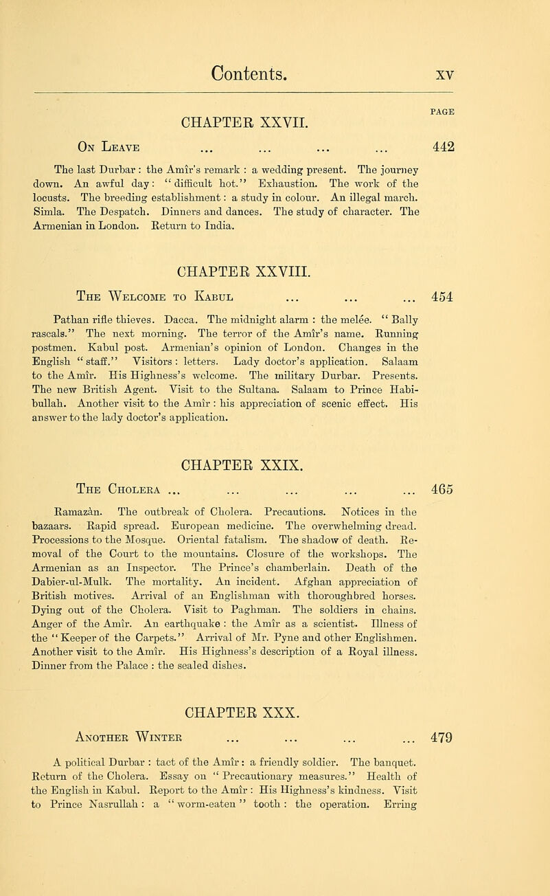 PAGE CHAPTER XXVII. On Leave ... ... ... ... 442 The last Durbar : the Amir's remark : a wedding present. The journey down. An awful day: difficult hot. Exhaustion. The work of the locusts. The breeding establishment: a study in colour. An illegal march. Simla. The Despatch. Dinners and dances. The study of character. The Armenian in London. Return to India. CHAPTER XXVIII. The Welcome to Kabul ... ... ... 454 Pathan rifle thieves. Dacca. The midnight alarm : the melee. Bally rascals. The nest morning. The terror of the Amir's name. Running postmen. Kabul post. Armenian's opinion of London. Changes in the English staff. Visitors: letters. Lady doctor's application. Salaam to the Amir. His Highness's welcome. The military Durbar. Presents. The new British Agent. Visit to the Sultana. Salaam to Prince Habi- bullah. Another visit to the Amir : his appreciation of scenic effect. His answer to the lady doctor's application. CHAPTER XXIX. The Cholera ... ... ... ... ... 465 Ramazin. The outbreak of Cholera. Precautions. Notices in the bazaars. Rapid spread. European medicine. The overwhelming dread. Processions to the Mosque. Oriental fatalism. The shadow of death. Re- moval of the Court to the mountains. Closure of the workshops. The Armenian as an Inspector. The Prince's chamberlain. Death of the Dabier-ul-Mulk. The mortality. An incident. Afghan appreciation of British motives. Arrival of an Englishman with thoroughbred horses. Dying out of the Cholera. Visit to Paghman. The soldiers in chains. Anger of the Amir. An earthquake : the Amir as a scientist. Illness of the Keeper of the Carpets. Arrival of Mr. Pyne and other Englishmen. Another visit to the Amir. His Highness's description of a Royal illness. Dinner from the Palace : the sealed dishes. CHAPTER XXX. Another Winter ... ... ... ... 479 A political Durbar : tact of the Amir: a friendly soldier. The banquet. Return of the Cholera. Essay on ''Precautionary measures. Health of the English in Kabul. Report to the Amir : His Highness's kindness. Visit to Prince NasruUah: a worm-eaten tooth: the operation. Erring