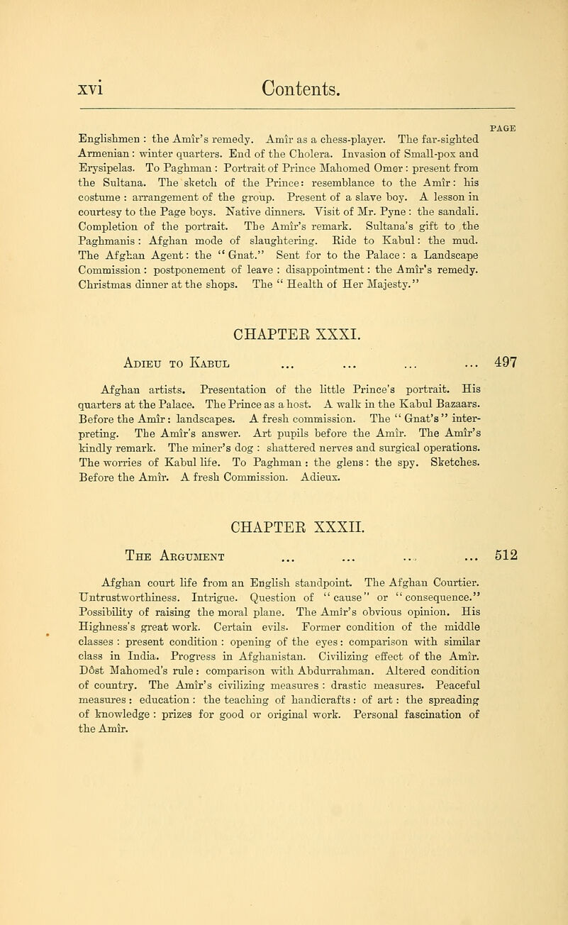 PAGE Engliskmeu : the Amir's remedy. Amir as a chess-player. The far-sighted Armenian : winter quarters. End of the Cholera. Invasion of Small-pox and Erysipelas. To Paghman : Portrait of Prince Mahomed Omer : present from the Sultana. The sketch of the Prince: resemblance to the Amir: his costume : arrangement of the group. Present of a slave boy. A lesson in courtesy to the Page boys. Native dinners. Visit of Mr. Pyne : the sandali. Completion of the portrait. The Amir's remark. Sultana's gift to the Paghmanis : Afghan mode of slaughtering. Ride to Kabul: the mud. The Afghan Agent: the  Gnat. Sent for to the Palace: a Landscape Commission: postponement of leave; disappoiatment: the j^mir's remedy. Christmas dinner at the shops. The  Health of Her Majesty. CHAPTEE XXXI. Adieu to Kabul ... ... ... ... 497 Afghan artists. Presentation of the little Prince's portrait. His quarters at the Palace. The Prince as a host. A walk in the Kabul Bazaars. Before the Amir: landscapes. A fresh commission. The  Gnat's  inter- preting. The Amir's answer. Art pupils before the Amir. The Amir's kindly remark. The miner's dog : shattered nerves and surgical operations. The worries of Kabul life. To Paghman : the glens: the spy. Sketches. Before the Amir. A fresh Commission. Adieux. CHAPTEE XXXII. The Aegusient ... ... ... ... 512 Afghan court life from an English standpoint. The Afghan Courtier. Untrustworthiness. Intrigue. Question of cause or consequence. Possibility of raising the moral plane. The Amir's obvious opinion. His Highness's .great work. Certain evils. Former condition of the middle classes : present condition : opening of the eyes: comparison with similar class in India. Progress in Afghanistan. Civilizing effect of the Amir. D6st Mahomed's rule : comparison with Abdurrahman. Altered condition of country. The Amir's civilizing measures : drastic measures. Peaceful measures : education: the teaching of handicrafts : of art: the spreading of knowledge : prizes for good or original work. Personal fascination of the Amir.