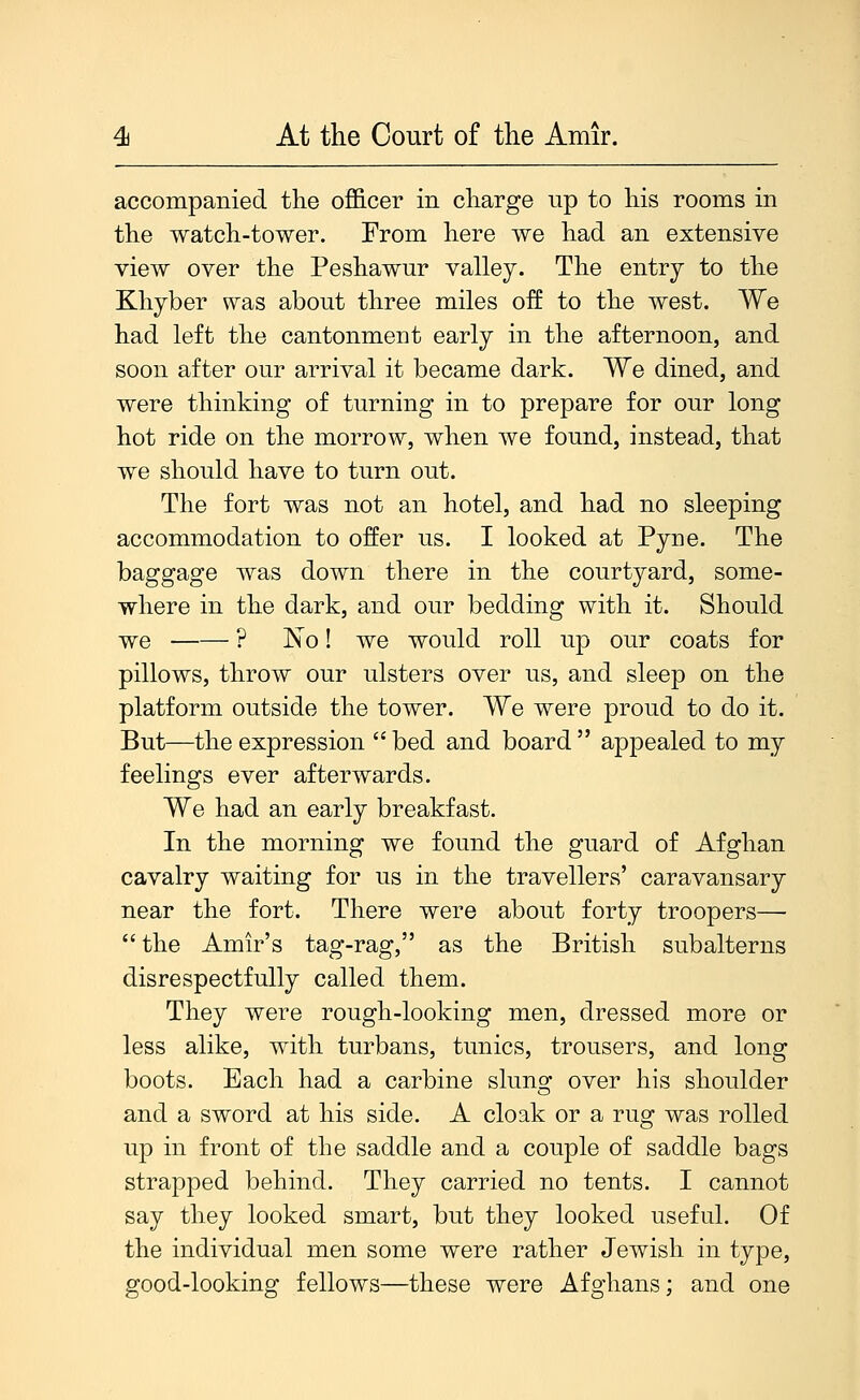 accompanied the officer in charge up to his rooms in the watch-tower. From here we had an extensive view over the Peshawur valley. The entry to the Khyber was about three miles off to the west. We had left the cantonment early in the afternoon, and soon after our arrival it became dark. We dined, and were thinking of turning in to prepare for our long hot ride on the morrow, when we found, instead, that we should have to turn out. The fort was not an hotel, and had no sleeping accommodation to offer us. I looked at Pyue. The baggage was down there in the courtyard, some- where in the dark, and our bedding with it. Should we ? Xo! we would roll up our coats for pillows, throw our ulsters over us, and sleep on the platform outside the tower. We were proud to do it. But—the expression  bed and board  appealed to my feelings ever afterwards. We had an early breakfast. In the morning we found the guard of Afghan cavalry waiting for us in the travellers' caravansary near the fort. There were about forty troopers—  the Amir's tag-rag, as the British subalterns disrespectfully called them. They were rough-looking men, dressed more or less alike, with turbans, tunics, trousers, and long boots. Each had a carbine sluno: over his shoulder and a sword at his side. A cloak or a rug was rolled up in front of the saddle and a couple of saddle bags strapped behind. They carried no tents. I cannot say they looked smart, but they looked useful. Of the individual men some were rather Jewish in type, good-looking fellows—these were Afghans; and one