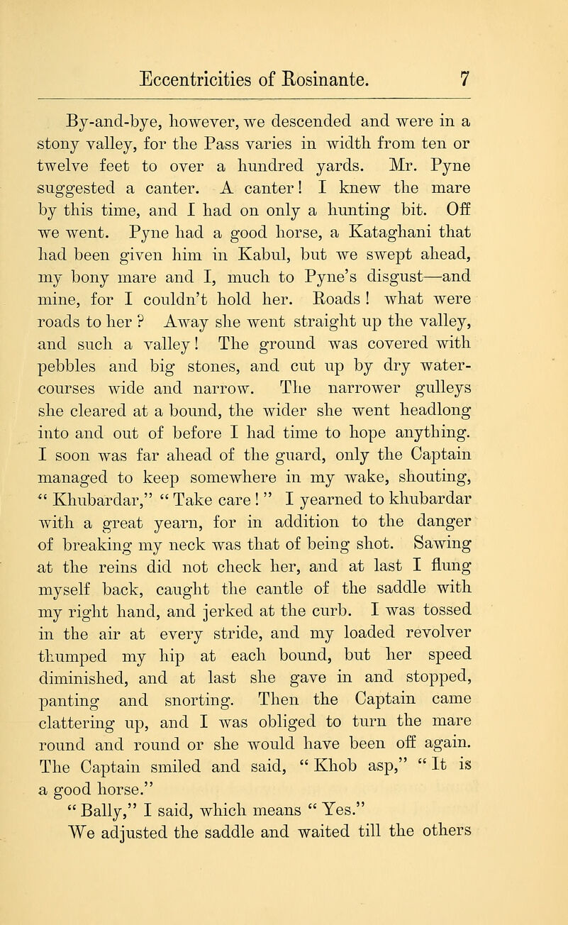 Eccentricities of Eosinante. By-and-bye, liowever, we descended and were in a stony valley, for tlie Pass varies in width from ten or twelve feet to over a hundred yards. Mr. Pyne suggested a canter. A canter! I knew the mare by this time, and I had on only a hunting bit. Off we went. Pyne had a good horse, a Kataghani that had been given him in Kabul, but we swept ahead, my bony mare and I, much to Pyne's disgust—and mine, for I couldn't hold her. Eoads ! what were roads to her ? Away she went straight up the valley, and such a valley! The ground was covered with pebbles and big stones, and cut up by dry water- courses wide and narrow. The narrower guUeys she cleared at a bound, the wider she went headlong into and out of before I had time to hope anything. I soon was far ahead of the guard, only the Captain managed to keep somewhere in my wake, shouting, ^' Khubardar,  Take care !  I yearned to khubardar with a great yearn, for in addition to the danger of breaking my neck was that of being shot. Sawing at the reins did not check her, and at last I flung myself back, caught the cantle of the saddle with my right hand, and jerked at the curb. I was tossed in the air at every stride, and my loaded revolver thumped my hip at each bound, but her speed diminished, and at last she gave in and stopped, panting and snorting. Then the Captain came clattering up, and I was obliged to turn the mare round and round or she would have been of£ again. The Captain smiled and said,  Khob asp,  It is a good horse. Bally, I said, which means  Yes. We adjusted the saddle and waited till the others