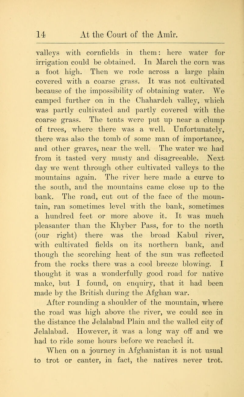 valleys with cornfields in them: here water for irrigation could be obtained. In March the corn was a foot high. Then we rode across a large plain covered with a coarse grass. It was not cultivated because of the impossibility of obtaining water. We camped further on in the Chahardeh valley, which was partly cultivated and partly covered with the coarse grass. The tents were put up near a clump of trees, where there was a well. Unfortunately, there was also the tomb of some man of importance, and other graves, near the well. The water we had from it tasted very musty and disagreeable. Next day we went through other cultivated valleys to the mountains again. The river here made a curve to the south, and the mountains came close up to the bank. The road, cut out of the face of the moun- tain, ran sometimes level with the bank, sometimes a hundred feet or more above it. It was much pleasanter than the Khyber Pass, for to the north (our right) there was the broad Kabul river, with cultivated fields on its northern bank, and though the scorching heat of the sun was reflected from the rocks there was a cool breeze blowing. I thought it was a wonderfully good road for native make, but I found, on enquiry, that it had been made by the British during the Afghan war. After rounding a shoulder of the mountain, where the road was high above the river, we could see in the distance the Jelalabad Plain and the walled city of Jelalabad. However, it was a long way off and we had to ride some hours before we reached it. When on a journey in Afghanistan it is not usual to trot or canter, in fact, the natives never trot.