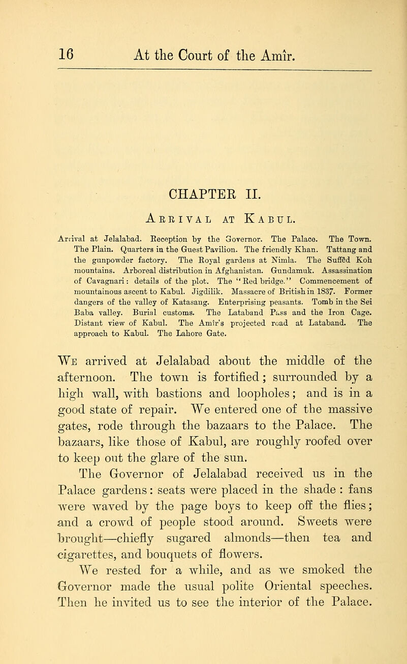 CHAPTER II. Arrival at Kabul. Ariival at Jelalabad. Reception by the Governor. The Palace. The Town. The Plain. Quarters in the Guest Pavilion. The friendly Khan. Tattang and the gunpowder factory. The Royal gardens at Nimla. The Suflffid Koh mountains. Arboreal distribution in Afghanistan. Gundamuk. Assassination of Cavagnari: details of the plot. The Red bridge. Commencement of mountainous ascent to Kabul. Jigdilik. Massacre of British in 1837. Former dangers of the valley of Katasaug. Enterprising peasants. Tomb in the Sei Baba valley. Burial customs. The Lataband Pivss and the Iron Cage. Distant view of Kabul. The Amir's projected road at Lataband. The approach to Kabul. The Lahore Gate. We arrived at Jelalabad about the middle of the afternoon. The town is fortified; surrounded by a high wallj with bastions and loopholes; and is in a good state of repair. We entered one of the massive gates, rode through the bazaars to the Palace. The bazaars, like those of Kabul, are roughly roofed over to keep out the glare of the sun. The Grovernor of Jelalabad received us in the Palace gardens: seats were placed in the shade : fans were waved by the page boys to keep off the flies; and a crowd of people stood around. Sweets were brought—chiefly sugared almonds—then tea and cigarettes, and bouquets of flowers. We rested for a while, and as we smoked the Governor made the usual polite Oriental speeches. Then he invited us to see the interior of the Palace.