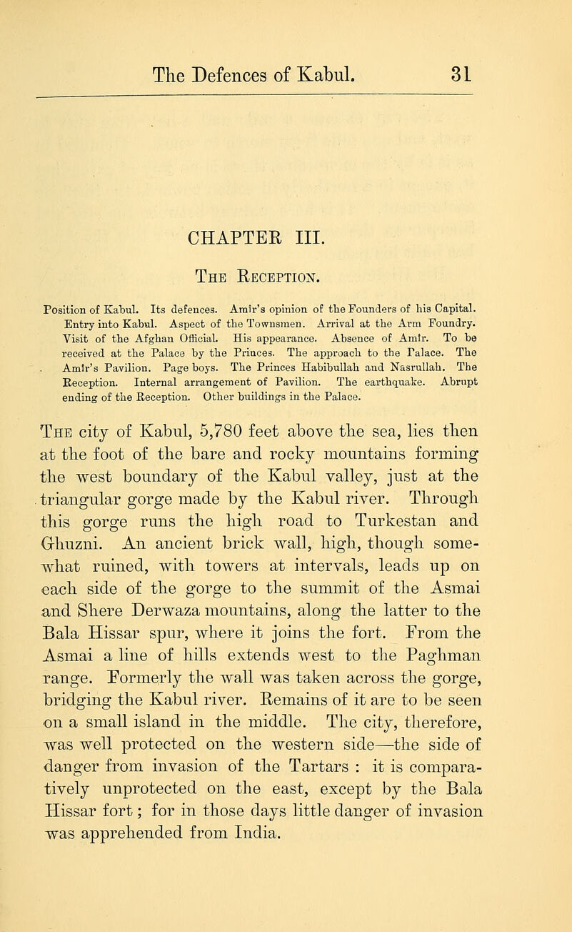 CHAPTER III. The Reception. Position of Kabul. Its defences. Amir's opinion of the Founders of his Capital. Entry into Kabul. Aspect of tbe Townsmen. Arrival at tbe Arm Foundry. Visit of tbe Afghan Official. His appearance. Absence of Amir. To be received at the Palace by the Princes. The approach to the Palace. The Amir's Pavilion. Page boys. The Princes Habibullah and Nasrullah. The Reception. Internal arrangement of Pavilion. The earthquake. Abrupt ending of the Reception. Other buildings in the Palace. The city of Kabul, 5,780 feet above tlie sea, lies tlien at tlie foot of the bare and rocky mountains forming the west boundary of the Kabul valley, just at the triangular gorge made by the Kabul river. Through this gorge runs the high road to Turkestan and (rhuzni. An ancient brick wall, high, though some- what ruined, with towers at intervals, leads up on each side of the gorge to the summit of the Asmai and Shere Derwaza mountains, along the latter to the Bala Hissar spur, where it joins the fort. From the Asmai a line of hills extends west to the Paghman range. Formerly the wall was taken across the gorge, bridging the Kabul river. Remains of it are to be seen on a small island in the middle. The city, therefore, was well protected on the western side—the side of danger from invasion of the Tartars : it is compara- tively unprotected on the east, except by the Bala Hissar fort; for in those days little danger of invasion was apprehended from India.