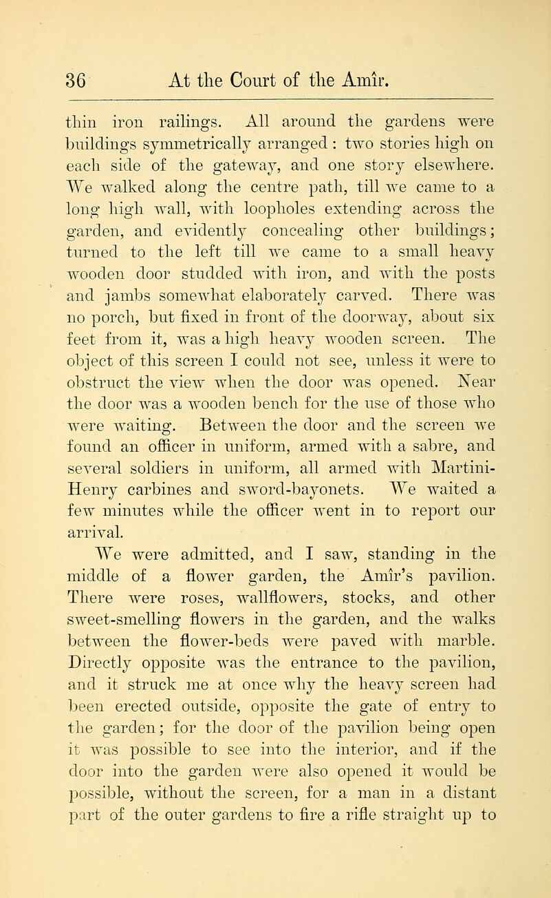 thin iron railings. All around the gardens were buildings symmetrically arranged : two stories high on each side of the gateway, and one story elsewhere. We walked along the centre path, till we came to a long high wall, with loopholes extending across the garden, and evidently concealing other buildings; turned to the left till we came to a small heavy wooden door studded with iron, and with the posts and jambs somewhat elaborately carved. There was no porch, but fixed in front of the doorway, about six feet from it, was a high heavy wooden screen. The object of this screen I could not see, unless it were to obstruct the view when the door was opened. Near the door was a wooden bench for the use of those who were waiting. Between the door and the screen we found an officer in uniform, armed with a sabre, and several soldiers in uniform, all armed with Martini- Henry carbines and sword-bayonets. We waited a few minutes while the officer went in to report our arrival. We were admitted, and I saw, standing in the middle of a flower garden, the Amir's pavilion. There were roses, wallflowers, stocks, and other sweet-smelling flowers in the garden, and the walks between the flower-beds were paved with marble. Directly opposite was the entrance to the pavilion, and it struck me at once why the heavy screen had been erected outside, opposite the gate of entry to the garden; for the door of the pavilion being open it was possible to see into the interior, and if the door into the garden were also opened it would be possible, without the screen, for a man in a distant part of the outer gardens to fire a rifle straight up to