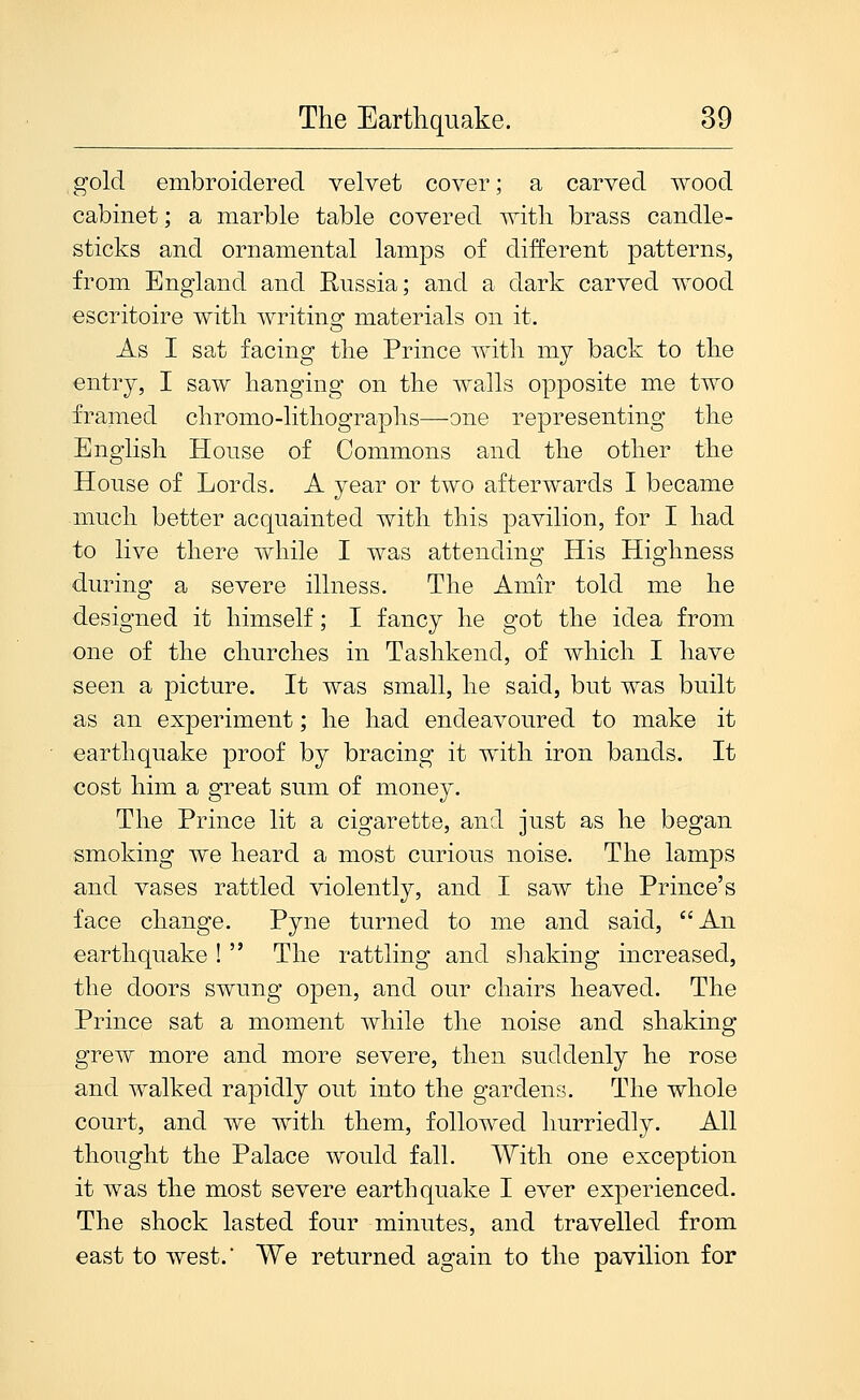 gold embroidered velvet cover; a carved wood cabinet; a marble table covered with brass candle- sticks and ornamental lamps of different patterns, from England and Russia; and a dark carved wood escritoire with writing: materials on it. As I sat facing the Prince with my back to the entry, I saw hanging on the walls opposite me two framed chromo-lithograplis—one representing the English House of Commons and the other the House of Lords. A year or two afterwards I became much better acquainted with this pavilion, for I had to live there while I was attending His Highness during a severe illness. The Amir told me he designed it himself; I fancy he got the idea from one of the churches in Tashkend, of which I have seen a picture. It was small, he said, but was built as an experiment; he had endeavoured to make it earthquake proof by bracing it with iron bands. It cost him a great sum of money. The Prince lit a cigarette, and just as he began smoking we heard a most curious noise. The lamps and vases rattled violently, and I saw the Prince's face change. Pyne turned to me and said, An earthquake !  The rattling and shaking increased, the doors swung open, and our chairs heaved. The Prince sat a moment while the noise and shaking grew more and more severe, then suddenly he rose and walked rapidly out into the gardens. The whole court, and we with them, followed hurriedly. All thought the Palace would fall. With one exception it was the most severe earthquake I ever experienced. The shock lasted four minutes, and travelled from east to west.' We returned again to the pavilion for